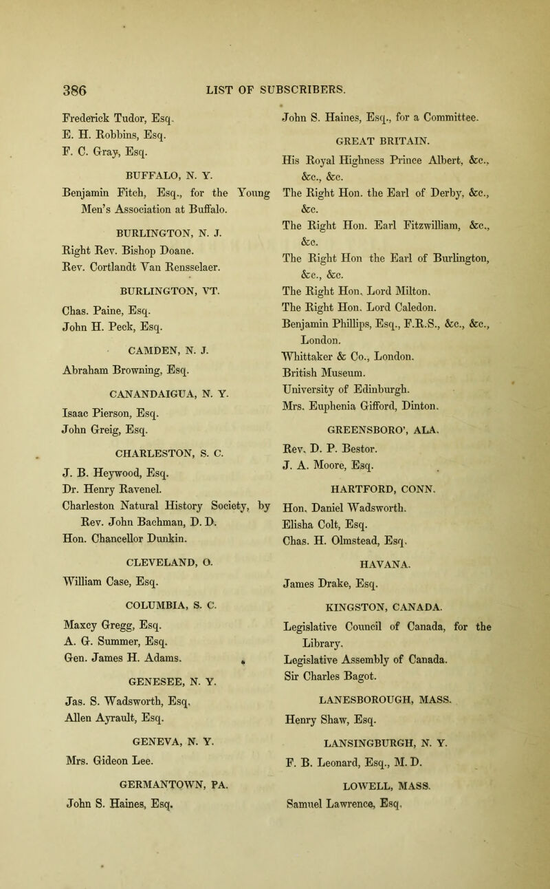 Frederick Tudor, Esq. E. H. Robbins, Esq. F. C. Gray, Esq. BUFFALO, N. Y. Benjamin Fitch, Esq., for the Young Men’s Association at Buffalo. BURLINGTON, N. J. Right Rev. Bishop Doane. Rev. Cortlandt Yan Rensselaer. BURLINGTON, VT. Chas. Paine, Esq. John H. Peck, Esq. CAMDEN, N. J. Abraham Browning, Esq. CANANDAIGUA, N. Y. Isaac Pierson, Esq. John Greig, Esq. CHARLESTON, S. C. J. B. Heywood, Esq. Dr. Henry Ravenel. Charleston Natural History Society, by Rev. John Bachman, D. D. Hon. Chancellor Dunkin. CLEVELAND, O. William Case, Esq. COLUMBIA, S. C. Maxey Gregg, Esq. A. G. Summer, Esq. Gen. James H. Adams. * GENESEE, N. Y. Jas. S. Wadsworth, Esq. Allen Ayrault, Esq. GENEVA, N. Y. Mrs. Gideon Lee. GERMANTOWN, PA. John S. Haines, Esq. John S. Haines, Esq., for a Committee. GREAT BRITAIN. His Royal Highness Prince Albert, &c., &c., &c. The Right Hon. the Earl of Derby, &c., &c. The Right Hon. Earl Fitzwilliam, &c., &c. The Right Hon the Earl of Burlington, &e., &c. The Right Hon. Lord Milton. The Right Hon. Lord Caledon. Benjamin Phillips, Esq., F.R.S., &c., &c., London. Whittaker & Co., London. British Museum. University of Edinburgh. Mrs. Euphenia Gifford, Dinton. GREENSBORO’, ALA. Rev. D. P. Bestor. J. A. Moore, Esq. HARTFORD, CONN. Hon. Daniel Wadsworth. Elisha Colt, Esq. Chas. H. Olmstead, Esq. HAVANA. James Drake, Esq. KINGSTON, CANADA. Legislative Council of Canada, for the Library. Legislative Assembly of Canada. Sir Charles Bagot. LANESBOROUGH, MASS. Henry Shaw, Esq. LANSINGBURGH, N. Y. F. B. Leonard, Esq., M. D. LOWELL, MASS. Samuel Lawrence, Esq,