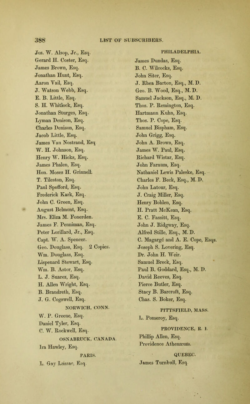 Jos. W. AIsop, Jr., Esq. Gerard H. Coster, Esq. James Brown, Esq. Jonathan Hunt, Esq. Aaron Yail, Esq. J. Watson Webb, Esq. E. B. Little, Esq. S. H. Whitlock, Esq. Jonathan Sturges, Esq. Lyman Denison, Esq. Charles Denison, Esq. Jacob Little, Esq. James Yan Nostrand, Esq W. H. Johnson, Esq. Henry W. Hicks, Esq. James Phalen, Esq. Hon. Moses H. GrinnelL T. Tileston, Esq. Paul Spofford, Esq. Frederick Kark, Esq. John C. Green, Esq. August Belmont, Esq. Mrs. Eliza M. Fonerden. James F. Penniman, Esq. Peter Lorillard, Jr., Esq. Capt. W. A. Spencer. Geo. Douglass, Esq. 2 Copies. Wm. Douglass, Esq. Lispenard Stewart, Esq. Wm. B. Astor, Esq. L. J. Suarez, Esq. H. Allen Wright, Esq. B. Brandreth, Esq. J. G. Cogswell, Esq. NORWICH, CONN. W. P. Greene, Esq. Daniel Tyler, Esq. C. W. Eockwell, Esq. OSNABRUCK, CANADA. Tra Hawley, Esq. PARIS. L Gay Liissae, Esq. PHILADELPHIA. James Dundas, Esq. B. C. Wilcocks, Esq. John Siter, Esq. J. Bhea Barton, Esq., M. D. Geo. B. Wood, Esq., M. D. Samuel Jackson, Esq., M. D. Thos. P. Kemington, Esq. Hartmann Kuhn, Esq. Thos. P. Cope, Esq. Samuel Bispham, Esq. John Grigg, Esq. John A. Brown, Esq. James W. Paul, Esq. Richard Wistar, Esq. John Farnum, Esq. Nathaniel Lewis Paleske, Esq. Charles F. Beck, Esq., M. D. John Latour, Esq. J. Craig Miller, Esq. Henry Bohlen, Esq. H. Pratt McKean, Esq. E. C. Fassitt, Esq. John J. Ridgway, Esq. Alfred Stille, Esq., M. D. C. Magarge and A. E. Cope, Esqs. Joseph S. Lovering, Esq. Dr. John H. Wen*. Samuel Breck, Esq. Paul B. Goddard, Esq., M. D. David Reeves, Esq. Pierce Butler, Esq. Stacy B. Barcroft, Esq. Chas. S. Boker, Esq. PITTSFIELD, MASS. L. Pomeroy, Esq. PROVIDENCE, R. 1. Phillip Allen, Esq. Providence Athena:um. QUEBEC. James Turnbull, Esq