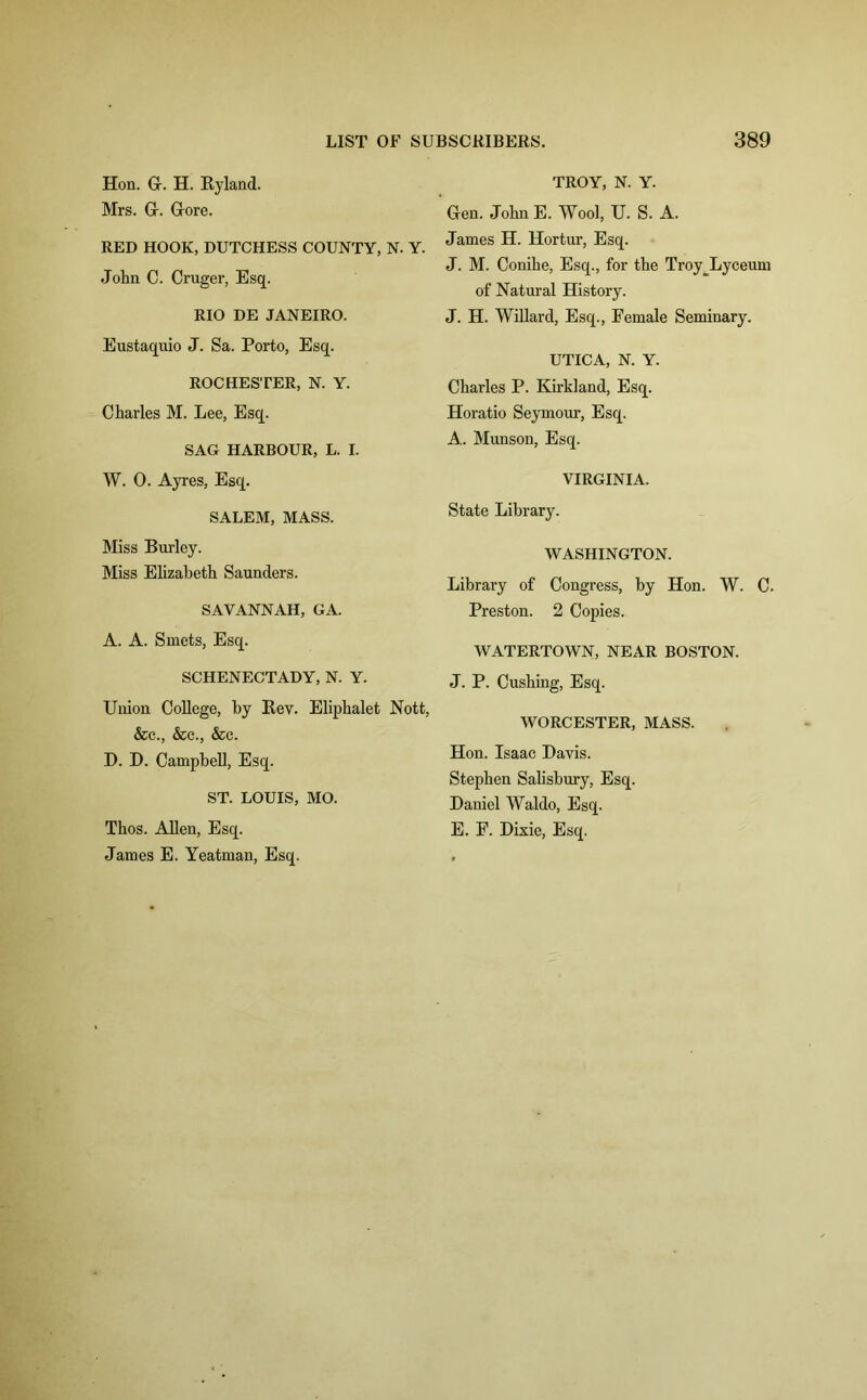 Hon. G. H. Hyland. Mrs. Gr. Gore. RED HOOK, DUTCHESS COUNTY, N. Y. John C. Cruger, Esq. RIO DE JANEIRO. Eustaquio J. Sa. Porto, Esq. ROCHESTER, N. Y. Charles M. Lee, Esq. SAG HARBOUR, L. I. W. 0. Ayres, Esq. SALEM, MASS. Miss Burley. Miss Elizabeth Saunders. SAVANNAH, GA. A. A. Smets, Esq. SCHENECTADY, N. Y. Union College, by Bev. Eliphalet Nott, &c., &c., &c. D. D. Campbell, Esq. ST. LOUIS, MO. Thos. Allen, Esq. James E. Yeatman, Esq. TROY, N. Y. Gen. John E. Wool, U. S. A. James H. Hortur, Esq. J. M. Conihe, Esq., for the Troy^Lyceum of Natural History. J. H. Willard, Esq., Female Seminary. UTICA, N. Y. Charles P. Kirkland, Esq. Horatio Seymour, Esq. A. Munson, Esq. VIRGINIA. State Library. WASHINGTON. Library of Congress, by Hon. W. C. Preston. 2 Copies. WATERTOWN, NEAR BOSTON. J. P. Cushing, Esq. WORCESTER, MASS. Hon. Isaac Davis. Stephen Salisbury, Esq. Daniel Waldo, Esq. E. F. Dixie, Esq.