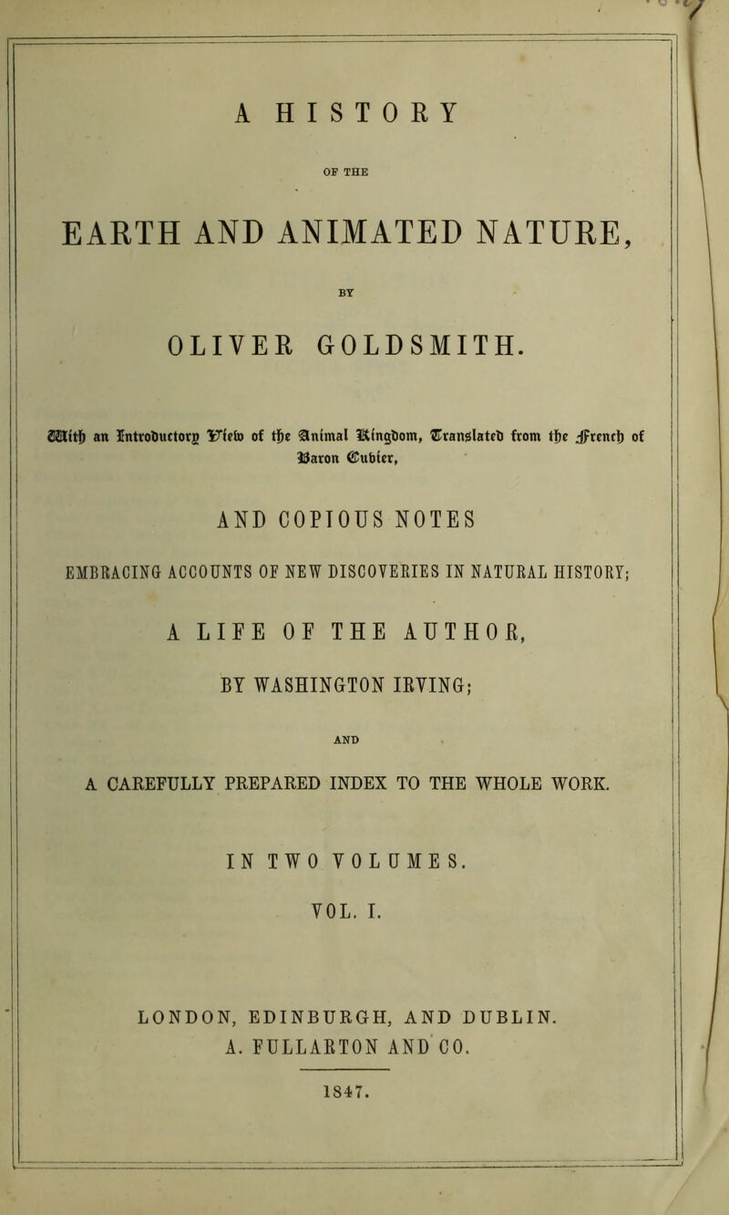 A HISTORY OF THE EARTH AND ANIMATED NATURE, BY OLIVER GOLDSMITH. an IntroDuctorg Ufcto of tjbe Animal Itfngliom, ®ranslatfti from tj&c iFrent!) of 39aron @!ubier, AND COPIOUS NOTES EMBRACING ACCOUNTS OF NEW DISCOVERIES IN NATURAL HISTORY; A LIFE OF THE AUTHOE, BY WASHINGTON lEYING; AND A CAREFULLY PREPARED INDEX TO THE WHOLE WORK. IN TWO VOLUMES. VOL. I. LONDON, EDINBURGH, AND DUBLIN. A. FULLARTON AND CO. 1847.