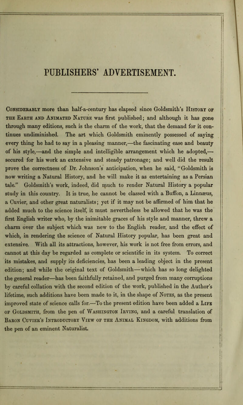 PUBLISHERS’ ADVERTISEMENT CoNSiDERABLT more than half-a-century has elapsed since Goldsmith’s History of THE Earth and Animated Nature was first published; and although it has gone through many editions, such is the charm of the work, that the demand for it con- tinues undiminished. The art which Goldsmith eminently possessed of saying every thing he had to say in a pleasing manner,—the fascinating ease and beauty of his style,—and the simple and intelligible arrangement which he adopted,— secured for his work an extensive and steady patronage; and well did the result prove the correctness of Dr. Johnson’s anticipation, when he said, “Goldsmith is now writing a Natural History, and he will make it as entertaining as a Persian tale.” Goldsmith’s work, indeed, did much to render Natural History a popular study in this country. It is true, he cannot be classed with a Buffon, a Linnaeus, a Cuvier, and other great naturalists; yet if it may not be affirmed of him that he added much to the science itself, it must nevertheless be allowed that he was the first English writer who, by the inimitable graces of his style and manner, threw a charm over the subject which was new to the English reader, and the effect of which, in rendering the science of Natural History popular, has been great and extensive. With all its attractions, however, his work is not free from errors, and cannot at this day be regarded as complete or scientific in its system. To correct its mistakes, and supply its deficiencies, has been a leading object in the present edition; and while the original text of Goldsmith—which has so long delighted the general reader—has been faithfully retained, and purged from many corruptions by careful collation with the second edition of the work, published in the Author’s lifetime, such additions have been made to it, in the shape of Notes, as the present improved state of science calls for.—To the present edition have been added a Life OF Goldsmith, from the pen of Washington Irving, and a careful translation of Baron Cuvier’s Introductory View of the Animal Kingdom, with additions from the pen of an eminent Naturalist.