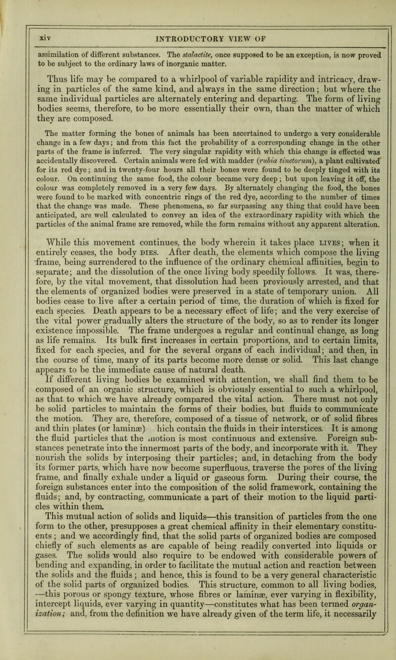 assimilation of different substances. The stalactite, once supposed to be an exception, is now proved to be subject to the ordinary laws of inorganic matter. Thus life may be compared to a whirlpool of variable rapidity and intricacy, draw- ing in particles of the same kind, and always in the same direction; but where the same individual particles are alternately entering and departing. The form of living bodies seems, therefore, to be more essentially their own, than the matter of which they are composed. The matter forming the bones of animals has been ascertained to undergo a very considerable change in a few days; and from this fact the probability of a corresponding change in the other parts of the frame is inferred. The very singular rapidity with which this change is effected was accidentally discovered. Certain animals were fed with madder {ritMa tiiactorum), a plant cultivated' for its red dye; and in twenty-four hours all their bones were found to be deeply tinged with its colour. On continuing the same food, the colour became very deep; but upon leaving it off, the colour was completely removed in a very few days. By alternately changing the food, the bones were found to be marked with concentric rings of the red dye, according to the number of times that the change was made. These phenomena, so far surpassing any thing that could have been anticipated, are well calculated to convey an idea of the extraordinary rapidity with which the particles of the animal frame are removed, while the form remains without any apparent alteration. While this movement continues, the body wherein it takes place lives ; when it entirely ceases, the body dies. After death, the elements which compose the living frame, being surrendered to the influence of the ordinary chemical affinities, begin to separate; and the dissolution of the once living body speedily follows. It was, there- fore, by the vital movement, that dissolution had been previously arrested, and that the elements of organized bodies were preserved in a state of temporary union. All bodies cease to live after a certain period of time, the duration of which is fixed for each species. Death appears to be a necessary effect of life; and the very exercise of the vital power gradually alters the structure of the body, so as to render its longer existence impossible. The frame undergoes a regular and continual change, as long as life remains. Its bulk first increases in certain proportions, and to certain limits, fixed for each species, and for the several organs of each individual; and then, in the course of time, many of its parts become more dense or solid. This last change appears to be the immediate cause of natural death. If different living bodies be examined with attention, we shall find them to be composed of an organic structure, which is obviously essential to such a whirlpool, as that to which we have already compared the vital action. There must not only be solid particles to maintain the forms of their bodies, but fluids to communicate the motion. They are, therefore, composed of a tissue of network, or of solid fibres and thin plates (or laminae) hich contain the fluids in their interstices. It is among the fluid particles that the iiiotion is most continuous and extensive. Foreign sub- stances penetrate into the innermost parts of the body, and incorporate with it. They nourish the solids by interposing their particles; and, in detaching from the body its former parts, which have now become superfluous, traverse the pores of the living frame, and finally exhale under a liquid or gaseous form. During their course, the foreign substances enter into the composition of the solid framework, containing the fluids; and, by contracting, communicate a part of their motion to the liquid parti- cles within them. This mutual action of solids and liquids—this transition of particles from the one form to the other, presupposes a great chemical affinity in their elementary constitu- ents ; and we accordingly find, that the solid parts of organized bodies are composed chiefly of such elements as are capable of being readily converted into liquids or gases. The solids would also require to be endowed with considerable powers of bending and expanding, in order to facilitate the mutual action and reaction between the solids and the fluids ; and hence, this is found to be a very general characteristic of the solid parts of organized bodies. This structure, common to all living bodies, —this porous or spongy texture, whose fibres or laminse, ever varying in flexibility, intercept liquids, ever varying in quantity—constitutes what has been termed organ- ization; and, from the definition we have already given of the term life, it necessarily