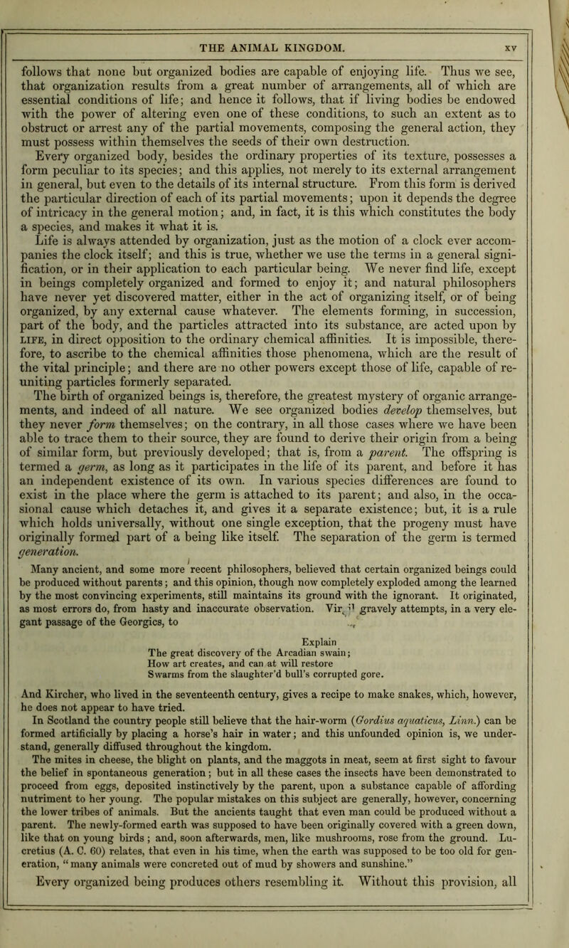 follows that none but organized bodies are capable of enjoying lil'e. Thus we see, that organization results from a great number of arrangements, all of which are essential conditions of life; and hence it follows, that if living bodies be endowed with the power of altering even one of these conditions, to such an extent as to obstruct or arrest any of the partial movements, composing the general action, they must possess within themselves the seeds of their own destruction. Evefy organized body, besides the ordinary properties of its texture, possesses a form peculiar to its species; and this applies, not merely to its external arrangement in general, but even to the details of its internal structure. From this form is derived the particular direction of each of its partial movements; upon it depends the degree of intricacy in the general motion; and, in fact, it is this which constitutes the body a species, and makes it what it is. Life is always attended by organization, just as the motion of a clock ever accom- panies the clock itself; and this is true, whether we use the terms in a general signi- fication, or in their application to each particular being. We never find life, except in beings completely organized and formed to enjoy it; and natural philosophers have never yet discovered matter, either in the act of organizing itself, or of being organized, by any external cause whatever. The elements forming, in succession, part of the body, and the particles attracted into its substance, are acted upon by LIFE, in direct opposition to the ordinary chemical affinities. It is impossible, there- fore, to ascribe to the chemical affinities those phenomena, which are the result of the vital principle; and there are no other powers except those of life, capable of re- uniting particles formerly separated. The birth of organized beings is, therefore, the greatest mystery of organic arrange- ments, and indeed of all nature. We see organized bodies develop themselves, but they never form themselves; on the contrary, in all those cases where we have been able to trace them to their source, they are found to derive their origin from a being of similar form, but previously developed; that is, from a parent. The offspring is termed a germ, as long as it participates in the life of its parent, and before it has an independent existence of its own. In various species differences are found to exist in the place where the germ is attached to its parent; and also, in the occa- sional cause which detaches it, and gives it a separate existence; but, it is a rule which holds universally, without one single exception, that the progeny must have originally formed part of a being like itself The separation of the germ is termed generation. Many ancient, and some more recent philosophers, believed that certain organized beings could be produced without parents; and this opinion, though now completely exploded among the learned by the most convincing experiments, stUl maintains its ground with the ignorant. It originated, as most errors do, from hasty and inaccurate observation. Vir^ ’’ gravely attempts, in a very ele- gant passage of the Georgies, to Explain The great discovery of the Arcadian swain; How art creates, and can at wiU restore Swarms from the slaughter’d bull’s corrupted gore. And Kircher, who lived in the seventeenth century, gives a recipe to make snakes, which, however, he does not appear to have tried. In Scotland the country people still believe that the hair-worm {Gordius aquaticus, Linn.) can be formed artificially by placing a horse’s hair in water; and this unfounded opinion is, we under- stand, generally diffused throughout the kingdom. The mites in cheese, the blight on plants, and the maggots in meat, seem at first sight to favour the belief in spontaneous generation; but in all these cases the insects have been demonstrated to proceed from eggs, deposited instinctively by the parent, upon a substance capable of affording nutriment to her young. The popular mistakes on this subject are generally, however, concerning the lower tribes of animals. But the ancients taught that even man could be produced without a parent. The newly-formed earth was supposed to have been originally covered with a green down, like that on young birds ; and, soon afterwards, men, like mushrooms, rose from the ground. Lu- cretius (A. C. 60) relates, that even in his time, when the earth was supposed to be too old for gen- eration, “ many animals were concreted out of mud by showers and sunshine.” Every organized being produces others resembling it. Without this provision, all