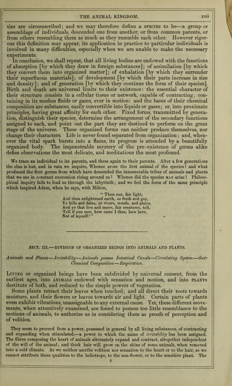 ties are circumscribed; and we may therefore define a species to be—a group or assemblage of individuals, descended one from another, or from common parents, or from others resembling them as much as they resemble each other. However rigor- ous this definition may appear, its application in practice to particular individuals is involved in many difficulties, especially when we are unable to make the necessary experiments. In conclusion, we shall repeat, that all living bodies are endowed with the functions of absorption [by which they draw in foreign substances]; of assimilation [by which they convert them into organized matter]; of exhalation [by which they surrender their superfluous materials]; of development [by which their parts increase in size and density]; and of generation [by which they continue the form of their species]. Birth and death are universal limits to their existence: the essential character of their structure consists in a cellular tissue or network, capable of contracting; con- taining in its meshes fluids or gases, ever in motion: and the bases of their chemical composition are substances, easily convertible into liquids or gases; or, into proximate principles, having great afiinity for each other. Fixed forms, transmitted by genera- tion, distinguish their species, determine the arrangement of the secondary functions assigned to each, and point out the part they are destined to perform on the great stage of the universe. These organized forms can neither produce themselves, nor change their characters. Life is never found separated from organization; and, when- ever the vital spark bursts into a flame, its progress is attended by a beautifully organized body. The impenetrable mystery of the pre-existence of germs alike defies observations the most delicate, and meditations the most profound. We trace an individual to its parents, and these again to their parents. After a few generations the clue is lost, and in vain we inquire. Whence arose the first animal of the species ? and what produced the first germs from which have descended the innumerable tribes of animals and plants that we see in constant succession rising around us ? Whence did the species man arise ? Philoso- phical inquiry fails to lead us through the labyrinth; and we feel the force of the same principle which inspired Adam, when he says, with Milton, “ Thou sun, fair light, And thou enlightened earth, so fresh and gay. Ye hills and dales, ye rivers, woods, and plains. And ye that live and move, fair creatures, tell. Tell if you saw, how came I thus, how here. Not of myself? ” SECT. III.—DIVISION OF ORGANIZED BEINGS INTO ANIMALS AND PLANTS. Animals and Plants—Irritability—Animals possess Intestinal Canals—Circulating System—their Chemical Composition—Respiration. Living or organized beings have been subdivided by universal consent, from the earliest ages, into animals endowed with sensation and motion, and into plants destitute of both, and reduced to the simple powers of vegetation. Some plants retract their leaves when touched; and all direct their roots towards moisture, and their flowers or leaves towards air and light. Certain parts of plants even exhibit vibrations, unassignable to any external cause. Yet, these different move- ments, when attentively examined, are found to possess too little resemblance to the motions of animals, to authorize us in considering them as proofs of perception and of volition. They seem to proceed from a power, possessed in general by all living substances, of contracting and expanding when stimulated,—a power to which the name of irritability has been assigned. The fibres composing the heart of animals alternately expand and contract, altogether independent of the will of the animal; and thick hair will grow on the skins of some animats, when removed into a cold climate. As we neither ascribe volition nor sensation to the heart or to the hair, so we cannot attribute these qualities to the heliotrope, to the sun-flower, or to the sensitive plant. The b