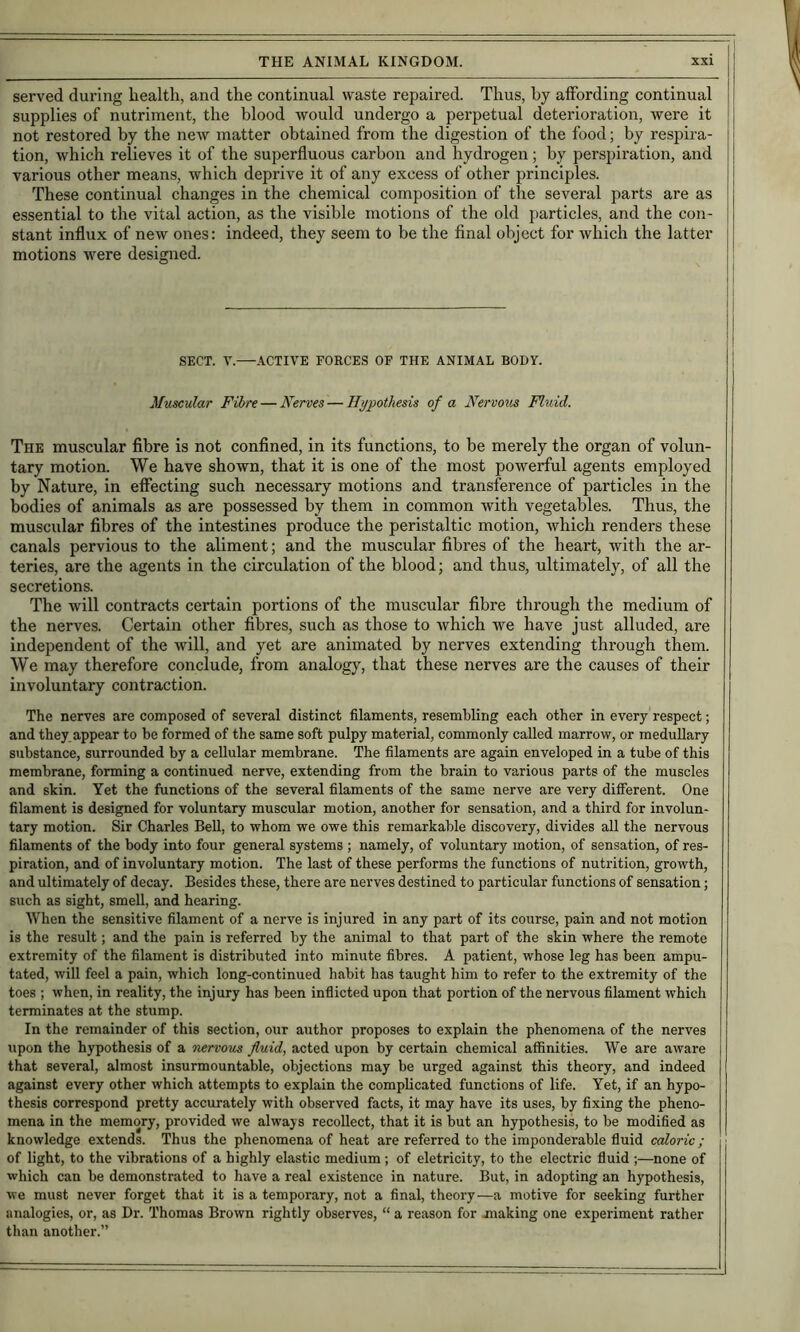 served during health, and the continual waste repaired. Thus, by affording continual supplies of nutriment, the blood would undergo a perpetual deterioration, were it not restored by the new matter obtained from the digestion of the food; by respira- tion, which relieves it of the superfluous carbon and hydrogen; by perspiration, and various other means, which deprive it of any excess of other principles. These continual changes in the chemical composition of the several parts are as essential to the vital action, as the visible motions of the old particles, and the con- stant influx of new ones: indeed, they seem to be the final object for which the latter motions were designed. SECT. V.—ACTIVE FORCES OF THE ANIMAL BODY. Muscular Fibre — Nerves — Hypothesis of a Nervous Fluid. The muscular fibre is not confined, in its functions, to be merely the organ of volun- tary motion. We have shown, that it is one of the most powerful agents employed by Nature, in effecting such necessary motions and transference of particles in the bodies of animals as are possessed by them in common with vegetables. Thus, the muscular fibres of the intestines produce the peristaltic motion, which renders these canals pervious to the aliment; and the muscular fibres of the heart, with the ar- teries, are the agents in the circulation of the blood; and thus, ultimately, of all the secretions. The will contracts certain portions of the muscular fibre through the medium of the nerves. Certain other fibres, such as those to which we have just alluded, are independent of the Avill, and yet are animated by nerves extending through them. We may therefore conclude, from analogy, that these nerves are the causes of their involuntary contraction. The nerves are composed of several distinct filaments, resembling each other in every respect; and they, appear to be formed of the same soft pulpy material, commonly called marrow, or meduUary substance, surrounded by a cellular membrane. The filaments are again enveloped in a tube of this membrane, forming a continued nerve, extending from the brain to various parts of the muscles and skin. Yet the functions of the several filaments of the same nerve are very dilferent. One filament is designed for voluntary muscular motion, another for sensation, and a third for involun- tary motion. Sir Charles Bell, to whom we owe this remarkable discovery, divides aU the nervous filaments of the body into four general systems; namely, of voluntary motion, of sensation, of res- piration, and of involuntary motion. The last of these performs the functions of nutrition, growth, and ultimately of decay. Besides these, there are nerves destined to particular functions of sensation; such as sight, smeU, and hearing. When the sensitive filament of a nerve is injured in any part of its course, pain and not motion is the result; and the pain is referred by the animal to that part of the skin where the remote extremity of the filament is distributed into minute fibres. A patient, whose leg has been ampu- tated, will feel a pain, which long-continued habit has taught him to refer to the extremity of the toes ; when, in reality, the injury has been inflicted upon that portion of the nervous filament which terminates at the stump. In the remainder of this section, our author proposes to explain the phenomena of the nerves upon the hypothesis of a nervous fluid, acted upon by certain chemical affinities. We are aware that several, almost insurmountable, objections may be urged against this theory, and indeed against every other which attempts to explain the complicated functions of life. Yet, if an hypo- thesis correspond pretty accurately with observed facts, it may have its uses, by fixing the pheno- mena in the memory, provided we always recollect, that it is but an hypothesis, to be modified as knowledge extends. Thus the phenomena of heat are referred to the imponderable fluid caloric; of light, to the vibrations of a highly elastic medium ; of eletricity, to the electric fluid ;—none of which can be demonstrated to have a real existence in nature. But, in adopting an hypothesis, we must never forget that it is a temporary, not a final, theory—a motive for seeking further analogies, or, as Dr. Thomas Brown rightly observes, “ a reason for making one experiment rather than another.”