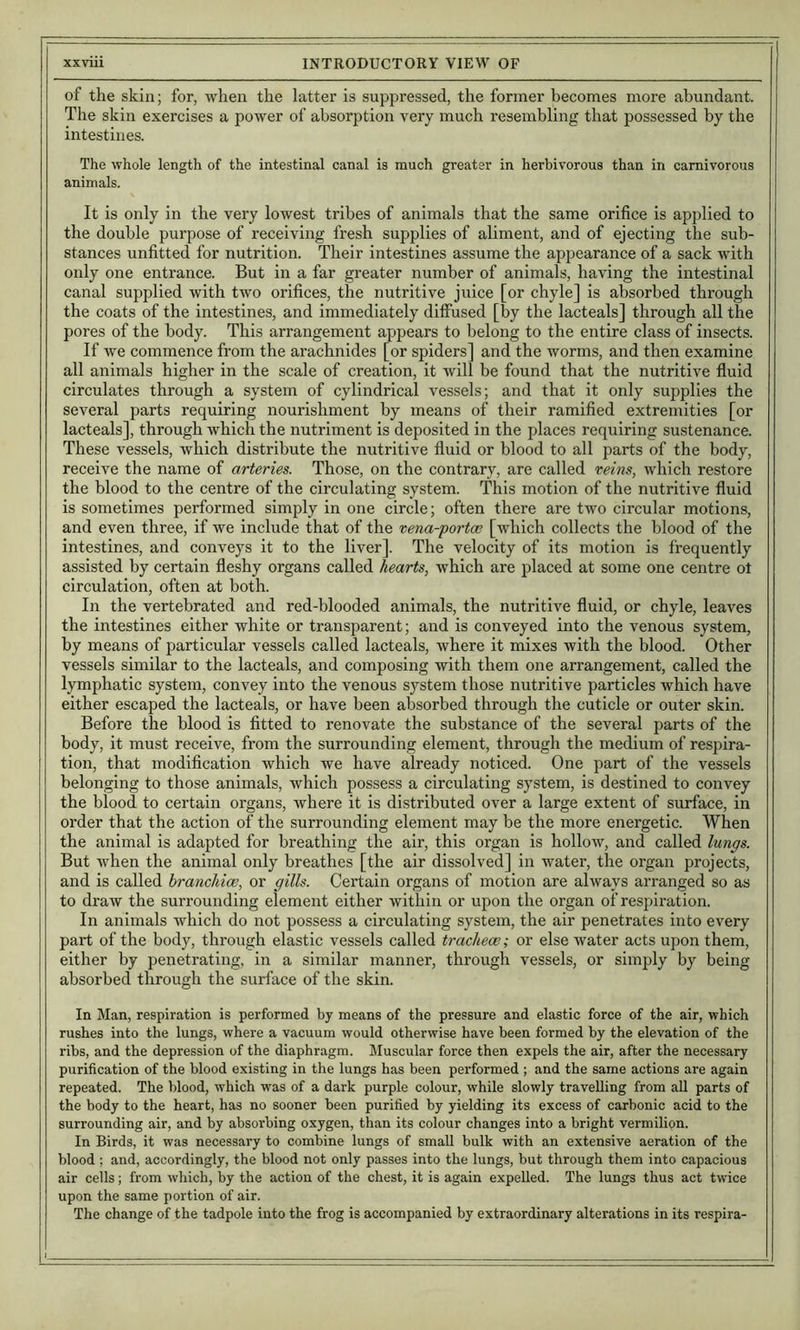 of the skin; for, when the latter is suppressed, the former becomes more abundant. The skin exercises a power of absorption very much resembling that possessed by the intestines. The whole length of the intestinal canal is much greater in herbivorous than in carnivorous animals. It is only in the very lowest tribes of animals that the same orifice is applied to the double purpose of receiving fresh supplies of aliment, and of ejecting the sub- stances unfitted for nutrition. Their intestines assume the appearance of a sack with only one entrance. But in a far greater number of animals, having the intestinal canal supplied with two orifices, the nutritive juice [or chyle] is absorbed through the coats of the intestines, and immediately diffused [by the lacteals] through all the pores of the body. This arrangement appears to belong to the entire class of insects. If we commence from the arachnides [or spiders] and the worms, and then examine all animals higher in the scale of creation, it Avill be found that the nutritive fluid circulates through a system of cylindrical vessels; and that it only supplies the several parts requiring nourishment by means of their ramified extremities [or lacteals], through which the nutriment is deposited in the places requiring sustenance. These vessels, which distribute the nutritive fluid or blood to all parts of the body, receive the name of arteries. Those, on the contrary, are called reins, which restore the blood to the centre of the circulating system. This motion of the nutritive fluid is sometimes performed simply in one circle; often there are two circular motions, and even three, if we include that of the rena-portce [which collects the blood of the intestines, and conveys it to the liver]. The velocity of its motion is frequently assisted by certain fleshy organs called hearts, which are placed at some one centre ot circulation, often at both. In the vertebrated and red-blooded animals, the nutritive fluid, or chyle, leaves the intestines either white or transparent; and is conveyed into the venous system, by means of particular vessels called lacteals, where it mixes with the blood. Other vessels similar to the lacteals, and composing with them one arrangement, called the lymphatic system, convey into the venous system those nutritive particles which have either escaped the lacteals, or have been absorbed through the cuticle or outer skin. Before the blood is fitted to renovate the substance of the several parts of the body, it must receive, from the surrounding element, through the medium of respira- tion, that modification which we have already noticed. One part of the vessels belonging to those animals, which possess a circulating system, is destined to convey the blood to certain organs, where it is distributed over a large extent of surface, in order that the action of the surrounding element may be the more energetic. When the animal is adapted for breathing the air, this organ is holloAV, and called lungs. But when the animal only breathes [the air dissolved] in water, the organ projects, and is called branchioe, or gills. Certain organs of motion are always arranged so as to draw the surrounding element either within or upon the organ of respiration. In animals which do not possess a circulating system, the air penetrates into every part of the body, through elastic vessels called tracheae; or else water acts upon them, either by penetrating, in a similar manner, through vessels, or simply by being absorbed through the surface of the skin. In Man, respiration is performed by means of the pressure and elastic force of the air, which rushes into the lungs, where a vacuum would otherwise have been formed by the elevation of the ribs, and the depression of the diaphragm. Muscular force then expels the air, after the necessary purification of the blood existing in the lungs has been performed ; and the same actions are again repeated. The blood, which was of a dark purple colour, while slowly travelling from all parts of the body to the heart, has no sooner been purified by yielding its excess of carbonic acid to the surrounding air, and by absorbing oxygen, than its colour changes into a bright vermilion. In Birds, it was necessary to combine lungs of small bulk with an extensive aeration of the blood ; and, accordingly, the blood not only passes into the lungs, but through them into capacious air cells; from which, by the action of the chest, it is again expelled. The lungs thus act twice upon the same portion of air. The change of the tadpole into the frog is accompanied by extraordinary alterations in its respira-