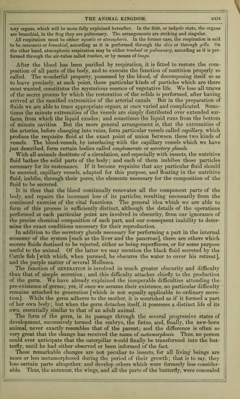 tory organs, which will be more fully explained hereafter. In the first, or tadpole state, the organs are branchial, in the frog they are pulmonary. The arrangements are striking and singular. All respiration must be either aquatic or atmospheric. In the former case, the respiration is said to be cutaneous or branchial, according as it is performed through the skin or through gills. On the other hand, atmospheric respiration may be either tracheal or 'pulmonary, according as it is per- formed through the air-tubes called trachece, or by means of lungs. After the blood has been purified by respiration, it is fitted to restore the com- position of all parts of the body, and to execute the function of nutrition properly so called. The wonderful property, possessed by the blood, of decomposing itself so as to leave precisely, at each point, those particular kinds of particles which are there most wanted, constitutes the mysterious essence of vegetative life. We lose all traces of the secret process by which the restoration of the solids is performed, after having arrived at the ramified extremities of the arterial canals. But in the preparation of fluids we are able to trace appropriate organs, at once varied and complicated. Some- times the minute extremities of the vessels are simply distributed over extended sur- faces, from which the liquid exudes; and sometimes the liquid runs from the bottom of minute cavities. But the more general arrangement is, that the extremities of the arteries, before changing into veins, form particular vessels called capillary, which produce the requisite fluid at the exact point of union between these two kinds of vessels. The blood-vessels, by interlacing with the capillary vessels which Ave have just described, form certain bodies called conglomerate ox secretor-y glands. With all animals destitute of a circulation, and especially with insects, the nutritive fluid bathes the solid parts of the body; and each of them imbibes those particles necessary for its sustenance. If it become requisite that any particular fluid should be secreted, capillary vessels, adapted for this purpose, and floating in the nutritive fluid, imbibe, through their pores, the elements necessary for the composition of the fluid to be secreted. It is thus that the blood continually renovates all the component parts of the body, and repairs the incessant loss of its particles, resulting necessarily from the continued exercise of the vital functions. The general idea which we are able to form of this process is sufficiently distinct, although the details of the operations performed at each particular point are involved in obscurity, from our ignorance of the precise chemical composition of each part, and our consequent inability to deter- mine the exact conditions necessary for their reproduction. In addition to the secretory glands necessary for performing a part in the internal economy of the system [such as the liver and the pancreas], there are others Avhich secrete fluids destined to be rejected, either as being superfluous, or for some purpose useful to the animal. Of the latter Ave may mention the black fluid secreted by the Cuttle fish [Avith Avhich, when pursued, he obscures the water to cover his retreat], and the purple matter of several Mollusca. The function of generation is involved in much greater obscurity and difficulty than that of simple secretion; and this difficulty attaches chiefly to the production of the germ. We have already explained the insuperable difficulties attending the pre-existence of germs; yet, if once Ave assume their existence, no particular difficulty remains attached to generation [Avhich is not equally applicable to ordinary secre- tion]. While the germ adheres to the mother, it is nourished as if it formed a jAart of her OAvn body; but Avhen the germ detaches itself, it possesses a distinct life of its oAvn, essentially similar to that of an adult animal. The form of the germ, in its passage through the several progressive states of development, successively termed the embryo, the foetus, and, finally, the neAv-born [ animal, never exactly resembles that of the parent; and the difference is often so very great that the change has received the name of metamorphosis. Thus, no person could ever anticipate that the caterpillar Avould finally be transformed into the but- terfly, until he had either observed or been informed of the fact These remarkable changes are not peculiar to insects, for all living beings are ■ more or less metamorphosed during the period of their groAvth; that is to say, they j lose certain parts altogether, and develop others Avhich Avere formerly less consider- | abla Thus, the antenna;, tlie Avings, and all the parts of the butterfly, Avere concealed !