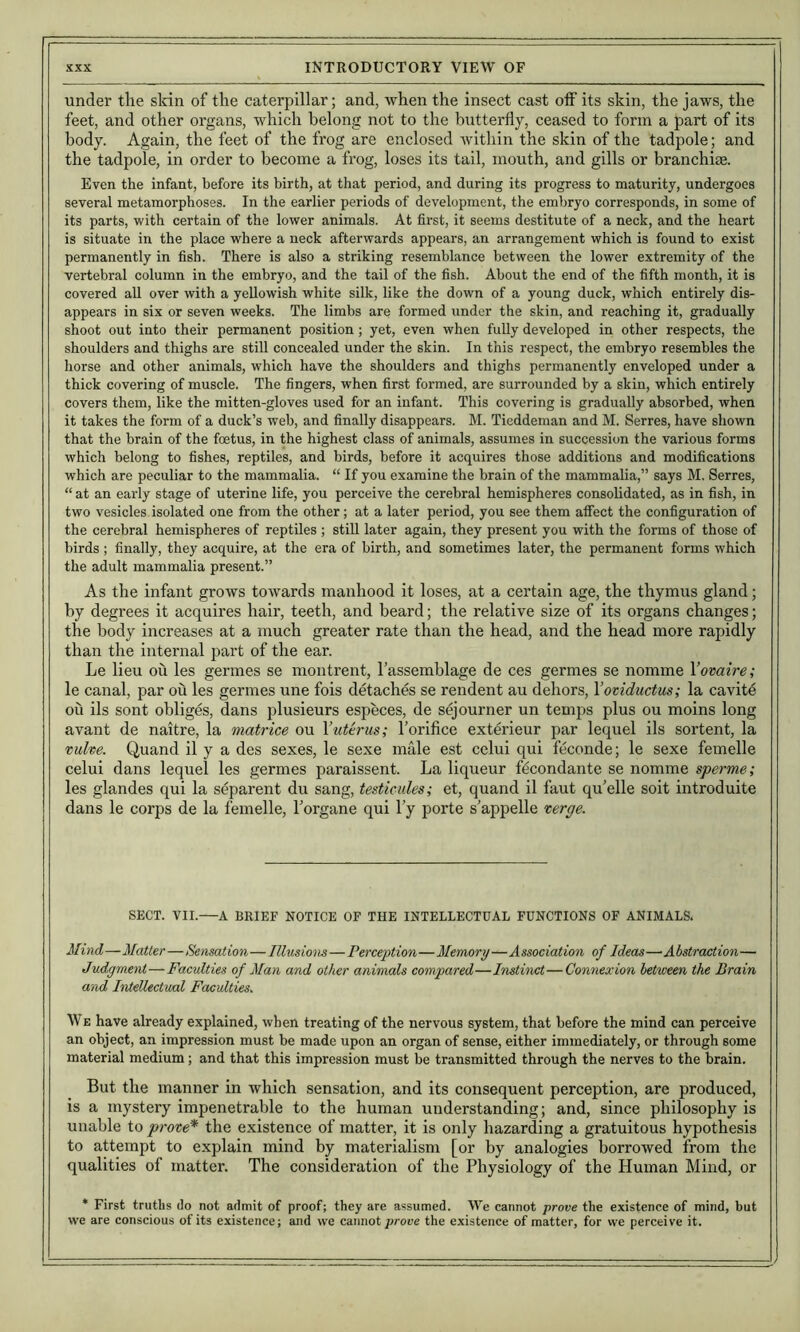 under the skin of the caterpillar; and, when the insect cast off its skin, the jaws, the feet, and other organs, which belong not to the butterfly, ceased to form a part of its body. Again, the feet of the frog are enclosed within the skin of the tadpole; and the tadpole, in order to become a frog, loses its tail, mouth, and gills or branchiae. Even the infant, before its birth, at that period, and during its progress to maturity, undergoes several metamorphoses. In the earlier periods of development, the embryo corresponds, in some of its parts, with certain of the lower animals. At fii’st, it seems destitute of a neck, and the heart is situate in the place where a neck afterwards appears, an arrangement which is found to exist permanently in fish. There is also a striking resemblance between the lower extremity of the vertebral column in the embryo, and the tail of the fish. About the end of the fifth month, it is covered all over with a yellowish white silk, like the down of a young duck, which entirely dis- appears in six or seven weeks. The limbs are formed under the skin, and reaching it, gradually shoot out into their permanent position; yet, even when fully developed in other respects, the shoulders and thighs are still concealed under the skin. In this respect, the embryo resembles the horse and other animals, which have the shoulders and thighs permanently enveloped under a thick covering of muscle. The fingers, when first formed, are surrounded by a skin, which entirely covers them, like the mitten-gloves used for an infant. This covering is gradually absorbed, when it takes the form of a duck’s web, and finally disappears. M. Tieddeman and M. Serres, have shown that the brain of the foetus, in the highest class of animals, assumes in succession the various forms which belong to fishes, reptiles, and birds, before it acquires those additions and modifications which are peculiar to the mammalia. “ If you examine the brain of the mammalia,” says M, Serres, “ at an early stage of uterine life, you perceive the cerebral hemispheres consolidated, as in fish, in two vesicles isolated one from the other; at a later period, you see them affect the configuration of the cerebral hemispheres of reptiles ; still later again, they present you with the forms of those of birds ; finally, they acquire, at the era of birth, and sometimes later, the permanent forms which the adult mammalia present.” As the infant grotvs towards manhood it loses, at a certain age, the thymus gland; by degrees it acquires hair, teeth, and beard; the relative size of its organs changes; the body increases at a much greater rate than the head, and the head more rapidly than the internal part of the ear. Le lieu ou les germes se montrent, I’assemblage de ces germes se nomme Yovaire; le canal, par ou les germes une fois detaches se rendent au dehors, Voviductus; la cavite oii ils sont obliges, dans plusieurs especes, de sejourner un temps plus ou moins long avant de naitre, la matrice ou Yuterus; I’orifice exterieur par lequel ils sortent, la vuhe. Quand il y a des sexes, le sexe male est celui qui feconde; le sexe femelle celui dans lequel les germes paraissent. La liqueur f^condante se nomme sperme; les glandes qui la separent du sang, testicules; et, quand il faut qu’elle soit introduite dans le corps de la femelle, Torgane qui I’y porte s’appelle verge. SECT. VII.—A BRIEF NOTICE OF THE INTELLECTUAL FUNCTIONS OF ANIMALS. Mind—Matter—Sensation—Illusions—Perception—Memory—Association of Ideas—Abstraction— Judgment—Faculties of Man and other animals compared—Instinct—Connexion between the Brain and Intellectual Faculties. We have already explained, when treating of the nervous system, that before the mind can perceive an object, an impression must be made upon an organ of sense, either immediately, or through some material medium; and that this impression must be transmitted through the nerves to the brain. But the manner in which sensation, and its consequent perception, are produced, is a mystery impenetrable to the human understanding; and, since philosophy is unable to prove* the existence of matter, it is only hazarding a gratuitous hypothesis to attempt to explain mind by materialism [or by analogies borrowed from the qualities of matter. The consideration of the Physiology of the Human Mind, or * First truths do not admit of proof; they are assumed. We cannot prove the existence of mind, but we are conscious of its existence; and we cannot proce the existence of matter, for we perceive it.