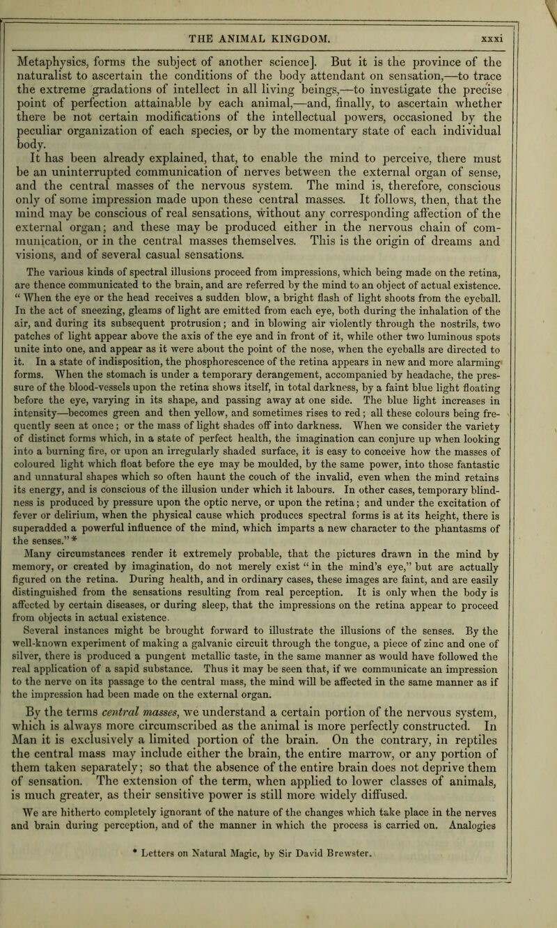 Metaphysics, forms the subject of another science]. But it is the province of the naturalist to ascertain the conditions of the body attendant on sensation,—to trace the extreme gradations of intellect in all living beings,—to investigate the precise point of perfection attainable by each animal,—and, finally, to ascertain whether there be not certain modifications of the intellectual powers, occasioned by the peculiar organization of each species, or by the momentary state of each individual body. It has been already explained, that, to enable the mind to perceive, there must be an uninterrupted communication of nerves between the external organ of sense, and the central masses of the nervous system. The mind is, therefore, conscious only of some impression made upon these central masses. It follows, then, that the mind may be conscious of real sensations, without any corresponding afifection of the external organ; and these may be produced either in the nervous chain of com- munication, or in the central masses themselves. This is the origin of dreams and visions, and of several casual sensations. The various kinds of spectral illusions proceed from impressions, which being made on the retina, are thence communicated to the brain, and are referred by the mind to an object of actual existence. “ Wlien the eye or the head receives a sudden blow, a bright flash of light shoots from the eyeball. In the act of sneezing, gleams of light are emitted from each eye, both during the inhalation of the air, and during its subsequent protrusion; and in blowing air violently through the nostrils, two patches of light appear above the axis of the eye and in front of it, while other two luminous spots unite into one, and appear as it were about the point of the nose, when the eyeballs are directed to it. In a state of indisposition, the phosphorescence of the retina appears in new and more alarming forms. When the stomach is under a temporary derangement, accompanied by headache, the pres- sure of the blood-vessels upon the retina shows itself, in total darkness, by a faint blue light floating before the eye, varying in its shape, and passing away at one side. The blue light increases in intensity—^becomes green and then yellow, and sometimes rises to red; all these colours being fre- quently seen at once; or the mass of light shades off into darkness. When we consider the variety of distinct forms which, in a state of perfect health, the imagination can conjure up when looking into a burning fire, or upon an irregularly shaded surface, it is easy to conceive how the masses of coloured light which float before the eye may be moulded, by the same power, into those fantastic and unnatural shapes which so often haunt the couch of the invalid, even when the mind retains its energy, and is conscious of the illusion under which it labours. In other cases, temporary blind- ness is produced by pressure upon the optic nerve, or upon the retina; and under the excitation of fever or delirium, when the physical cause which produces spectral forms is at its height, there is superadded a powerful influence of the mind, which imparts a new character to the phantasms of the senses.”* Many circumstances render it extremely probable, that the pictures drawn in the mind by memory, or created by imagination, do not merely exist “ in the mind’s eye,” but are actually figured on the retina. During health, and in ordinary cases, these images are faint, and are easily distinguished from the sensations resulting from real perception. It is only when the body is affected by certain diseases, or during sleep, that the impressions on the retina appear to proceed from objects in actual existence. Several instances might be brought forward to illustrate the illusions of the senses. By the well-known experiment of making a galvanic circuit through the tongue, a piece of zinc and one of silver, there is produced a pungent metallic taste, in the same manner as would have followed the real application of a sapid substance. Thus it may be seen that, if we communicate an impression to the nerve on its passage to the central mass, the mind will be affected in the same manner as if the impression had been made on the external organ. By the terms central masses, we understand a certain portion of the nervous system, wliich is always more circumscribed as the animal is more perfectly constructed. In Man it is exclusively a limited portion of the brain. On the contrary, in reptiles the central mass may include either the brain, the entire marrow, or any portion of them taken separately; so that the absence of the entire brain does not deprive them of sensation. The extension of the term, when applied to lower classes of animals, is much greater, as their sensitive power is still more widely diffused. We are hitherto completely ignorant of the nature of tlie changes which take place in the nerves and brain during perception, and of the manner in which the process is carried on. Analogies Letters on Natural Magic, by Sir David Brewster.