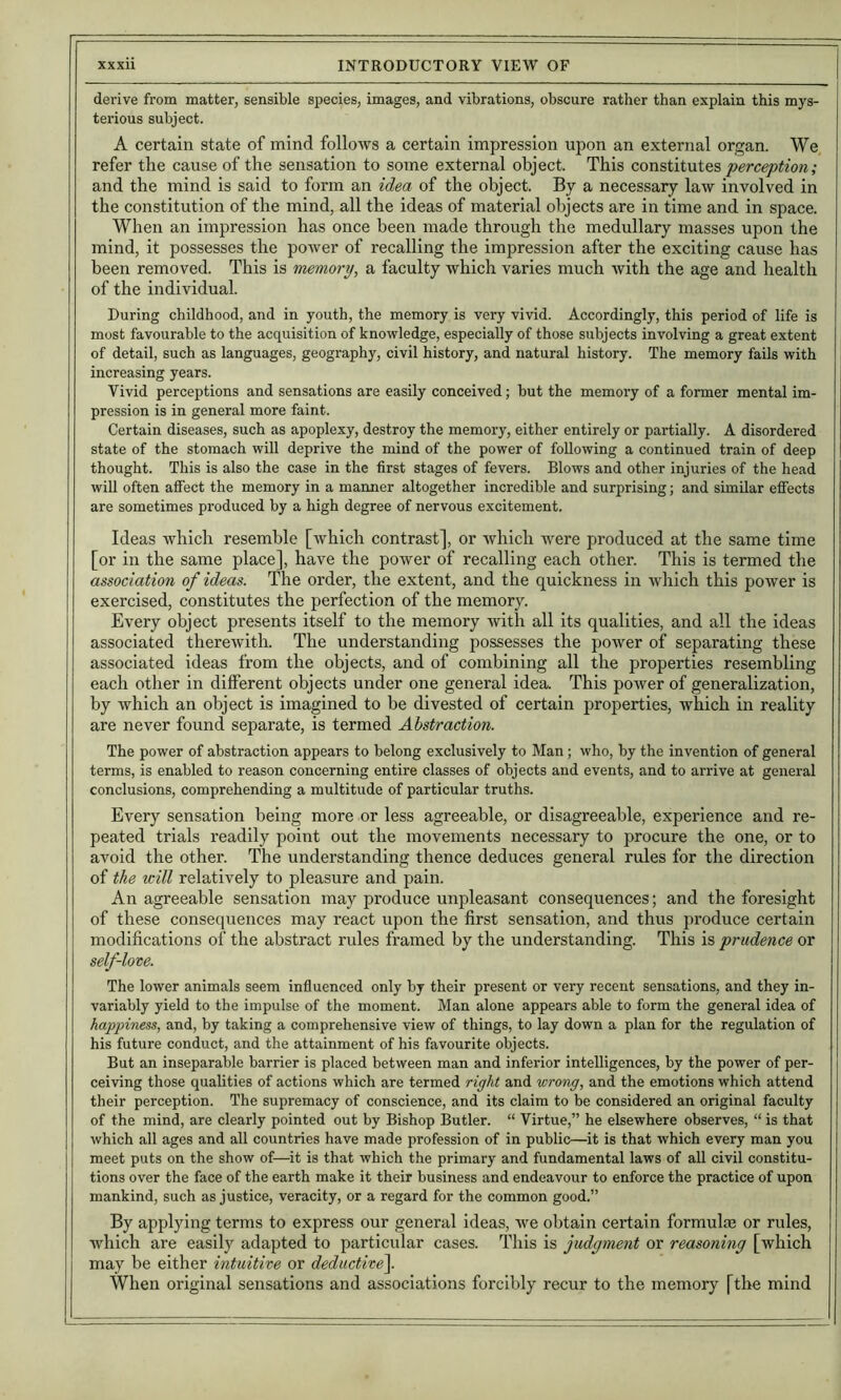 derive from matter, sensible species, images, and vibrations, obscure rather than explain this mys- terious subject. A certain state of mind follows a certain impression upon an external organ. We refer the cause of the sensation to some external object. This con?,iii\xiQS perception; and the mind is said to form an idea of the object. By a necessary law involved in the constitution of the mind, all the ideas of material objects are in time and in space. When an impression has once been made through the medullary masses upon the mind, it possesses the poAver of recalling the impression after the exciting cause has been removed. This is memory, a faculty which varies much Avith the age and health of the individual. During childhood, and in youth, the memory is very vivid. Accordingly, this period of life is most favourable to the acquisition of knowledge, especially of those subjects involving a great extent of detail, such as languages, geography, civil history, and natural history. The memory fails with increasing years. Vivid perceptions and sensations are easily conceived; but the memory of a former mental im- pression is in general more faint. Certain diseases, such as apoplexy, destroy the memory, either entirely or partially. A disordered state of the stomach will deprive the mind of the power of following a continued train of deep thought. This is also the case in the first stages of fevers. Blows and other injuries of the head will often affect the memory in a manner altogether incredible and surprising; and similar effects are sometimes produced by a high degree of nervous excitement. Ideas Avhich resemble [Avbicli contrast], or which were produced at the same time [or in the same place], have the poAver of recalling each other. This is termed the association of ideas. The order, the extent, and the quickness in Avhich this poAver is exercised, constitutes the perfection of the memory. Every object presents itself to the memory Avith all its qualities, and all the ideas associated thereAvith. The understanding possesses the poAver of separating these associated ideas from the objects, and of combining all the properties resembling each other in different objects under one general idea. This poAver of generalization, by which an object is imagined to be divested of certain properties, which in reality are never found separate, is termed Abstraction. The power of abstraction appears to belong exclusively to Man ; who, by the invention of general terms, is enabled to reason concerning entire classes of objects and events, and to arrive at general conclusions, comprehending a multitude of particular truths. Every sensation being more or less agreeable, or disagreeable, experience and re- peated trials readily point out the movements necessary to procure the one, or to avoid the other. The understanding thence deduces general rules for the direction of the will relatively to pleasure and pain. An agreeable sensation may produce unpleasant consequences; and the foresight of these consequences may react upon the first sensation, and thus produce certain modifications of the abstract rules framed by the understanding. This is prudence or self-lore. The lower animals seem influenced only by their present or very recent sensations, and they in- variably yield to the impulse of the moment. Man alone appears able to form the general idea of happiness, and, by taking a comprehensive view of things, to lay down a plan for the regulation of his future conduct, and the attainment of his favourite objects. But an inseparable barrier is placed between man and inferior intelligences, by the power of per- ceiving those qualities of actions which are termed right and wrong, and the emotions which attend their perception. The supremacy of conscience, and its claim to be considered an original faculty of the mind, are clearly pointed out by Bishop Butler. “ Virtue,” he elsewhere observes, “ is that Avhich all ages and all countries have made profession of in public—it is that which every man you meet puts on the show of—it is that which the primary and fundamental laws of aU civil constitu- tions over the face of the earth make it their business and endeavour to enforce the practice of upon mankind, such as justice, veracity, or a regard for the common good.” By applying terms to express our general ideas, Ave obtain certain formula or rules, wliicli are easily adapted to particular cases. This is judgment or reasoning [which may be either intuitive or deductive\ When original sensations and associations forcibly recur to the memory [the mind