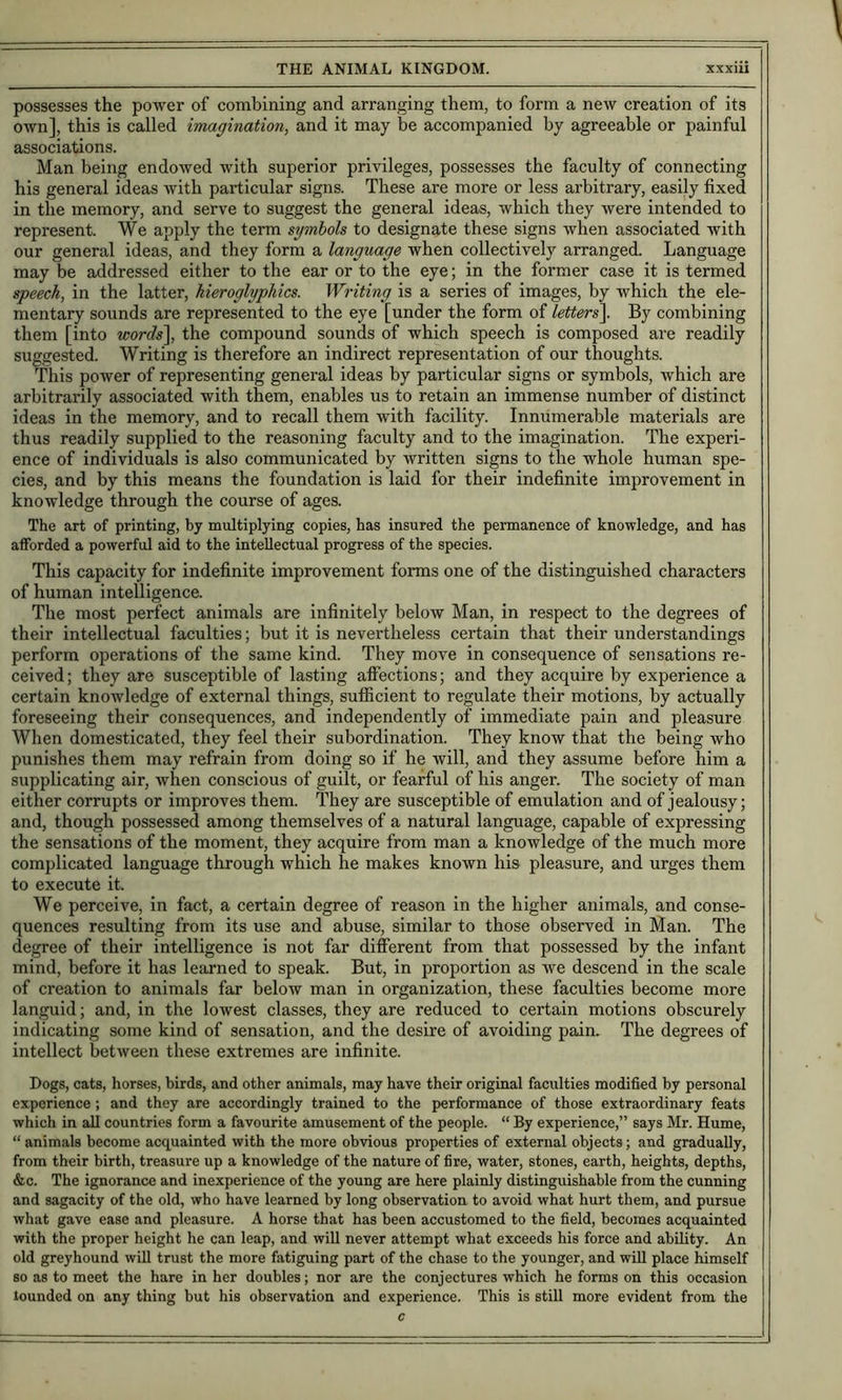 possesses the power of combining and arranging them, to form a new creation of its own], this is called imagination, and it may be accompanied by agreeable or painful associations. Man being endowed with superior privileges, possesses the faculty of connecting his general ideas with particular signs. These are more or less arbitrary, easily fixed in the memory, and serve to suggest the general ideas, which they Avere intended to represent. We apply the term symbols to designate these signs when associated with our general ideas, and they form a language when collectively arranged. Language may be addressed either to the ear or to the eye; in the former case it is termed speech, in the latter, hieroglyphics. Writing is a series of images, by which the ele- mentary sounds are represented to the eye [under the form of letters\ By combining them [into words\ the compound sounds of which speech is composed are readily suggested. Writing is therefore an indirect representation of our thoughts. This power of representing general ideas by particular signs or symbols, which are arbitrarily associated with them, enables us to retain an immense number of distinct ideas in the memory, and to recall them with facility. Innumerable materials are thus readily supplied to the reasoning faculty and to the imagination. The experi- ence of individuals is also communicated by written signs to the whole human spe- cies, and by this means the foundation is laid for their indefinite improvement in knowledge through the course of ages. The art of printing, by multiplying copies, has insured the permanence of knowledge, and has afforded a powerful aid to the intellectual progress of the species. This capacity for indefinite improvement forms one of the distinguished characters of human intelligence. The most perfect animals are infinitely below Man, in respect to the degrees of their intellectual faculties; but it is nevertheless certain that their understandings perform operations of the same kind. They move in consequence of sensations re- ceived; they are susceptible of lasting affections; and they acquire by experience a certain knowledge of external things, sufficient to regulate their motions, by actually foreseeing their consequences, and independently of immediate pain and pleasure When domesticated, they feel their subordination. They know that the being who punishes them may refrain from doing so if he Avill, and they assume before him a supplicating air, when conscious of guilt, or fearful of his anger. The society of man either corrupts or improves them. They are susceptible of emulation and of jealousy; and, though possessed among themselves of a natural language, capable of expressing the sensations of the moment, they acquire from man a knowledge of the much more complicated language through which he makes known his pleasure, and urges them to execute it. We perceive, in fact, a certain degree of reason in the higher animals, and conse- quences resulting from its use and abuse, similar to those observed in Man. The degree of their intelligence is not far different from that possessed by the infant mind, before it has learned to speak. But, in proportion as we descend in the scale of creation to animals far below man in organization, these faculties become more languid; and, in the lowest classes, they are reduced to certain motions obscurely indicating some kind of sensation, and the desire of avoiding pain. The degrees of intellect between these extremes are infinite. Dogs, cats, horses, birds, and other animals, may have their original faculties modified by personal experience; and they are accordingly trained to the performance of those extraordinary feats which in all countries form a favourite amusement of the people. “ By experience,” says Mr. Hume, “ animals become acquainted with the more obvious properties of external objects; and gradually, from their birth, treasure up a knowledge of the nature of fire, water, stones, earth, heights, depths, &c. The ignorance and inexperience of the young are here plainly distinguishable from the cunning and sagacity of the old, who have learned by long observation to avoid what hurt them, and pursue what gave ease and pleasure. A horse that has been accustomed to the field, becomes acquainted with the proper height he can leap, and will never attempt what exceeds his force and ability. An old greyhound will trust the more fatiguing part of the chase to the younger, and wiU place himself so as to meet the hare in her doubles; nor are the conjectures which he forms on this occasion lounded on any thing but his observation and experience. This is still more evident from the c