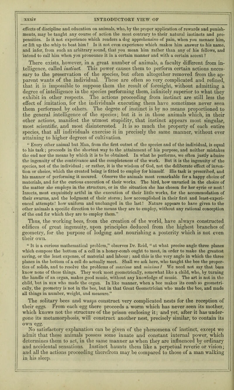 effects of discipline and education on animals, who, by the pi'oper application of rewards and punish- ments, may be taught any course of action the most contrary to their natural instincts and pro- pensities. Is it not experience which renders a dog apprehensive of pain, when you menace him, or lift up the whip to beat him 1 Is it not even experience which makes him answer to his name, and infer, from such an arbitrary sound, that you mean him rather than any of his fellows, and intend to call him when you pronounce it in a certain manner and with a certain accent ? There exists, ho-wever, in a great number of animals, a faculty different from in- telligence, called instinct. This power causes them to perform certain actions neces- sary to the preservation of the species, but often altogether removed from the ap- parent wants of the individual. These are often so very complicated and refined, that it is impossible to suppose them the result of foresight, without admitting a degree of intelligence in the species performing them, infinitely superior to what they exhibit in other respects. The actions proceeding from instinct are still less the effect of imitation, for the individuals executing them have sometimes never seen them performed by others. The degree of instinct is by no means proportioned to the general intelligence of the species; but it is in those animals which, in their other actions, manifest the utmost stupidity, that instinct appears most singular, most scientific, and most disinterested. It is so much the property of each entire species, that all individuals exercise it in precisely the same manner, without ever attaining to higher degrees of cultivation. “ Every other animal but Man, from the first outset of the species and of the individual, is equal to his task; proceeds in the shortest way to the attainment of his purpose, and neither mistakes the end nor the means by which it is to be obtained. In what he performs, we often justly admire the ingenuity of the contrivance and the completeness of the work. But it is the ingenuity of the species, not of the individual; or rather, it is the wisdom of God, not the deliberate effect of inven- tion or choice, which the created being is fitted to employ for himself. His task is prescribed, and his manner of performing it secured. Observe the animals most remarkable for a happy choice of materials, and for the curious execution of their works. The bird, how unvaried in the choice of the matter she employs in the structure, or in the situation she has chosen for her eyrie or nest! Insects, most exquisitely artful in the execution of their little works, for the accommodation of their swarms, and the lodgment of their stores; how accomplished in their first and least-experi- enced attempts! how uniform and unchanged in the last! Nature appears to have given to the other animals a specific direction to the means they are to employ, without any rational conception of the end for which they are to employ them.” Thus, the Avorking bees, from the creation of the world, have always constructed edifices of great ingenuity, upon principles deduced from the highest branches of geometry, for the purpose of lodging and nourishing a posterity wliich is not even their OAvn. “ It is a curious mathematical problem,” observes Dr. Reid, “ at what precise angle three planes which compose the bottom of a cell in a honey-comb ought to meet, in order to make the greatest saving, or the least expense, of material and labour; and this is the very angle in which the three planes in the bottom of a cell do actually meet. Shall we ask here, who taught the bee the proper- ties of solids, and to resolve the problems of maxima and minima ? We need not say that bees know none of these things. They work most geometrically, somewhat like a child, who, by turning the handle of an organ, makes good music, without any knowledge of music. The art is not in the child, but in him who made the organ. In like manner, when a bee makes its comb so geometri- cally, the geometry is not in the bee, but in that Great Geometrician who made the bee, and made all things in number, weight, and measure.” The solitary bees and Avasps construct very complicated nests for the reception of their eggs. From each egg there proceeds a worm Avhich has never seen its mother, which knoAVS not the structure of the prison enclosing it; and yet, after it has under- gone its metamorphosis, will construct another nest, precisely similar, to contain its OAvn egg. No satisfactory explanation can be given of the phenomena of instinct, except we i admit that these animals possess some innate and constant internal poAver, Avhich determines them to act, in the same manner as Avhen they are influenced by ordinary and accidental sensations. Instinct haunts them like a perpetual reverie or vision; and all the actions proceeding therefrom may be compared to those of a man Avalking in his sleep.