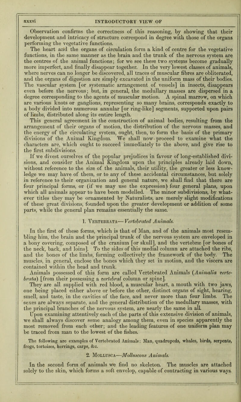 Observation confirms tlie correctness of this reasoning, by showing that their development and intricacy of structure correspond in degree with those of the organs performing the vegetative functions. The heart and the organs of circulation form a kind of centre for the vegetative functions, in the same manner as the brain and the trunk of the nervous system are the centres of the animal functions; for we see these two systems become gradually more imperfect, and finally disappear together. In the very lowest classes of animals, where nerves can no longer be discovered, all traces of muscular fibres are obliterated, and the organs of digestion are simply excavated in the uniform mass of their bodies. The vascular system [or systematic arrangement of vessels] in insects, disappears even before the nervous; but, in general, the medullary masses are dispersed in a degree corresponding to the agents of muscular motion. A spinal marrow, on which are various knots or ganglions, representing so many brains, corresponds exactly to a body divided into numerous annular [or ring-like] segments, supported upon pairs of limbs, distributed along its entire length. This general agreement in the construction of animal bodies, resulting from the arrangement of their organs of motion, the distribution of the nervous masses, and the energy of the circulating system, ought, then, to form the basis of the primary divisions of the Animal Kingdom. We shall now proceed to examine what the characters are, which ought to succeed immediately to the above, and give rise to the first subdivision.s. If we divest ourselves of the popular prejudices in favour of long-established divi- sions, and consider the Animal Kingdom upon the principles ali'eady laid down, without reference to the size of the animals, their utility, the greater or less know- ledge we may have of them, or to any of these accidental circumstances, but solely in reference to their organization and general nature, we shall find that there are four principal forms, or (if we may use the expression) four general plans, upon which all animals appear to have been modelled. The minor subdivisions, by what- ever titles they may be ornamented by Naturalists, are merely slight modifications of these great divisions, founded upon the greater development or addition of some parts, Avhile the general plan remains essentially the same, 1. Vertebrata—Vertebrated Animals. In the first of these forms, which is that of Man, and of the animals most resem- bling him, the brain and the principal trunk of the nervous system are enveloped in a bony covering, composed of the cranium [or skull], and the vertebrte [or bones of the neck, back, and loins]. To the sides of this medial column are attached the ribs, and the bones of the limbs, forming collectively the framework of the body. The muscles, in general, enclose the bones which they set in motion, and the viscera are contained within the head and trunk. Animals possessed of this form are called Vertebrated Animals {Animalia verte- brata) [from their possessing a vertebral column or spine]. They are all supplied with red blood, a muscular heart, a mouth with two jaws, one being placed either above or before the other, distinct organs of sight, hearing, I smell, and taste, in the cavities of the face, and never more than four limbs. The '< sexes are always separate, and the general distribution of the medullary masses, with the principal branches of the nervous system, are nearly the same in all { Upon examining attentively each of the parts of this extensive division of animals, ' we shall always discover some analogy among them, even in species apparently the ! most removed from each other; and the leading features of one uniform plan may I be traced from man to the lowest of the fishes. i The following are examples of Vertebrated Animals; Man, quadrupeds, whales, birds, serpents, j frogs, tortoises, herrings, carps, &c. ! 2. ]\IOLLUSCA—Molluscous Animals. In the second form of animals we find no skeleton. The muscles are attached solely to the skin, which forms a soft envelop, capable of contracting in various ways.