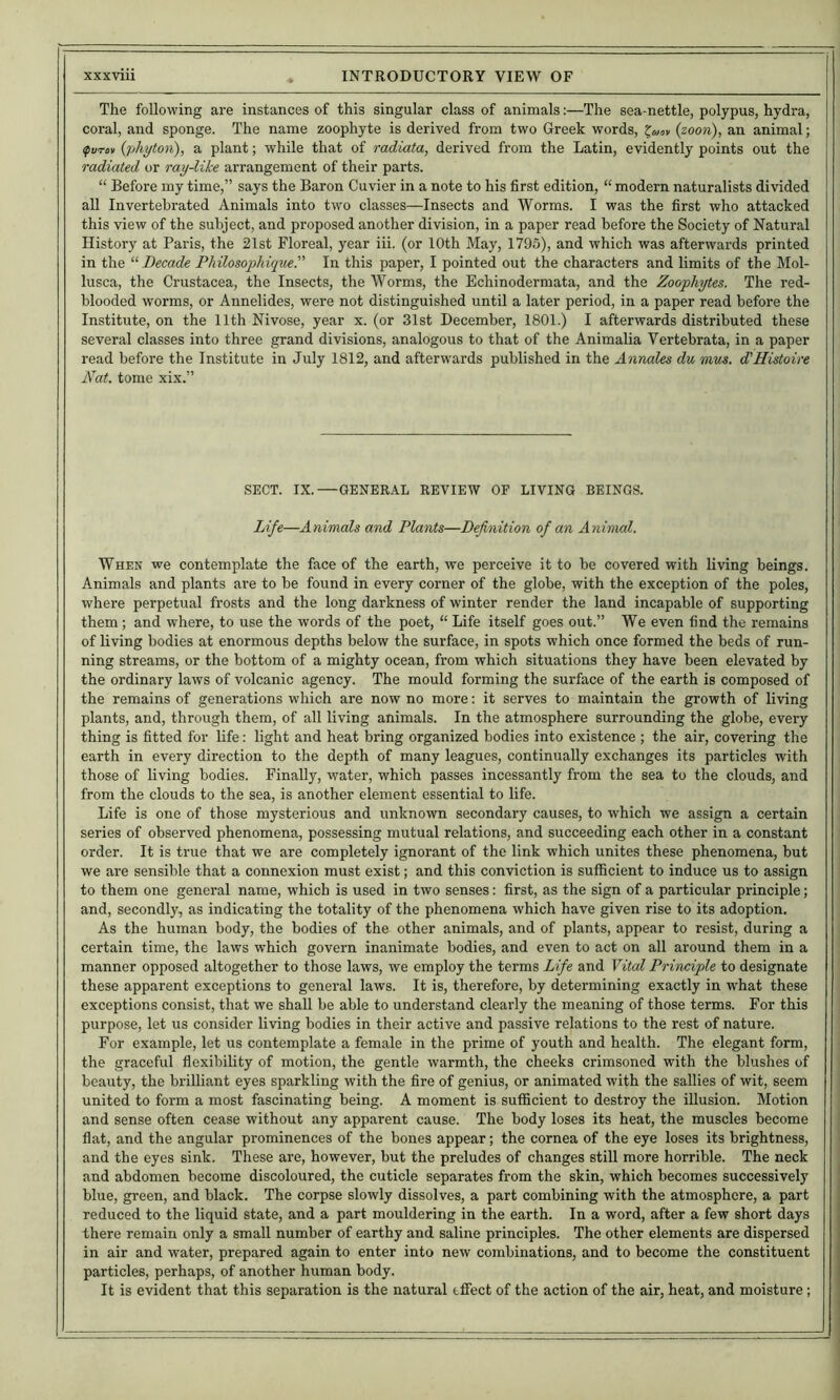 The following are instances of this singular class of animals:—The sea-nettle, polypus, hydra, coral, and sponge. The name zoophyte is derived from two Greek words, (zoon), an animal; ifurov {photon), a plant; while that of radiata, derived from the Latin, evidently points out the radiated or ray-like arrangement of their parts. “ Before my time,” says the Baron Cuvier in a note to his first edition, “ modern naturalists divided all Invertebrated Animals into two classes—Insects and Worms. I was the first who attacked this view of the subject, and proposed another division, in a paper read before the Society of Natural History at Paris, the 21st Floreal, year iii. (or 10th May, 1795), and which was afterwards printed in the '■'■Decade Philosophiquer In this paper, I pointed out the characters and limits of the Mol- lusca, the Crustacea, the Insects, the Worms, the Echinodermata, and the Zoophytes. The red- blooded worms, or Annelides, were not distinguished until a later period, in a paper read before the Institute, on the 11th Nivose, year x. (or 31st December, 1801.) I afterwards distributed these several classes into three grand divisions, analogous to that of the AnimaUa Vertebrata, in a paper read before the Institute in July 1812, and afterwards published in the Annales du mus. d'Histoire Nat. tome xix.” SECT. IX.—GENERAL REVIEW OF LIVING BEINGS. Life—Animals and Plants—Definition of an Animal. When we contemplate the face of the earth, we perceive it to be covered with living beings. Animals and plants are to be found in every corner of the globe, with the exception of the poles, where perpetual frosts and the long darkness of winter render the land incapable of supporting them ; and where, to use the words of the poet, “ Life itself goes out.” We even find the remains of living bodies at enormous depths below the surface, in spots which once formed the beds of run- ning streams, or the bottom of a mighty ocean, from which situations they have been elevated by the ordinary laws of volcanic agency. The mould forming the surface of the earth is composed of the remains of generations which are now no more: it serves to maintain the growth of living plants, and, through them, of all living animals. In the atmosphere surrounding the globe, every thing is fitted for life: light and heat bring organized bodies into existence ; the air, covering the earth in every direction to the depth of many leagues, continually exchanges its particles with those of living bodies. Finally, water, which passes incessantly from the sea to the clouds, and from the clouds to the sea, is another element essential to life. Life is one of those mysterious and unknown secondary causes, to which we assign a certain series of observed phenomena, possessing mutual relations, and succeeding each other in a constant order. It is true that we are completely ignorant of the link which unites these phenomena, but we are sensible that a connexion must exist; and this conviction is sufficient to induce us to assign to them one general name, which is used in two senses: first, as the sign of a particular principle; and, secondly, as indicating the totality of the phenomena which have given rise to its adoption. As the human body, the bodies of the other animals, and of plants, appear to resist, during a certain time, the laws which govern inanimate bodies, and even to act on all around them in a manner opposed altogether to those laws, we employ the terms Life and Vital Principle to designate these apparent exceptions to general laws. It is, therefore, by determining exactly in what these exceptions consist, that we shall be able to understand clearly the meaning of those terms. For this purpose, let us consider living bodies in their active and passive relations to the rest of nature. For example, let us contemplate a female in the prime of youth and health. The elegant form, the graceful flexibility of motion, the gentle warmth, the cheeks crimsoned with the blushes of beauty, the brilliant eyes sparkling with the fire of genius, or animated with the sallies of wit, seem united to form a most fascinating being. A moment is sufficient to destroy the illusion. Motion and sense often cease without any apparent cause. The body loses its heat, the muscles become flat, and the angular prominences of the bones appear; the cornea of the eye loses its brightness, and the eyes sink. These are, however, but the preludes of changes still more horrible. The neck and abdomen become discoloured, the cuticle separates from the skin, which becomes successively blue, green, and black. The corpse slowly dissolves, a part combining with the atmosphere, a part reduced to the liquid state, and a part mouldering in the earth. In a word, after a few short days there remain only a small number of earthy and saline principles. The other elements are dispersed in air and water, prepared again to enter into new combinations, and to become the constituent particles, perhaps, of another human body. It is evident that this separation is the natural effect of the action of the air, heat, and moisture;