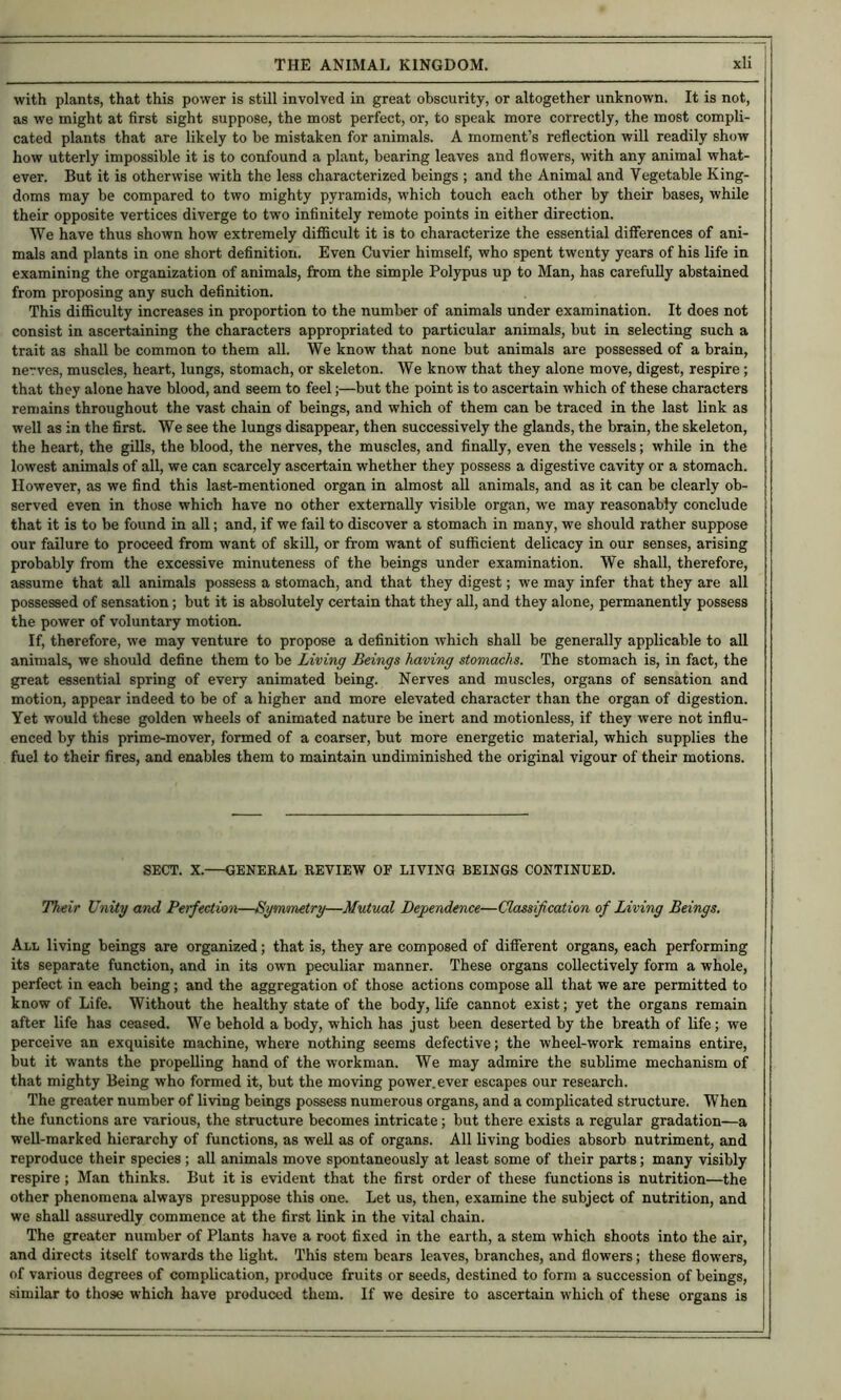 with plants, that this power is still involved in great obscurity, or altogether unknown. It is not, as we might at first sight suppose, the most perfect, or, to speak more correctly, the most compli- cated plants that are likely to be mistaken for animals. A moment’s refiection will readily show how utterly impossible it is to confound a plant, bearing leaves and flowers, with any animal what- ever. But it is otherwise with the less characterized beings ; and the Animal and Vegetable King- doms may be compared to two mighty pyramids, which touch each other by their bases, while their opposite vertices diverge to two infinitely remote points in either direction. We have thus shown how extremely difficult it is to characterize the essential differences of ani- mals and plants in one short definition. Even Cuvier himself, who spent twenty years of his life in examining the organization of animals, from the simple Polypus up to Man, has carefully abstained from proposing any such definition. This difficulty increases in proportion to the number of animals under examination. It does not consist in ascertaining the characters appropriated to particular animals, but in selecting such a trait as shall be common to them all. We know that none but animals are possessed of a brain, nerves, muscles, heart, lungs, stomach, or skeleton. We know that they alone move, digest, respire; that they alone have blood, and seem to feel;—but the point is to ascertain which of these characters remains throughout the vast chain of beings, and which of them can be traced in the last link as well as in the first. We see the lungs disappear, then successively the glands, the brain, the skeleton, the heart, the gills, the blood, the nerves, the muscles, and finally, even the vessels; while in the lowest animals of all, we can scarcely ascertain whether they possess a digestive cavity or a stomach. However, as we find this last-mentioned organ in almost all animals, and as it can be clearly ob- served even in those which have no other externally visible organ, we may reasonably conclude that it is to be found in all; and, if we fail to discover a stomach in many, we should rather suppose our failure to proceed from want of skill, or from want of sufficient delicacy in our senses, arising probably from the excessive minuteness of the beings under examination. We shall, therefore, assume that all animals possess a stomach, and that they digest; we may infer that they are all possessed of sensation; hut it is absolutely certain that they all, and they alone, permanently possess the power of voluntary motion. If, therefore, we may venture to propose a definition which shall be generally applicable to all animals, we should define them to be Living Beings having stomachs. The stomach is, in fact, the great essential spring of every animated being. Nerves and muscles, organs of sensation and motion, appear indeed to be of a higher and more elevated character than the organ of digestion. Yet would these golden wheels of animated nature be inert and motionless, if they were not influ- enced by this prime-mover, formed of a coarser, but more energetic material, which supplies the fuel to their fires, and enables them to maintain undiminished the original vigour of their motions. SECT. X.—GENEBAL REVIEW OF LIVING BEINGS CONTINUED. Their Unity and Perfection—Symmetry—Mutual Dependence—Classification of Living Beings. All living beings are organized; that is, they are composed of different organs, each performing its separate function, and in its own peculiar manner. These organs collectively form a whole, perfect in each being; and the aggregation of those actions compose all that we are permitted to know of Life. Without the healthy state of the body, life cannot exist; yet the organs remain after life has ceased. We behold a body, which has just been deserted by the breath of life; we perceive an exquisite machine, where nothing seems defective; the wheel-work remains entire, but it wants the propelling hand of the workman. We may admire the sublime mechanism of that mighty Being who formed it, but the moving power, ever escapes our research. The greater number of living beings possess numerous organs, and a complicated structure. When the functions are various, the structure becomes intricate; but there exists a regular gradation—a well-marked hierarchy of functions, as well as of organs. All living bodies absorb nutriment, and reproduce their species; all animals move spontaneously at least some of their parts; many visibly respire ; Man thinks. But it is evident that the first order of these functions is nutrition—the other phenomena always presuppose this one. Let us, then, examine the subject of nutrition, and we shall assuredly commence at the first link in the vital chain. The greater number of Plants have a root fixed in the earth, a stem which shoots into the air, and directs itself towards the light. This stem bears leaves, branches, and flowers; these flowers, of various degrees of complication, produce fruits or seeds, destined to form a succession of beings, similar to those which have produced them. If we desire to ascertain which of these organs is