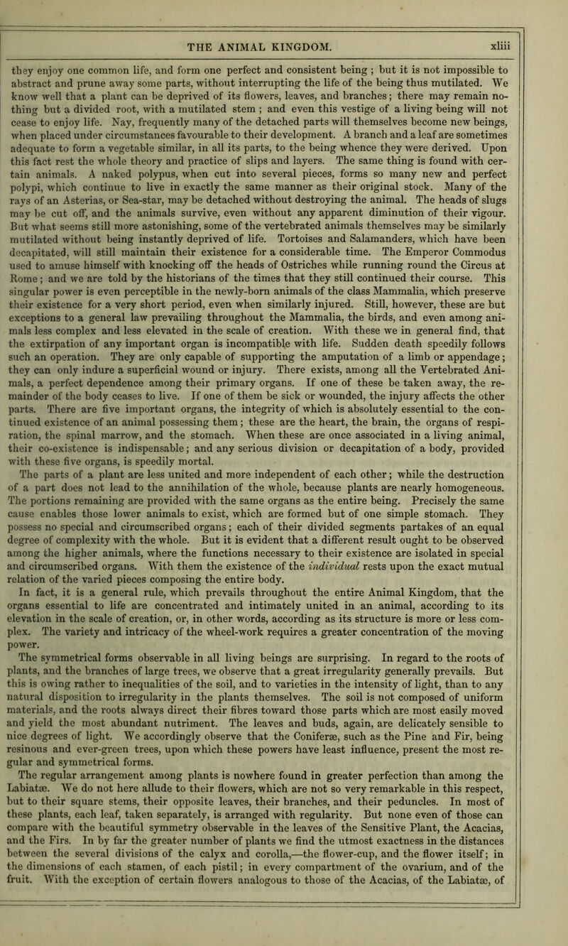 they enjoy one common life, and form one perfect and consistent being ; but it is not impossible to abstract and prune away some parts, without interrupting the life of the being thus mutilated. We know well that a plant can be deprived of its flowers, leaves, and branches; there may remain no- thing but a divided root, with a mutilated stem ; and even this vestige of a living being will not cease to enjoy life. Nay, frequently many of the detached parts will themselves become new beings, when placed under circumstances favourable to their development. A branch and a leaf are sometimes adequate to form a vegetable similar, in all its parts, to the being whence they were derived. Upon this fact rest the whole theory and practice of slips and layers. The same thing is found with cer- tain animals. A naked polypus, when cut into several pieces, forms so many new and perfect polypi, which continue to live in exactly the same manner as their original stock. Many of the rays of an Asterias, or Sea-star, may be detached without destroying the animal. The heads of slugs may be cut olF, and the animals survive, even without any apparent diminution of their vigour. But what seems still more astonishing, some of the vertebrated animals themselves may be similarly mutilated without being instantly deprived of life. Tortoises and Salamanders, which have been decapitated, will still maintain their existence for a considerable time. The Emperor Commodus used to amuse himself with knocking off the heads of Ostriches while running round the Circus at Rome; and we are told by the historians of the times that they still continued their course. This singular power is even perceptible in the newly-born animals of the class Mammalia, which preserve their existence for a very short period, even when similarly injured. Still, however, these are but exceptions to a general law prevailing throughout the Mammalia, the birds, and even among ani- mals less complex and less elevated in the scale of creation. With these we in general find, that the extirpation of any important organ is incompatible with life. Sudden death speedily follows such an operation. They are only capable of supporting the amputation of a limb or appendage; they can only indure a superficial wound or injury. There exists, among all the Vertebrated Ani- mals, a perfect dependence among their primary organs. If one of these be taken away, the re- mainder of the body ceases to live. If one of them be sick or wounded, the injury aflfects the other parts. There are five important organs, the integrity of which is absolutely essential to the con- tinued existence of an animal possessing them; these are the heart, the brain, the organs of respi- ration, the spinal marrow, and the stomach. When these are once associated in a living animal, their co-existence is indispensable; and any serious division or decapitation of a body, provided with these five organs, is speedily mortal. The parts of a plant are less united and more independent of each other; while the destruction of a part does not lead to the annihilation of the whole, because plants are nearly homogeneous. The portions remaining are provided with the same organs as the entire being. Precisely the same cause enables those lower animals to exist, which are formed but of one simple stomach. They possess no special and circumscribed organs; each of their divided segments partakes of an equal degree of complexity with the whole. But it is evident that a different result ought to be observed among the higher animals, where the functions necessary to their existence are isolated in special and circumscribed organs. With them the existence of the individual rests upon the exact mutual relation of the varied pieces composing the entire body. In fact, it is a general rule, which prevails throughout the entire Animal Kingdom, that the organs essential to life are concentrated and intimately united in an animal, according to its elevation in the scale of creation, or, in other words, according as its structure is more or less com- plex. The variety and intricacy of the wheel-work requires a greater concentration of the moving power. The symmetrical forms observable in all living beings are surprising. In regard to the roots of plants, and the branches of large trees, we observe that a great irregularity generally prevails. But this is owing rather to inequalities of the soil, and to varieties in the intensity of hght, than to any natural disposition to irregularity in the plants themselves. The soil is not composed of uniform materials, and the roots always direct their fibres toward those parts which are most easily moved and yield the most abundant nutriment. The leaves and buds, again, are delicately sensible to nice degrees of light. We accordingly observe that the Coniferse, such as the Pine and Fir, being resinous and ever-green trees, upon which these powers have least influence, present the most re- gular and symmetrical forms. The regular arrangement among plants is nowhere found in greater perfection than among the Labiatsc. We do not here allude to their flowers, which are not so very remarkable in this respect, but to their square stems, their opposite leaves, their branches, and their peduncles. In most of these plants, each leaf, taken separately, is arranged with regularity. But none even of those can compare with the beautiful symmetry observable in the leaves of the Sensitive Plant, the Acacias, and the Firs. In by far the greater number of plants we find the utmost exactness in the distances between the several divisions of the calyx and corolla,—the flower-cup, and the flower itself; in the dimensions of each stamen, of each pistil; in every compartment of the ovarium, and of the fruit. With the exception of certain flowers analogous to those of the Acacias, of the Labiatm, of