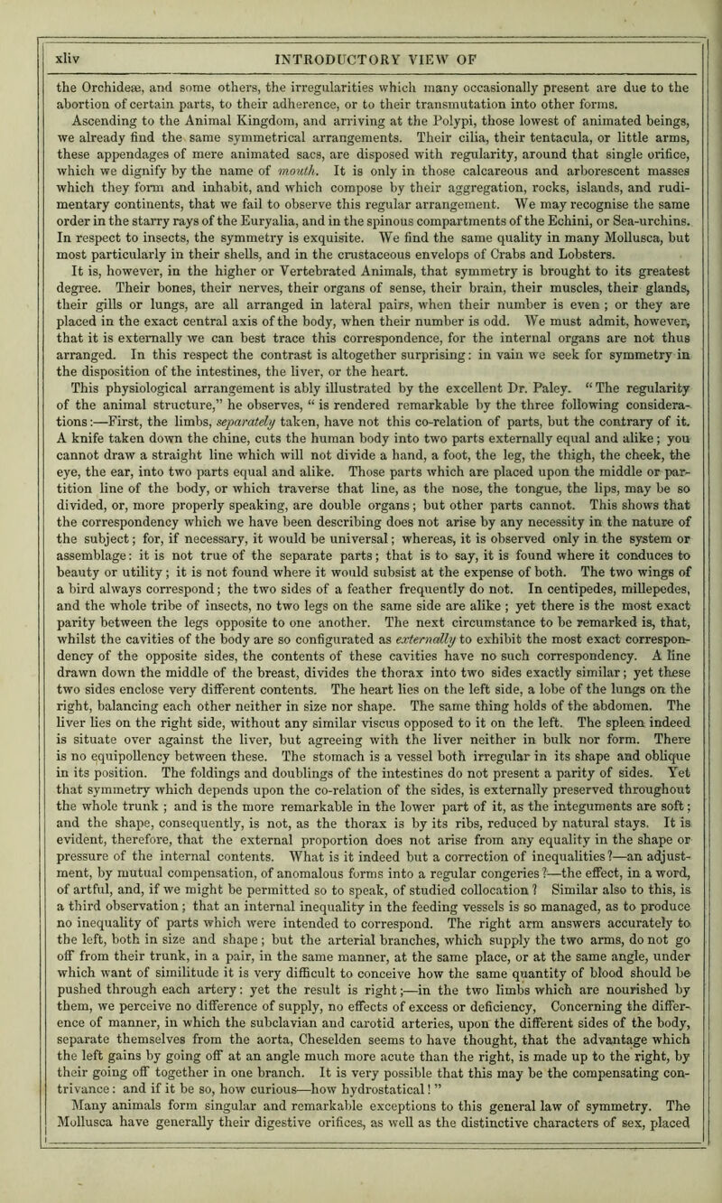 the OrchidesB, and some others, the irregularities which many occasionally present are due to the abortion of certain parts, to their adherence, or to their transmutation into other forms. Ascending to the Animal Kingdom, and airiving at the Polypi, those lowest of animated beings, we already find the same symmetrical arrangements. Their ciUa, their tentacula, or little arms, these appendages of mere animated sacs, are disposed with regularity, around that single orifice, which we dignify by the name of mouth. It is only in those calcareous and arborescent masses which they foinn and inhabit, and which compose by their aggregation, rocks, islands, and rudi- mentary continents, that we fail to observe this regular arrangement. We may recognise the same order in the starry rays of the Euryalia, and in the spinous compartments of the Echini, or Sea-urchins. In respect to insects, the symmetry is exquisite. We find the same quality in many Mollusca, but most particularly in their shells, and in the crustaceous envelops of Crabs and Lobsters. It is, however, in the higher or Vertebrated Animals, that symmetry is brought to its greatest degree. Their bones, their nerves, their organs of sense, their brain, their muscles, their glands, their gills or lungs, are all arranged in lateral pairs, when their number is even ; or they are placed in the exact central axis of the body, when their number is odd. We must admit, however, that it is externally we can best trace this correspondence, for the internal organs are not thus arranged. In this respect the contrast is altogether surprising: in vain we seek for symmetry in the disposition of the intestines, the liver, or the heart. This physiological arrangement is ably illustrated by the excellent Dr. Paley. “ The regularity of the animal structure,” he observes, “ is rendered remarkable by the three following considera- tions :—First, the limbs, separately taken, have not this co-relation of parts, but the contrary of it. A knife taken down the chine, cuts the human body into two parts externally equal and alike; you cannot draw a straight line which will not divide a hand, a foot, the leg, the thigh, the cheek, the eye, the ear, into two parts equal and alike. Those parts which are placed upon the middle or par- tition line of the body, or which traverse that line, as the nose, the tongue, the lips, may be so divided, or, more properly speaking, are double organs; but other parts cannot. This shows that the correspondency which we have been describing does not arise by any necessity in the nature of the subject; for, if necessary, it would be universal; whereas, it is observed only in the system or assemblage: it is not true of the separate parts; that is to say, it is found where it conduces to beauty or utility; it is not found where it would subsist at the expense of both. The two wings of a bird always conespond; the two sides of a feather frequently do not. In centipedes, millepedes, and the whole tribe of insects, no two legs on the same side are alike ; yet there is the most exact parity between the legs opposite to one another. The next circumstance to be remarked is, that, whilst the cavities of the body are so configurated as externally to exhibit the most exact correspon- dency of the opposite sides, the contents of these cavities have no such correspondency. A line drawn down the middle of the breast, divides the thorax into two sides exactly similar; yet these two sides enclose very different contents. The heart lies on the left side, a lobe of the lungs on the right, balancing each other neither in size nor shape. The same thing holds of the abdomen. The liver lies on the right side, without any similar viscus opposed to it on the left. The spleen indeed is situate over against the liver, but agreeing with the liver neither in bulk nor form. There is no equipoUency between these. The stomach is a vessel both irregular in its shape and oblique in its position. The foldings and doublings of the intestines do not present a parity of sides. Yet that symmetry which depends upon the co-relation of the sides, is externally preserved throughout the whole trunk ; and is the more remarkable in the lower part of it, as the integuments are soft; and the shape, consequently, is not, as the thorax is by its ribs, reduced by natural stays. It is evident, therefore, that the external proportion does not arise from any equality in the shape or pressure of the internal contents. What is it indeed but a correction of inequalities'?—an adjust- ment, by mutual compensation, of anomalous forms into a regular congeries I—the effect, in a word, of artful, and, if we might be permitted so to speak, of studied collocation ? Similar also to this, is a third observation; that an internal inequality in the feeding vessels is so managed, as to produce no inequality of parts which were intended to correspond. The right arm answers accurately to the left, both in size and shape; but the arterial branches, which supply the two arms, do not go off from their trunk, in a pair, in the same manner, at the same place, or at the same angle, under which want of similitude it is very difficult to conceive how the same quantity of blood should be pushed through each artery: yet the result is right;—in the two limbs which are nourished by them, we p>erceive no difference of supply, no effects of excess or deficiency. Concerning the differ- ence of manner, in which the subclavian and carotid arteries, upon the different sides of the body, separate themselves from the aorta, Cheselden seems to have thought, that the advantage which the left gains by going off at an angle much more acute than the right, is made up to the right, by their going off together in one branch. It is very possible that this may be the compensating con- trivance : and if it be so, how curious—how hydrostatical! ” Many animals form singular and remarkable exceptions to this general law of symmetry. The Mollusca have generally their digestive orifices, as well as the distinctive characters of sex, placed