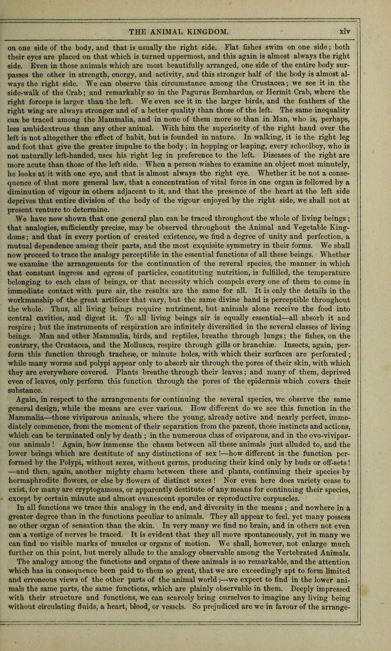 on one side of the body, and that is usually the right side. Flat fishes swim on one side; both their eyes are placed on that which is turned uppermost, and this again is almost always the right side. Even in those animals which are most beautifully arranged, one side of the entire body sur- passes the other in strength, energy, and activity, and this stronger half of the body is almost al- ways the right side. We can observe this circumstance among the Crustacea; we see it in the side-walk of the Crab; and remarkably so in the Pagurus Bernhardus, or Hermit Crab, where the right forceps is larger than the left. We even see it in the larger birds, and the feathers of the right wing are always stronger and of a better quality than those of the left. The same inequality can be traced among the Mammalia, and in none of them more so than in Man, who is, perhaps, less ambidextrous than any other animal. With him the superiority of the right hand over the left is not altogether the effect of habit, but is founded in nature. In walking, it is the right leg and foot that give the greater impulse to the body; in hopping or leaping, every schoolboy, who is not naturally left-handed, uses his right leg in preference to the left. Diseases of the right are more acute than those of the left side. When a person wishes to examine an object most minutely, he looks at it with one eye, and that is almost always the right eye. Whether it be not a conse- quence of that more general law, that a concentration of vital force in one organ is followed by a diminution of vigour in others adjacent to it, and that the presence of the heart at the left side deprives that entire division of the body of the vigour enjoyed by the right side, we shall not at present venture to determine. We have now shown that one general plan can be traced throughout the whole of living beings ; that analogies, sufficiently precise, may be observed throughout the Animal and Vegetable King- doms ; and that in every portion of created existence, we find a degree of unity and perfection, a mutual dependence among their parts, and the most exquisite symmetry in their forms. We shall now proceed to trace the analogy perceptible in the essential functions of all these beings. Whether we examine the arrangements for the continuation of the several species, the manner in which that constant ingress and egress of particles, constituting nutrition, is fulfilled, the temperature belonging to each class of beings, or that necessity which compels every one of them to come in immediate contact with pure air, the results are the same for all. It is only the details in the workmanship of the great artificer that vary, but the same divine hand is perceptible throughout the whole. Thus, all living beings require nutriment, but animals alone receive the food into central cavities, and digest it. To all living beings air is equally essential—aU absorb it and respire ; but the instruments of respiration are infinitely diversified in the several classes of living beings. Man and other Mammalia, birds, and reptiles, breathe through lungs; the fishes, on the contrary, the Crustacea, and the MoUusca, respire through gills or branchiae. Insects, again, per- form this function through tracheae, or minute holes, with which their surfaces are perforated; while many worms and polypi appear only to absorb air through the pores of their skin, with which they are everywhere covered. Plants breathe through their leaves; and many of them, deprived even of leaves, only perform this function through the pores of the epidermis which covers their substance. Again, in respect to the arrangements for continuing the several species, we observe the same general design, while the means are ever various. How different do we see this function in the Mammalia—those viviparous animals, where the young, already active and nearly perfect, imme- diately commence, from the moment of their separation from the parent, those instincts and actions, which can be terminated only by death ; in the numerous class of oviparous, and in the ovo-vivipar- ous animals ! Again, how immense the chasm between aU these animals just alluded to, and the lower beings which are destitute of any distinctions of sex !—how different is the function per- formed by the Polypi, without sexes, without germs, producing their kind only by buds or off-sets! —and then, again, another mighty chasm between these and plants, continuing their species by hermaphrodite flowers, or else by flowers of distinct sexes ! Nor even here does variety cease to exist, for many are cryptogamous, or apparently destitute of any means for continuing their species, except by certain minute and almost evanescent sporules or reproductive corpuscles. In all functions we trace this analogy in the end, and diversity in the means ; and nowhere in a greater degree than in the functions peculiar to animals. They all appear to feel, yet many possess no other organ of sensation than the skin. In very many we find no brain, and in others not even can a vestige of nerves be traced. It is evident that they all move spontaneously, yet in many we can find no visible marks of muscles or organs of motion. We shall, however, not enlarge much further on this point, but merely allude to the analogy observable among the Vertebrated Animals. The analogy amo^ng the functions and organs of these animals is so remarkable, and the attention which has in consequence been paid to them so great, that we are exceedingly apt to form limited and erroneous views of the other parts of the animal world;—we expect to find in the lower ani- mals the same parts, the same functions, which are plainly observable in them. Deeply impressed with their structure and functions, we can scarcely bring ourselves to imagine any living being without circulating fluids, a heart. Wood, or vessels. So prejudiced are we in favour of the arrange-