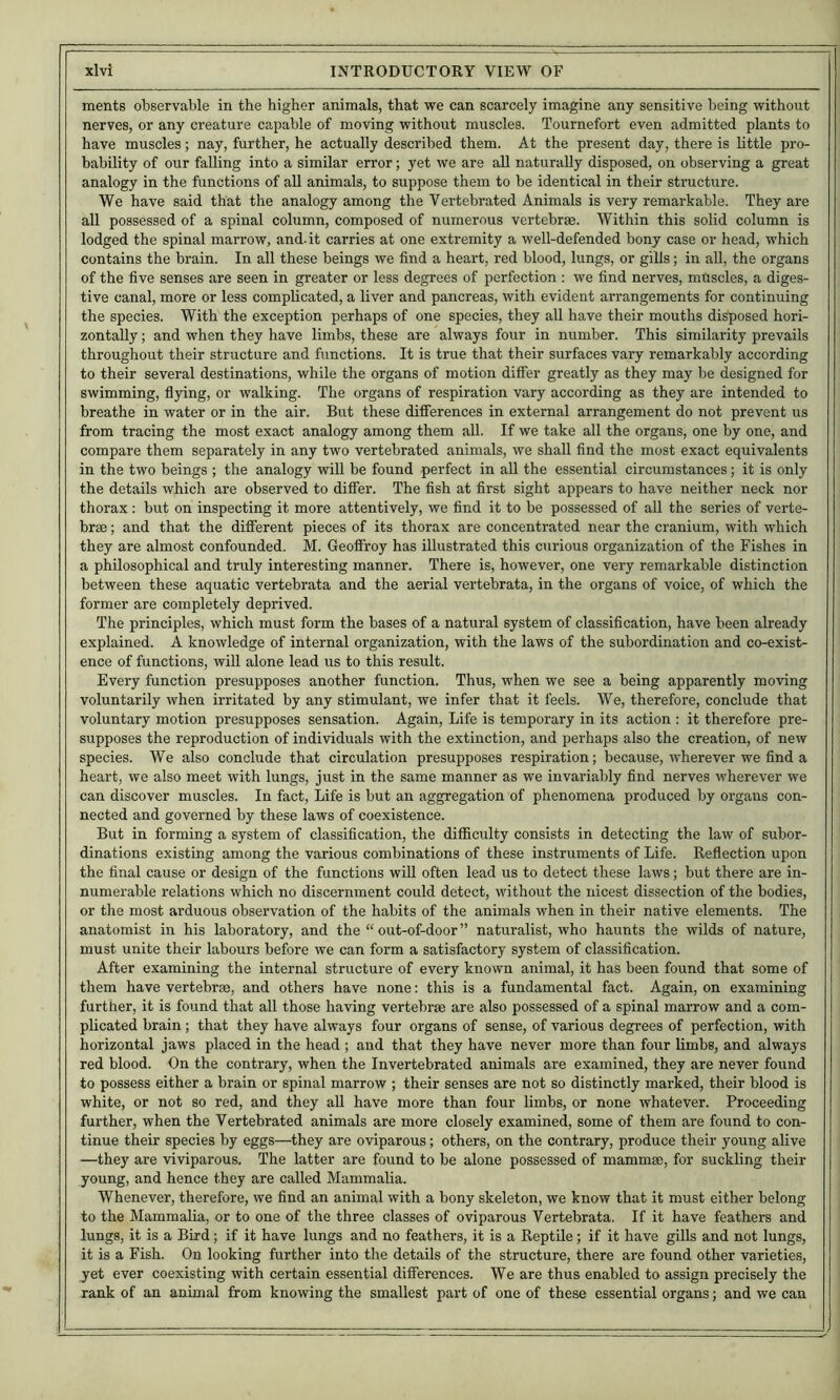 ments observable in the higher animals, that we can scarcely imagine any sensitive being without nerves, or any creature capable of moving without muscles. Tournefort even admitted plants to have muscles; nay, further, he actually described them. At the present day, there is little pro- bability of our falling into a similar error; yet we are all naturally disposed, on observing a great analogy in the functions of aU animals, to suppose them to be identical in their structure. We have said that the analogy among the Vertebrated Animals is very remarkable. They are all possessed of a spinal column, composed of numerous vertebrae. Within this solid column is lodged the spinal marrow, and.it carries at one extremity a well-defended bony case or head, which contains the brain. In all these beings we find a heart, red blood, lungs, or gills; in all, the organs of the five senses are seen in greater or less degrees of perfection : we find nerves, muscles, a diges- tive canal, more or less complicated, a liver and pancreas, with evident arrangements for continuing the species. With the exception perhaps of one species, they all have their mouths disposed hori- zontally ; and when they have limbs, these are always four in number. This similarity prevails throughout their structure and functions. It is true that their surfaces vary remarkably according to their several destinations, while the organs of motion difi'er greatly as they may be designed for swimming, flying, or walking. The organs of respiration vary according as they are intended to breathe in water or in the air. But these differences in external arrangement do not prevent us from tracing the most exact analogy among them all. If we take all the organs, one by one, and compare them separately in any two vertebrated animals, we shall find the most exact equivalents in the two beings ; the analogy will be found perfect in aU the essential circumstances; it is only the details which are observed to differ. The fish at first sight appears to have neither neck nor thorax : but on inspecting it more attentively, we find it to be possessed of all the series of verte- brae ; and that the different pieces of its thorax are concentrated near the cranium, with which they are almost confounded. M. Geoffrey has illustrated this curious organization of the Fishes in a philosophical and truly interesting manner. There is, however, one very remarkable distinction between these aquatic vertebrata and the aerial vertebrata, in the organs of voice, of which the former are completely deprived. The principles, which must form the bases of a natural system of classification, have been already explained. A knowledge of internal organization, with the laws of the subordination and co-exist- ence of functions, will alone lead us to this result. Every function presupposes another function. Thus, when we see a being apparently moving voluntarily when irritated by any stimulant, we infer that it feels. We, therefore, conclude that voluntary motion presupposes sensation. Again, Life is temporary in its action : it therefore pre- supposes the reproduction of individuals with the extinction, and perhaps also the creation, of new species. We also conclude that circulation presupposes respiration; because, wherever we find a heart, we also meet with lungs, just in the same manner as we invariably find nerves wherever we can discover muscles. In fact. Life is but an aggregation of phenomena produced by organs con- nected and governed by these laws of coexistence. But in forming a system of classification, the difficulty consists in detecting the law of subor- dinations existing among the various combinations of these instruments of Life. Reflection upon the final cause or design of the functions will often lead us to detect these laws; but there are in- numerable relations which no discernment could detect, without the nicest dissection of the bodies, or the most arduous observation of the habits of the animals when in their native elements. The anatomist in his laboratory, and the “ out-of-door” naturalist, who haunts the wilds of nature, must unite their labours before we can form a satisfactory system of classification. After examining the internal structure of every known animal, it has been found that some of them have vertebrae, and others have none: this is a fundamental fact. Again, on examining further, it is found that all those having vertebrae are also possessed of a spinal marrow and a com- plicated brain; that they have always four organs of sense, of various degrees of perfection, with horizontal jaws placed in the head ; and that they have never more than four limbs, and always red blood. On the contrary, when the Invertebrated animals are examined, they are never found to possess either a brain or spinal marrow ; their senses are not so distinctly marked, their blood is white, or not so red, and they all have more than four limbs, or none whatever. Proceeding further, when the Vertebrated animals are more closely examined, some of them are found to con- tinue their species by eggs—they are oviparous; others, on the contrary, produce their young alive —they are viviparous. The latter are found to be alone possessed of mammae, for suckling their young, and hence they are called Mammalia. Whenever, therefore, we find an animal with a bony skeleton, we know that it must either belong to the Mammalia, or to one of the three classes of oviparous Vertebrata. If it have feathers and lungs, it is a Bird; if it have lungs and no feathers, it is a Reptile; if it have gills and not lungs, it is a Fish. On looking further into the details of the structure, there are found other varieties, yet ever coexisting with certain essential differences. We are thus enabled to assign precisely the rank of an animal from knowing the smallest part of one of these essential organs; and we can