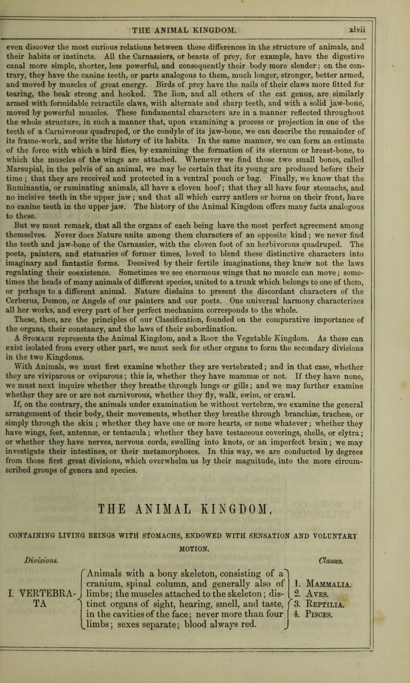 even discover the most curious relations between these differences in the structure of animals, and their habits or instincts. All the Carnassiers, or beasts of prey, for example, have the digestive canal more simple, shorter, less powerful, and consequently their body more slender; on the con- trary, they have the canine teeth, or parts analogous to them, much longer, stronger, better armed, and moved by muscles of great energy. Birds of prey have the nails of their claws more fitted for tearing, the beak strong and hooked. The lion, and all others of the cat genus, are similarly armed with formidable retractile claws, with alternate and sharp teeth, and with a solid jaw-bone, moved by powerful muscles. These fundamental characters are in a manner reflected throughout the whole structure, in such a manner that, upon examining a process or projection in one of the teeth of a Carnivorous quadruped, or the condyle of its jaw-bone, we can describe the remainder of its frame-work, and write the history of its habits. In the same manner, we can form an estimate of the force with which a bird flies, by examining the formation of its sternum or breast-bone, to which the muscles of the wings are attached. Whenever we find those two small bones, called Marsupial, in the pelvis of an animal, we may be certain that its young are produced before their time ; that they are received and protected in a ventral pouch or bag. Finally, we know that the Euminantia, or ruminating animals, all have a cloven hoof; that they all have four stomachs, and no incisive teeth in the upper jaw; and that all which carry antlers or horns on their front, have no canine teeth in the upper jaw. The history of the Animal Kingdom offers many facts analogous to these. But we must remark, that all the organs of each being have the most perfect agreement among themselves. Never does Nature unite among them characters of an opposite kind; we never find the teeth and jaw-bone of the Carnassier, with the cloven foot of an herbivorous quadruped. The poets, painters, and statuaries of former times, loved to blend these distinctive characters into imaginary and fantastic forms. Deceived by their fertile imaginations, they knew not the laws regulating their coexistence. Sometimes we see enormous wings that no muscle can move; some- times the heads of many animals of different species, united to a trunk which belongs to one of them, or perhaps to a different animal. Nature disdains to present the discordant characters of the Cerberus, Demon, or Angels of our painters and our poets. One universal harmony characterizes all her works, and every part of her perfect mechanism corresponds to the whole. These, then, are the principles of our Classification, founded on the comparative importance of the organs, their constancy, and the laws of their subordination. A Stomach represents the Animal Kingdom, and a Root the Vegetable Kingdom. As these can exist isolated from every other part, we must seek for other organs to form the secondary divisions in the two Kingdoms. With Animals, we must first examine whether they are vertebrated; and in that case, whether they are viviparous or oviparous; this is, whether they have mammae or not. If they have none, we must next inquire whether they breathe through lungs or gills; and we may further examine whether they are or are not carnivorous, whether they fly, walk, swim, or crawl. If, on the contrary, the animals under examination be without vertebrae, we examine the general arrangement of their body, their movements, whether they breathe through branchiae, tracheae, or simply through the skin ; whether they have one or more hearts, or none whatever; whether they have wings, feet, antennae, or tentacula; whether they have testaceous coverings, shells, or elytra; or whether they have nerves, nervous cords, swelling into knots, or an imperfect brain; we may investigate their intestines, or their metamorphoses. In this way, we are conducted by degrees from those first great divisions, which overwhelm us by their magnitude, into the more circum- scribed groups of genera and species. THE ANIMAL KINGDOM, CONTAINING LIVING BEINGS WITH STOMACHS, ENDOWED WITH SENSATION AND VOLUNTARY MOTION. Dieisioiis. Classes. I. VERTEBRA- TA Animals with a bony skeleton, consisting of a cranium, spinal column, and generally also of limbs; the muscles attached to the skeleton; dis- ^ tinct organs of sight, hearing, smell, and taste, j In the cavities of the face; never more than four ^llmbs; sexes separate; blood always red. 1. 2. 3. 4. Mammalia. Aves. Reptilia. Pisces.