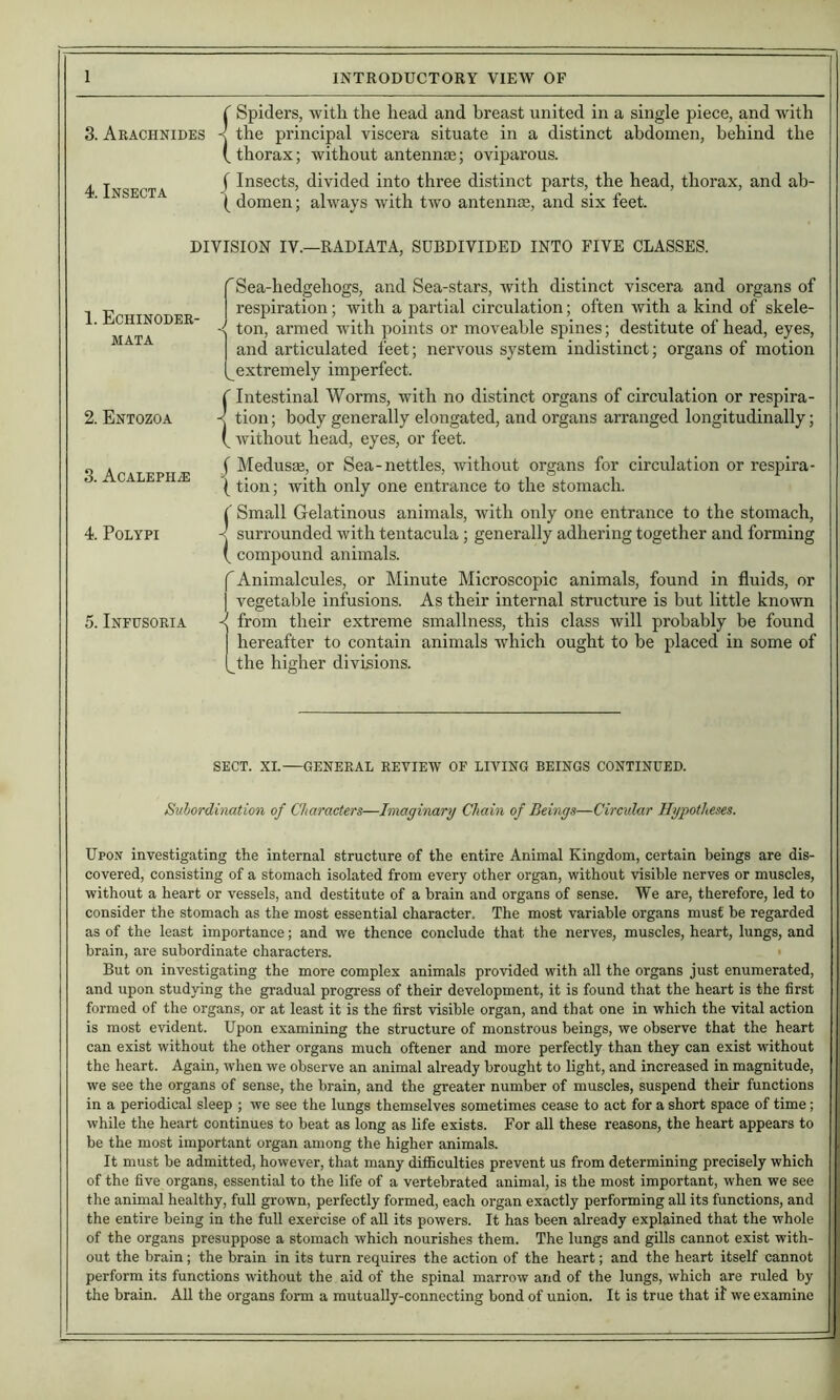3. Arachnides 4. Insecta {Spiders, with the head and breast united in a single piece, and with the principal viscera situate in a distinct abdomen, behind the thorax; without antennje; oviparous. J Insects, divided into three distinct parts, the head, thorax, and ab- ( domen; always with two anteiinte, and six feet. DIVISION IV.—RADIATA, SUBDIVIDED INTO FIVE CLASSES. ^Sea-hedgehogs, and Sea-stars, with distinct viscera and organs of respiration; with a partial circulation; often with a kind of skele- < ton, armed with points or moveable spines; destitute of head, eyes, and articulated feet; nervous system indistinct; organs of motion extremely imperfect. f Intestinal Worms, with no distinct organs of circulation or respira- K tion; body generally elongated, and organs arranged longitudinally; f Avithout head, eyes, or feet. j Medusae, or Sea-nettles, without organs for circulation or respira- (tion; with only one entrance to the stomach. {Small Gelatinous animals, Avith only one entrance to the stomach, surrounded with tentacula; generally adhering together and forming compound animals. '^Animalcules, or Minute Microscopic animals, found in fluids, or vegetable infusions. As their internal structure is but little knoAvn < from their extreme smallness, this class will probably be found hereafter to contain animals which ought to be placed in some of ^the higher divisions. SECT. XI.—GENERAL REVIEW OF LIVING BEINGS CONTINUED. Suhordination of Characters—Imaginary Chain of Beings—Circxdar Hypotheses. Upon investigating the internal structure of the entire Animal Kingdom, certain beings are dis- covered, consisting of a stomach isolated from every other organ, without visible nerves or muscles, without a heart or vessels, and destitute of a brain and organs of sense. We are, therefore, led to consider the stomach as the most essential character. The most variable organs must be regarded as of the least importance; and we thence conclude that the nerves, muscles, heart, lungs, and brain, are subordinate characters. • But on investigating the more complex animals provided with all the organs just enumerated, and upon studying the gradual progress of their development, it is found that the heart is the first formed of the organs, or at least it is the first visible organ, and that one in which the vital action is most evident. Upon examining the structure of monstrous beings, we observe that the heart can exist without the other organs much oftener and more perfectly than they can exist without the heart. Again, wdien we observe an animal already brought to light, and increased in magnitude, we see the organs of sense, the brain, and the greater number of muscles, suspend their functions in a periodical sleep ; we see the lungs themselves sometimes cease to act for a short space of time; while the heart continues to beat as long as life exists. For all these reasons, the heart appears to be the most important organ among the higher animals. It must be admitted, however, that many difficulties prevent us from determining precisely which of the five organs, essential to the life of a vertebrated animal, is the most important, when we see the animal healthy, fuU grown, perfectly formed, each organ exactly performing aU its functions, and the entire being in the full exercise of all its powers. It has been already explained that the whole of the organs presuppose a stomach which nourishes them. The lungs and gills cannot exist with- out the brain; the brain in its turn requires the action of the heart; and the heart itself cannot perform its functions without the aid of the spinal marrow and of the lungs, which are ruled by the brain. All the organs form a mutually-connecting bond of union. It is true that if we examine 1. Echinoder- MATA 2. Entozoa 3. ACALEPH.E 4. Polypi 5. Infusoria