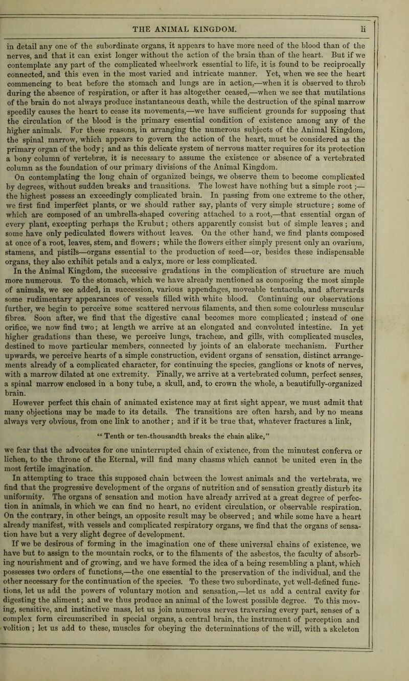 in detail any one of the subordinate organs, it appears to have more need of the blood than of the nerves, and that it can exist longer without the action of the brain than of the heart. But if we contemplate any part of the complicated wheelwork essential to life, it is found to be reciprocally connected, and this even in the most varied and intricate manner. Yet, when we see the heart commencing to beat before the stomach and lungs are in action,—when it is observed to throb during the absence of respiration, or after it has altogether ceased,—when we see that mutilations of the brain do not always produce instantaneous death, while the destruction of the spinal marrow speedily causes the heart to cease its movements,—we have sufficient grounds for supposing that the circulation of the blood is the primary essential condition of existence among any of the higher animals. For these reasons, in arranging the numerous subjects of the Animal Kingdom, the spinal marrow, which appears to govern the action of the heart, must be considered as the primary organ of the body; and as this delicate system of nervous matter requires for its protection a bony column of vertebrae, it is necessaiy to assume the existence or absence of a vertebrated column as the foundation of our primary divisions of the Animal Kingdom. On contemplating the long chain of organized beings, we observe them to become complicated by degrees, without sudden breaks and transitions. The lowest have nothing but a simple root;— the highest possess an exceedingly complicated brain. In passing from one extreme to the other, we first find imperfect plants, or we should rather say, plants of very simple structure; some of which are composed of an umbrella-shaped covering attached to a root,^—that essential organ of evei-y plant, excepting perhaps the Krubut; others apparently consist but of simple leaves ; and some have only pediculated flowers without leaves. On the other hand, we find plants composed at once of a root, leaves, stem, and flowers; while the flowers either simply present only an ovarium, stamens, and pistils—organs essential to the production of seed—or, besides these indispensable organs, they also exhibit petals and a calyx, more or less complicated. In the Animal Kingdom, the successive gradations in the complication of structure are much more numerous. To the stomach, which we have already mentioned as composing the most simple of animals, we see added, in succession, various appendages, moveable tentacula, and afterwards some rudimentary appearances of vessels filled with white blood. Continuing our observations further, we begin to perceive some scattered nervous filaments, and then some colourless muscular fibres. Soon after, we find that the digestive canal becomes more complicated; instead of one orifice, we now find two; at length we arrive at an elongated and convoluted intestine. In yet higher gradations than these, we perceive lungs, tracheae, and giUs, with complicated muscles, destined to move particular members, connected by joints of an elaborate mechanism. Further upwards, we perceive hearts of a simple construction, evident organs of sensation, distinct arrange- ments already of a complicated character, for continuing the species, ganglions or knots of nerves, with a marrow dilated at one extremity. Finally, we arrive at a vertebrated column, perfect senses, a spinal marrow enclosed in a bony tube, a skull, and, to crown the whole, a beautifully-organized brain. However perfect this chain of animated existence may at first sight appear, we must admit that many objections may be made to its details. The transitions are often harsh, and by no means always very obvious, from one link to another; and if it be true that, whatever fractures a link, “ Tenth or ten-thousandth breaks the chain alike,” we fear that the advocates for one uninterrupted chain of existence, from the minutest conferva or lichen, to the throne of the Eternal, will find many chasms which cannot be united even in the most fertile imagination. In attempting to trace this supposed chain between the lowest animals and the vertebrata, we find that the progressive development of the organs of nutrition and of sensation greatly disturb its uniformity. The organs of sensation and motion have already arrived at a great degree of perfec- tion in animals, in which we can find no heart, no evident circulation, or observable respiration. On the contrary, in other beings, an opposite result may be observed; and while some have a heart already manifest, with vessels and complicated respiratory organs, we find that the organs of sensa- tion have but a very slight degree of development. If we be desirous of forming in the imagination one of these universal chains of existence, we have but to assign to the mountain rocks, or to the filaments of the asbestos, the faculty of absorb- ing nourishment and of growing, and we have formed the idea of a being resembling a plant, which possesses two orders of functions,—the one essential to the preservation of the individual, and the other necessary for the continuation of the species. To these two subordinate, yet well-defined func- tions, let us add the powers of voluntary motion and sensation,—let us add a central cavity for digesting the aliment; and we thus produce an animal of the lowest possible degree. To this mov- ing, sensitive, and instinctive mass, let us join numerous nerves traversing every part, senses of a complex form circumscribed in special organs, a central brain, the instrument of perception and volition ; let us add to these, muscles for obeying the determinations of the will, with a skeleton