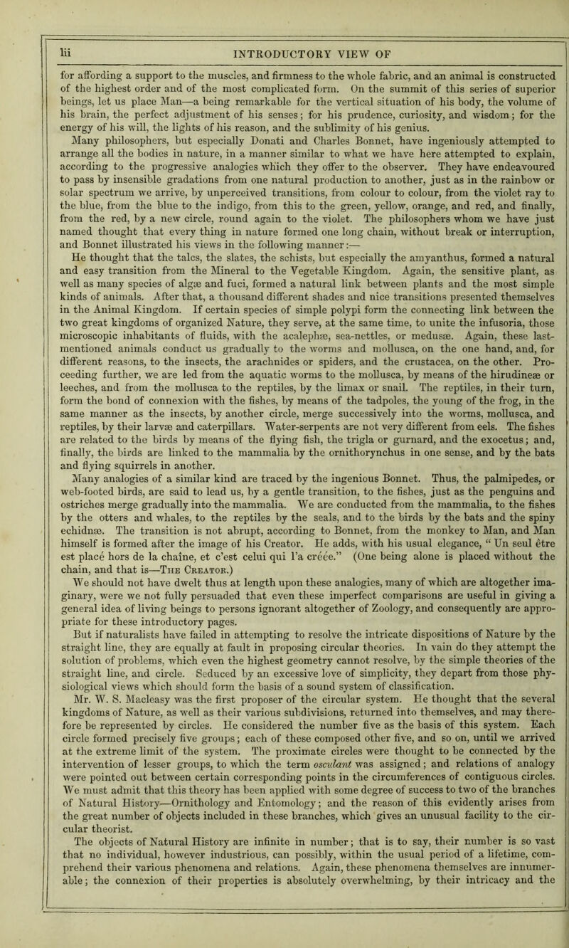 for affording a support to the muscles, and firmness to the whole fabric, and an animal is constructed of the highest order and of the most comphcated form. On the summit of this series of superior beings, let us place Man—a being remarkable for the vertical situation of his body, the volume of his brain, the perfect adjustment of his senses; for his prudence, curiosity, and wisdom; for the energy of his will, the lights of liis reason, and the sublimity of his genius. Many philosophers, but especially Donati and Charles Bonnet, have ingeniously attempted to arrange all the bodies in nature, in a manner similar to what we have here attempted to explain, according to the progressive analogies which they offer to the observer. They have endeavoured to pass by insensible gradations from one natural production to another, just as in the rainbow or solar spectrum we arrive, by unperceived transitions, from colour to colour, from the violet ray to the blue, from the blue to the indigo, from this to the green, yellow, orange, and red, and finally, from the red, by a new circle, round again to the violet. The philosophers whom we have just named thought that every thing in nature formed one long chain, without break or interruption, and Bonnet illustrated his views in the following manner:— He thought that the talcs, the slates, the schists, but especially the amyanthus, formed a natural and easy transition from the Mineral to the Vegetable Kingdom. Again, the sensitive plant, as well as many species of algae and fuci, formed a natural link between plants and the most simple kinds of animals. After that, a thousand different shades and nice transitions presented themselves in the Animal Kingdom. If certain species of simple polypi form the connecting link between the two great kingdoms of organized Nature, they serve, at the same time, to unite the infusoria, those microscopic inhabitants of fluids, with the acalephse, sea-nettles, or medusae. Again, these last- mentioned animals conduct us gradually to the worms and mollusca, on the one hand, and, for different reasons, to the insects, the arachnides or spiders, and the Crustacea, on the other. Pro- ceeding further, we are led from the aquatic worms to the mollusca, by means of the hirudinese or leeches, and from the moUusca to the reptiles, by the Umax or snail. The reptiles, in their turn, form the bond of connexion with the fishes, by means of the tadpoles, the young of the frog, in the same manner as the insects, by another circle, merge successively into the worms, mollusca, and reptiles, by their larv® and caterpillars. Water-serpents are not very different from eels. The fishes are related to the birds by means of the flying fish, the trigla or gurnard, and the exocetus; and, finally, the birds are linked to the mammalia by the ornithorynchus in one sense, and by the bats and flying squirrels in another. Many analogies of a similar kind are traced by the ingenious Bonnet. Thus, the palmipedes, or web-footed birds, are said to lead us, by a gentle transition, to the fishes, just as the penguins and ostriches merge gradually into the mammalia. We are conducted from the mammalia, to the fishes by the otters and whales, to the reptiles by the seals, and to the birds by the bats and the spiny echidnse. The transition is not abrupt, according to Bonnet, from the monkey to Man, and Man himself is formed after the image of his Creator. He adds, with his usual elegance, “ Un seul etre est place hors de la chaine, et e’est celui qui I’a creee.” (One being alone is placed without the chain, and that is—The Creator.) We should not have dwelt thus at length upon these analogies, many of which are altogether ima- ginary, were we not fully persuaded that even these imperfect comparisons are useful in giving a general idea of living beings to persons ignorant altogether of Zoology, and consequently are appro- priate for these introductory pages. But if naturalists have failed in attempting to resolve the intricate dispositions of Nature by the straight line, they are equally at fault in proposing circular theories. In vain do they attempt the S(flution of problems, which even the highest geometry cannot resolve, by the simple theories of the straight line, and circle. Seduced by an excessive love of simplicity, they depart from those phy- siological views which should form the basis of a sound system of classification. Mr. W. S. Macleasy was the first proposer of the circular system. He thought that the several kingdoms of Nature, as well as their various subdivisions, returned into themselves, and may there- fore be represented by circles. He considered the number five as the basis of this system. Each circle formed precisely five groups; each of these composed other five, and so on, until we arrived at the extreme limit of the system. The proximate circles were thought to be connected by the intervention of lesser groups, to w'hich the term osculant was assigned; and relations of analogy were pointed out between certain corresponding points in the circumferences of contiguous circles. We must admit that this theory has been applied with some degree of success to two of the branches of Natural History—Ornithology and Entomology; and the reason of this evidently arises from the great number of objects included in these branches, which gives an unusual facility to the cir- cular theorist. The objects of Natural History are infinite in number; that is to say, their number is so vast that no individual, however industrious, can possibly, within the usual period of a lifetime, com- prehend their various phenomena and relations. Again, these phenomena themselves are innumer- able ; the connexion of their properties is absolutely overwhelming, by their intricacy and the