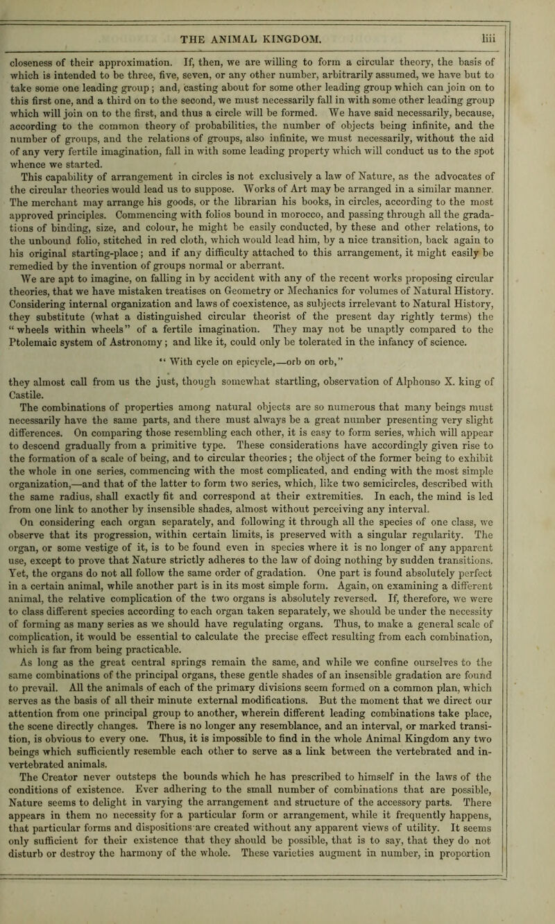 closeness of their approximation. If, then, we are willing to form a circular theory, the basis of which is intended to be three, five, seven, or any other number, arbitrarily assumed, we have but to take some one leading gi’oup; and, casting about for some other leading group which can join on to this first one, and a third on to the second, we must necessarily fall in with some other leading group which will join on to the first, and thus a circle will be formed. We have said necessarily, because, according to the common theory of probabilities, the number of objects being infinite, and the number of groups, and the relations of groups, also infinite, we must necessarily, without the aid of any very fertile imagination, faU in with some leading property which will conduct us to the spot whence we started. This capability of arrangement in circles is not exclusively a law of Nature, as the advocates of the circular theories would lead us to suppose. Works of Art may be arranged in a similar manner. The merchant may arrange his goods, or the librarian his books, in circles, according to the most approved principles. Commencing with folios bound in morocco, and passing through aU the grada- tions of binding, size, and colour, he might be easily conducted, by these and other relations, to the unbound folio, stitched in red cloth, which would load him, by a nice transition, back again to his original starting-place; and if any difficulty attached to this arrangement, it might easily be remedied by the invention of groups normal or aberrant. We are apt to imagine, on falling in by accident with any of the recent works proposing circular theories, that we have mistaken treatises on Geometry or Mechanics for volumes of Natural History. Considering internal organization and laws of coexistence, as subjects irrelevant to Natural History, they substitute (what a distinguished circular theorist of the present day rightly terms) the “ wheels within wheels ” of a fertile imagination. They may not be unaptly compared to the Ptolemaic system of Astronomy; and like it, could only be tolerated in the infancy of science. “ With cycle on epicycle,—orb on orb,” they almost call from us the just, though somewhat startling, observation of Alphonso X. king of Castile. The combinations of properties among natural objects are so numerous that many beings must necessarily have the same parts, and there must always be a great number presenting very slight difierences. On comparing those resembling each other, it is easy to form series, which will appear to descend gradually from a primitive type. These considerations have accordingly given rise to the formation of a scale of being, and to circular theories; the object of the former being to exhibit the whole in one series, commencing with the most complicated, and ending with the most simple organization,—and that of the latter to form two series, which, like two semicircles, described with the same radius, shall exactly fit and correspond at their extremities. In each, the mind is led from one link to another by insensible shades, almost without perceiving any interval. On considering each organ separately, and following it through all the species of one class, we observe that its progression, within certain limits, is preserved with a singular regularity. The organ, or some vestige of it, is to be found even in species where it is no longer of any apparent use, except to prove that Nature strictly adheres to the law of doing nothing by sudden transitions. Yet, the organs do not all follow the same order of gradation. One part is found absolutely perfect in a certain animal, while another part is in its most simple form. Again, on examining a difi'erent animal, the relative complication of the two organs is absolutely reversed. If, therefore, we were to class different species according to each organ taken separately, we should be under the necessity of forming as many series as we should have regulating organs. Thus, to make a general scale of complication, it would be essential to calculate the precise eifect resulting from each combination, which is far from being practicable. As long as the great central springs remain the same, and while we confine ourselves to the same combinations of the principal organs, these gentle shades of an insensible gradation are found to prevail. All the animals of each of the primary divisions seem formed on a common plan, which serves as the basis of all their minute external modifications. But the moment that we direct our attention from one principal group to another, wherein different leading combinations take place, the scene directly changes. There is no longer any resemblance, and an interval, or marked transi- tion, is obvious to every one. Thus, it is impossible to find in the whole Animal Kingdom any two beings which sufficiently resemble each other to serve as a link between the vertebrated and in- vertebrated animals. The Creator never outsteps the bounds which he has prescribed to himself in the laws of the conditions of existence. Ever adhering to the small number of combinations that are possible, Nature seems to delight in varying the arrangement and structure of the accessory parts. There appears in them no necessity for a particular form or arrangement, while it frequently happens, that particular forms and dispositions are created without any apparent views of utility. It seems only sufficient for their existence that they should be possible, that is to say, that they do not disturb or destroy the harmony of the whole. These varieties augment in number, in propw-tion