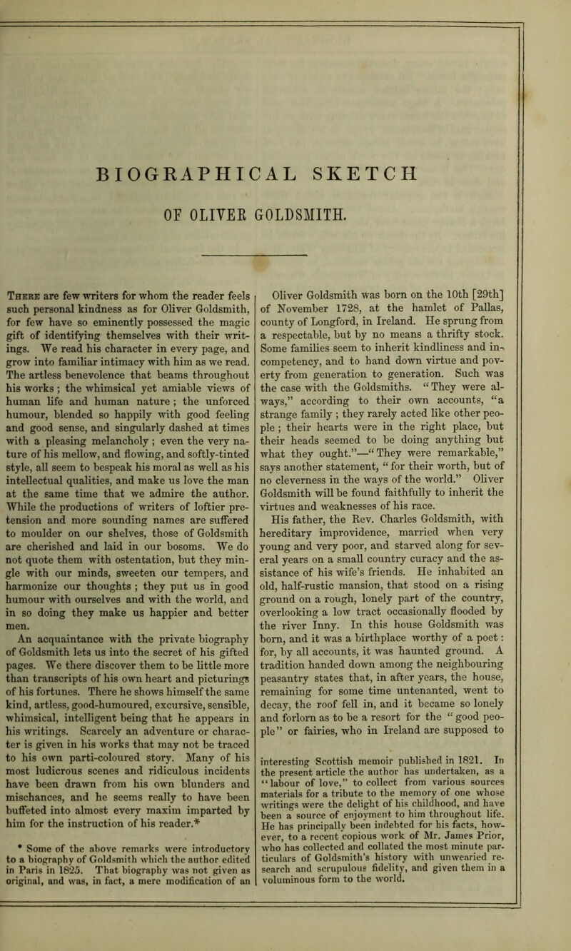 SKETCH BIOGRAPHICAL OF OLIVEE GOLDSMITH. There are few writers for whom the reader feels such personal kindness as for Oliver Goldsmith, for few have so eminently possessed the magic gift of identifying themselves with their writ- ings. We read his character in every page, and grow into familiar intimacy with him as we read. The artless benevolence that beams throughout his works; the whimsical yet amiable views of human life and human nature; the unforced humour, blended so happily with good feeling and good sense, and singularly dashed at times with a pleasing melancholy ; even the very na- ture of his mellow, and flowing, and softly-tinted style, all seem to bespeak his moral as well as his intellectual qualities, and make us love the man at the same time that we admire the author. While the productions of writers of loftier pre- tension and more sounding names are suffered to moulder on our shelves, those of Goldsmith are cherished and laid in our bosoms. We do not quote them with ostentation, but they min- gle with our minds, sweeten our tempers, and harmonize our thoughts ; they put us in good humour with ourselves and with the world, and in so doing they make us happier and better men. An acquaintance with the private biography of Goldsmith lets us into the secret of his gifted pages. We there discover them to be little more than transcripts of his own heart and picturings of his fortunes. There he shows himself the same kind, artless, good-humoured, excursive, sensible, whimsical, intelligent being that he appears in his writings. Scarcely an adventure or charac- ter is given in his works that may not be traced to his own parti-coloured story. Many of his most ludicrous scenes and ridiculous incidents have been drawn from his own blunders and mischances, and he seems really to have been buffeted into almost every maxim imparted by him for the instruction of his reader.* • Some of the above remarks were introductory to a biography of Goldsmith which the author edited in Paris in 1825. That biography was not given as original, and was, in fact, a mere modification of an Oliver Goldsmith was born on the 10th [29th] of November 1728, at the hamlet of Pallas, county of Longford, in Ireland. He sprung from a respectable, but by no means a thrifty stock. Some families seem to inherit kindliness and in- competency, and to hand down virtue and pov- erty from generation to generation. Such was the case with the Goldsmiths. “ They were al- ways,” according to their own accounts, “a strange family ; they rarely acted like other peo- ple ; their hearts were in the right place, but their heads seemed to be doing anything but what they ought.”—“They were remarkable,” says another statement, “ for their worth, but of no cleverness in the ways of the world.” Oliver Goldsmith will be found faithfully to inherit the virtues and weaknesses of his race. His father, the Rev. Charles Goldsmith, with hereditary improvidence, married when very young and very poor, and starved along for sev- eral years on a small country curacy and the as- sistance of his wife’s friends. He inhabited an old, half-rustic mansion, that stood on a rising ground on a rough, lonely part of the country, overlooking a low tract occasionally flooded by the river Inny. In this house Goldsmith was born, and it was a birthplace worthy of a poet: for, by all accounts, it was haunted ground. A tradition handed down among the neighbouring peasantry states that, in after years, the house, remaining for some time untenanted, went to decay, the roof fell in, and it became so lonely and forloni as to be a resort for the “ good peo- ple” or fairies, who in Ireland are supposed to interesting Scottish memoir published in 1821. In the present article the author has undertaken, as a “labour of love,” to collect from various sources materials for a tribute to the memory of one whose writings were the delight of his childhood, and have been a source of enjoyment to him throughout life. He has principally been indebted for his facts, how- ever, to a recent copious work of Mr. James Prior, who has collected and collated the most minute par- ticulars of Goldsmith’s history with unwearied re- search and scrupulous fidelity, and given them in a voluminous form to the world.