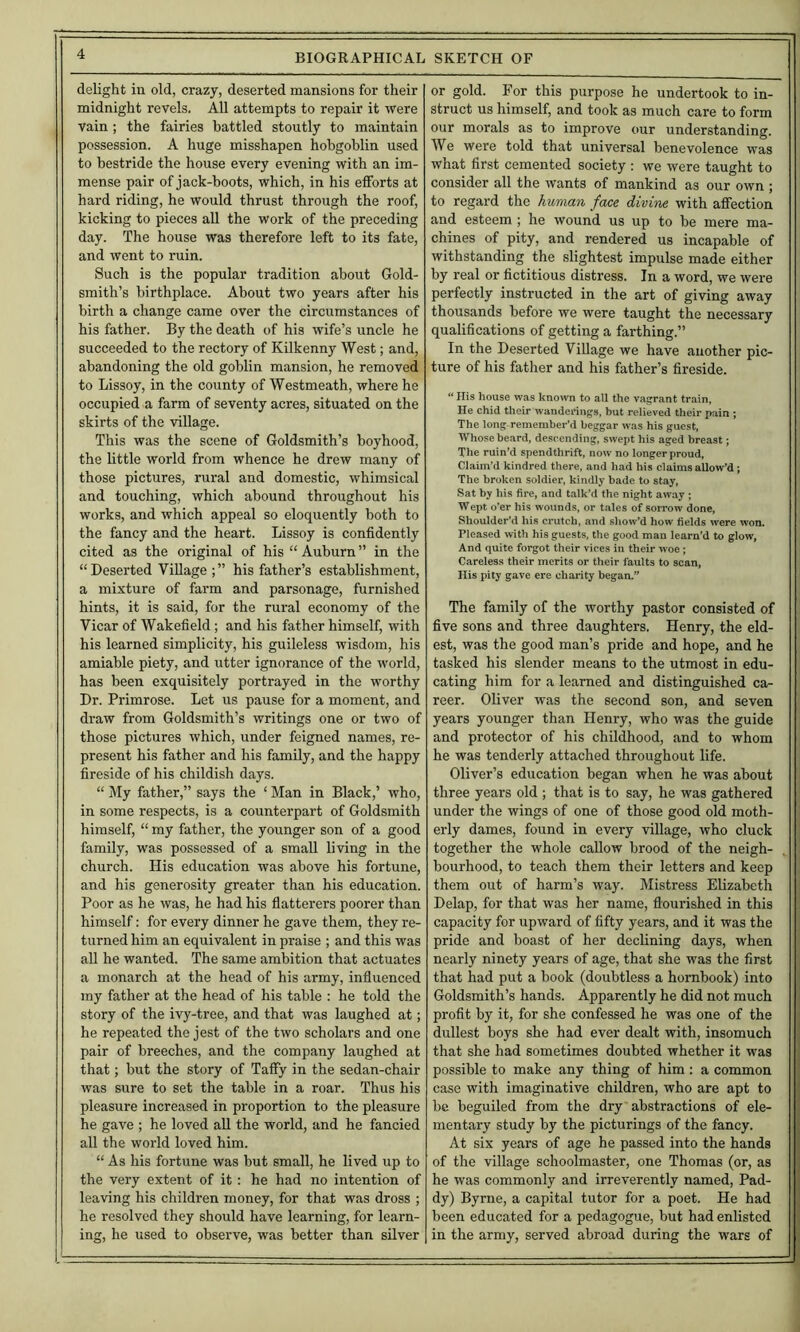 delight in old, crazy, deserted mansions for their midnight revels. All attempts to repair it were vain; the fairies battled stoutly to maintain possession. A huge misshapen hobgoblin used to bestride the house every evening with an im- mense pair of jack-boots, which, in his efforts at hard riding, he would thrust through the roof, kicking to pieces all the work of the preceding day. The house was therefore left to its fate, and went to ruin. Such is the popular tradition about Gold- smith’s birthplace. About two years after his birth a change came over the circumstances of his father. By the death of his wife’s uncle he succeeded to the rectory of Kilkenny West; and, abandoning the old goblin mansion, he removed to Lissoy, in the county of Westmeath, where he occupied a farm of seventy acres, situated on the skirts of the village. This was the scene of Goldsmith’s boyhood, the little world from whence he drew many of those pictures, rural and domestic, whimsical and touching, which abound throughout his works, and which appeal so eloquently both to the fancy and the heart. Lissoy is confidently cited as the original of his “ Auburn ” in the “Deserted Village;” his father’s establishment, a mixture of farm and parsonage, furnished hints, it is said, for the rural economy of the Vicar of Wakefield ; and his father himself, with his learned simplicity, his guileless wisdom, his amiable piety, and utter ignorance of the world, has been exquisitely portrayed in the worthy Dr. Primrose. Let us pause for a moment, and draw from Goldsmith’s writings one or two of those pictures which, under feigned names, re- present his father and his family, and the happy fireside of his childish days. “ My father,” says the ‘ Man in Black,’ who, in some respects, is a counterpart of Goldsmith himself, “ my father, the younger son of a good family, was possessed of a small living in the church. His education was above his fortune, and his generosity greater than his education. Poor as he was, he had his flatterers poorer than himself: for every dinner he gave them, they re- turned him an equivalent in praise ; and this was aU he wanted. The same ambition that actuates a monarch at the head of his army, influenced my father at the head of his table ; he told the story of the ivy-tree, and that was laughed at; he repeated the jest of the two scholars and one pair of breeches, and the company laughed at that; but the story of Taffy in the sedan-chair was sure to set the table in a roar. Thus his pleasure increased in proportion to the pleasure he gave ; he loved aU the world, and he fancied all the world loved him. “ As his fortune was but small, he lived up to the very extent of it; he had no intention of leaving his children money, for that was dross ; he resolved they should have learning, for learn- ing, he used to observe, was better than silver or gold. For this purpose he undertook to in- struct us himself, and took as much care to form our morals as to improve our understanding. We were told that universal benevolence was what first cemented society : we were taught to consider all the wants of mankind as our own ; to regard the human face divine with affection and esteem ; he wound us up to be mere ma- chines of pity, and rendered us incapable of withstanding the slightest impulse made either by real or fictitious distress. In a word, we were perfectly instructed in the art of giving away thousands before we were taught the necessary qualifications of getting a farthing.” In the Deserted Village we have another pic- ture of his father and his father’s fireside. “ Ilis house was known to all the vagrant train. He chid their wanderings, but relieved their pain ; The long remember’d beggar was his guest, Whose beard, descending, swept his aged breast; The ruin’d spendthrift, now no longer proud. Claim’d kindred there, and had his claims allow’d; The broken soldier, kindly bade to stay, Sat by his fire, and talk’d the night away ; Wept o’er his wounds, or tales of sorrow done, Shoulder’d his crutch, and show’d how fields w’ere won. Pleased with his guests, the good man learn’d to glow. And quite forgot their vices in their woe; Careless their merits or their faults to scan, His pity gave ere charity began.” The family of the worthy pastor consisted of five sons and three daughters. Henry, the eld- est, was the good man’s pride and hope, and he tasked his slender means to the utmost in edu- cating him for a learned and distinguished ca- reer. Oliver was the second son, and seven years younger than Henry, who was the guide and protector of his childhood, and to whom he was tenderly attached throughout life. Oliver’s education began when he was about three years old ; that is to say, he was gathered under the wings of one of those good old moth- erly dames, found in every village, who cluck together the whole callow brood of the neigh- bourhood, to teach them their letters and keep them out of harm’s way. Mistress Elizabeth Delap, for that was her name, flourished in this capacity for upward of fifty years, and it was the pride and boast of her declining days, when nearly ninety years of age, that she was the first that had put a book (doubtless a hornbook) into Goldsmith’s hands. Apparently he did not much profit by it, for she confessed he was one of the dullest boys she had ever dealt with, insomuch that she had sometimes doubted whether it was possible to make any thing of him : a common case with imaginative children, who are apt to be beguiled from the dry abstractions of ele- mentary study by the picturings of the fancy. At six years of age he passed into the hands of the village schoolmaster, one Thomas (or, as he was commonly and irreverently named, Pad- dy) Byrne, a capital tutor for a poet. He had been educated for a pedagogue, but had enlisted in the army, served abroad during the wars of