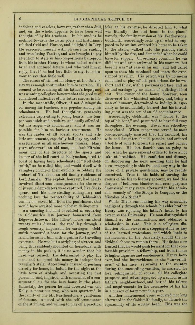 indolent and careless, however, rather than dull, and, on the whole, appears to have been well thought of by his teachers. In his studies he inclined towards the Latin poets and historians ; relished Ovid and Horace, and delighted in Livy. He exercised himself with pleasure in reading and translating Tacitus, and was brought to pay attention to style in his compositions by reproof from his brother Henry, to whom he had written brief and confused letters, and who told him in reply, that if he had but little to say, to endea- vour to say that little well. The career of his brother Henry at the Univer- sity was enough to stimulate him to exertion. He seemed to be realizing all his father’s hopes, and was winning coUegiate honours that the good man considered indicative of his future success in life. In the meanwhile, Oliver, if not distinguish- ed among his teachers, was popular among his schoolmates. He had thoughtless generosity extremely captivating to young hearts : his tem- per was quick and sensitive, and easily offended ; but his anger was momentary, and it was im- possible for him to harbour resentment. He was the leader of aU boyish sports and ath- letic amusements, especially ball-playing, and he was foremost in all mischievous pranks. Many years afterward, an old man, one Jack Fitzsim- mons, one of the directors of the sports and keeper of the baU-court at BaUymahon, used to boast of having been schoolmate of “ NoU Gold- smith,” as he called him, and would dwell with vainglory on one of their exploits, in robbing the orchard of Tirlicken, an old family residence of Lord Annaly. The exploit, however, had nearly involved disastrous consequences; for the crew of juvenile depredators were captured, like Shak- speare and his deer-steaUng colleagues; and nothing but the respectability of Goldsmith’s connexions saved him from the punishment that would have awaited more plebeian delinquents. An amusing incident is related as occurring in Goldsmith’s last journey homeward from Edgeworthstown. His father’s house was about twenty miles distant; the road lay through a rough country, impassable for carriages. Gold- smith procured a horse for the journey, and a friend furnished him with a guinea for travelling expenses. He was but a stripling of sixteen, and being thus suddenly mounted on horseback, with money in his pocket, it is no wonder that his head was turned. He determined to play the man, and to spend his money in independent traveller’s style. Accordingly, instead of pushing directly for home, he halted for the night at the little town of Ardagh, and, accosting the first person he met, inquired, with somewhat of a con- sequential air, for the best house in the place. Unluckily, the person he had accosted was one Kelly, a notorious wag, who was quartered in the family of one Mr. Featherstone, a gentleman of fortune. Amused with the self-consequence of the stripling, and willing to play off a practical joke at his expense, he directed him to what was literally “ the best house in the place,” namely, the family mansion of Mr. Featherstone. Goldsmith accordingly rode up to what he sup- posed to be an inn, ordered his horse to be taken to the stable, walked into the parlour, seated himself by the fire, and demanded what he could have for supper. On ordinary occasions he was diffident and even awkward in his manners, but here he was “ at ease in his inn,” and felt called upon to show his manhood and enact the expe- rienced traveller. His person was by no means calculated to play off his pretensions, for he was short and thick, with a pockmarked face, and an air and carriage by no means of a distinguished cast. The owner of the house, however, soon discovered his whimsical mistake, and, being a man of humour, determined to indulge it, espe- cially as he accidentally learned that his intrud- ing guest was the son of an old acquaintance. Accordingly, Goldsmith was “ fooled to the top of his bent,” and permitted to have full sway throughout the evening. Never was schoolboy more elated. When supper was served, he most condescendingly insisted that the landlord, his wife and daughter, should partake, and ordered a bottle of wine to crown the repast and benefit the house. His last flourish was on going to bed, when he gave especial orders to have a hot cake at breakfast. His confusion and dismay, on discovering the next morning that he had been swaggering in this free and easy way in the house of a private gentleman, may be readily conceived. True to his habit of turning the events of his life to literary account, we find this chapter of ludicrous blunders and cross purposes dramatized many years afterward in his admir- able comedy of “ She Stoops to Conquer, or the Mistakes of a Night.” While Oliver was making his way somewhat negligently through the schools, his elder brother Henry was rejoicing his father’s heart by his career at the University. He soon distinguished himself at the examinations, and obtained a scholarship in 1743. This is a collegiate dis- tinction which serves as a stepping-stone in any of the learned professions, and which leads to advancement in the University should the in- dividual choose to remain there. His father now trusted that he would push forward for that com- fortable provision, a fellowship, and from thence to higher dignities and emoluments. Henry, how- ever, had the improvidence or the “ unworldli- ness ” of his race: returning to the country during the succeeding vacation, he married for love, relinquished, of course, all his coUegiate prospects and advantages, set up a school in his father’s neighbourhood, and buried his talents and acquirements for the remainder of his life in a curacy of forty pounds a-year. Another matrimonial event occurred not long afterward in the Goldsmith family, to disturb the equanimity of its worthy head. This was the