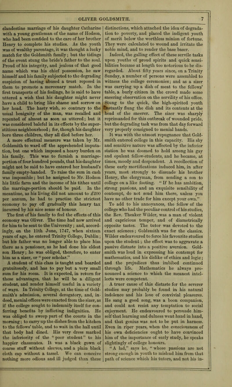 clandestine marriage of his daughter Catharine with a young gentleman of the name of Hodson, who had been confided to the care of her brother Henry to complete his studies. As the youth was of wealthy parentage, it was thought a lucky match for the Goldsmith family; but the tidings of the event stung the bride’s father to the soul. Proud of his integrity, and jealous of that good name which was his chief possession, he saw himself and his family subjected to the degrading suspicion of having abused a trust reposed in them to promote a mercenary match. In the first transports of his feehngs, he is said to have uttered a wish that his daughter might never have a child to bring like shame and sorrow on her head. The hasty wish, so contrary to the usual benignity of the man, was recalled and repented of almost as soon as uttered; but it was considered baleful in its efiects by the super- stitious neighbourhood; for, though his daughter bore three children, they aU died before her. A more efiectual measure was taken by Mr. Goldsmith to ward off the apprehended imputa- tion, but one which imposed a heavy burden on his family. This was to furnish a marriage- portion of four hundred pounds, that his daughter might not be said to have entered her husband’s family empty-handed. To raise the sum in cash was impossible ; but he assigned to Mr. Hodson his little farm and the income of his tithes until the marriage-portion should be paid. In the meantime, as his living did not amount to £200 per annum, he had to practise the strictest economy to pay off gradually this heavy tax incurred by his nice sense of honour. The first of his family to feel the eflfects of this economy was Oliver. The time had now arrived for him to be sent to the University; and, accord- ingly, on the 11th June, 1747, when sixteen years of age, he entered Trinity College, Dublin; but his father was no longer able to place him there as a pensioner, as he had done his eldest son Henry; he was obliged, therefore, to enter him as a sizer, or “ poor scholar.” A student of this class is taught and boarded gratuitously, and has to pay but a very small sum for his room. It is expected, in return for these advantages, that he will be a diligent student, and render himself useful in a variety of ways. In Trinity College, at the time of Gold- smith’s admission, several derogatoi-y, and, in- deed, menial offices were exacted from the sizer, as if the college sought to indemnify itself for con- ferring benefits by inflicting indignities. He was obliged to sweep part of the courts in the morning; to carry up the dishes from the kitchen to the fellows’ table, and to wait in the hall until that body had dined. Ilis very dress marked the inferiority of the “ poor student ” to his happier classmates. It was a black gown of coarse stuff without sleeves, and a plain black cloth cap without a tassel. We can conceive nothing more odious and ill judged than these distinctions, which attached the idea of degrada- tion to poverty, and placed the indigent youth of merit below the worthless minion of fortune. They were calculated to wound and irritate the noble mind, and to render the base baser. Indeed, the galling effect of these servile tasks upon youths of proud spirits and quick sensi- bilities became at length too notorious to be dis- regarded. About fifty years since, on a Trinity Sunday, a number of persons were assembled to witness the college ceremonies; and as a sizer was carrying up a dish of meat to the fellows’ table, a burly citizen in the crowd made some sneering observation on the servility of his office. Stung to the quick, the high-spirited youth distantly flung the dish and its contents at the head of the sneerer. The sizer was sharply reprimanded for this outbreak of wounded pride, but the degrading task was from that day forward very properly consigned to menial hands. It was with the utmost repugnance that Gold- smith entered college in this capacity. His shy and sensitive nature was affected by the inferior station he was doomed to hold among his gay and opulent fellow-students, and he became, at times, moody and despondent. A recollection of these early mortifications induced him, in after years, most strongly to dissuade his brother Henry, the clergyman, from sending a son to college on a like footing. “ If he has ambition, strong passions, and an exquisite sensibility of contempt, do not send him there, unless you have no other trade for him except your own.” To add to his annoyances, the fellow of the college who had the peculiar control of his studies, the Rev. Theaker Wilder, was a man of violent and capricious temper, and of diametrically opposite tastes. The tutor was devoted to the exact sciences; Goldsmith was for the classics. Wilder endeavoured to force his favourite studies upon the student; the effect was to aggravate a passive distaste into a positive aversion. Gold- smith was loud in expressing his contempt for mathematics, and his dislike of ethics and logic; and the prejudices thus imbibed continued through life. Mathematics he always pro- nounced a science to which the meanest intel- lects were competent. A truer cause of this distaste for the severer studies may probably be found in his natural indolence and his love of convivial pleasures. He sang a good song, was a boon companion, and could not resist any temptation to social enjoyment. He endeavoured to persuade him- self that learning and dulness went hand in hand, and that genius was not to be put in harness. Even in riper years, when the consciousness of his own deficiencies ought to have convinced him of the importance of early study, he speaks slightingly of college honours. “ A lad,” says he, “ whose passions are not strong enough in youth to mislead him from that path of science which his tutors, and not his in-