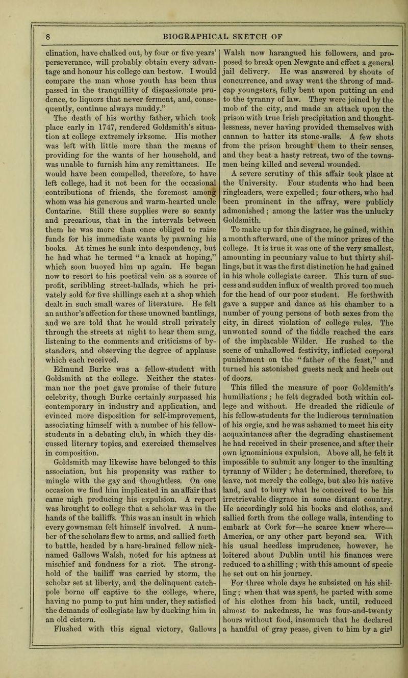 clination, have chalked out, by four or five years’ perseverance, will probably obtain every advan- tage and honour his college can bestow. I would compare the man whose youth has been thus passed in the tranquillity of dispassionate pru- dence, to liquors that never ferment, and, conse- quently, continue always muddy.” The death of his worthy father, which took place early in 1747, rendered Goldsmith’s situa- tion at college extremely irksome. His mother was left with little more than the means of providing for the wants of her household, and was unable to furnish him any remittances. He would have been compelled, therefore, to have left college, had it not been for the occasional contributions of friends, the foremost among whom was his generous and warm-hearted uncle Contarine. StiU these supplies were so scanty and precarious, that in the intervals between them he was more than once obliged to raise funds for his immediate wants by pawning his books. At times he sunk into despondency, but he had what he termed “ a knack at hoping,” which soon buoyed him up again. He began now to resort to his poetical vein as a source of profit, scribbling street-ballads, which he pri- vately sold for five shillings each at a shop which dealt in such small wares of literature. He felt an author’s afiection for these unowned bantlings, and we are told that he would stroll privately through the streets at night to hear them sung, listening to the comments and criticisms of by- standers, and observing the degree of applause which each received. Edmund Burke was a fellow-student with Goldsmith at the college. Neither the states- man nor the poet gave promise of their future celebrity, though Burke certainly surpassed his contemporary in industry and application, and evinced more disposition for self-improvement, associating himself with a number of his fellow- students in a debating club, in which they dis- cussed literary topics, and exercised themselves in composition. Goldsmith may likewise have belonged to this association, but his propensity was rather to mingle with the gay and thoughtless. On one occasion we find him implicated in an affair that came nigh producing his expulsion. A report was brought to college that a scholar was in the hands of the baiUfifs. This was an insult in which every gownsman felt himself involved. A num- ber of the scholars fiew to arms, and saUied forth to battle, headed by a hare-brained feUow nick- named Gallows Walsh, noted for his aptness at mischief and fondness for a riot. The strong- hold of the baililF was carried by storm, the scholar set at liberty, and the delinquent catch- pole borne off captive to the college, where, having no pump to put him under, they satisfied the demands of coUegiate law by ducking him in an old cistern. Flushed with this signal victory. Gallows Walsh now harangued his followers, and pro- posed to break open Newgate and effect a general jail delivery. He was answered by shouts of concurrence, and away went the throng of mad- cap youngsters, fully bent upon putting an end to the tyranny of law. They were joined by the mob of the city, and made an attack upon the prison with true Irish precipitation and thought- lessness, never having provided themselves with cannon to batter its stone-walls. A few shots from the prison brought them to their senses, and they beat a hasty retreat, two of the towns- men being killed and several wounded. A severe scrutiny of this affair took place at the University. Four students who had been ringleaders, were expelled; four others, who had been prominent in the affray, were publicly admonished ; among the latter was the unlucky Goldsmith. To make up for this disgrace, he gained, within a month afterward, one of the minor prizes of the coUege. It is true it was one of the very smallest, amounting in pecuniary value to but thirty shil- lings, but it was the first distinction he had gained in his whole collegiate career. This turn of suc- cess and sudden infiux of wealth proved too much for the head of our poor student. He forthwith gave a supper and dance at his chamber to a number of young persons of both sexes from the city, in direct violation of college rules. The unwonted sound of the fiddle reached the ears of the implacable Wilder. He rushed to the scene of unhallowed festivity, inflicted corporal punishment on the “father of the feast,” and turned his astonished guests neck and heels out of doors. This filled the measure of poor Goldsmith’s humiliations ; he felt degraded both within col- lege and without. He dreaded the ridicule of his feUow-students for the ludicrous termination of his orgie, and he was ashamed to meet his city acquaintances after the degrading chastisement he had received in their presence, and after their own ignominious expulsion. Above all, he felt it impossible to submit any longer to the insulting tyranny of Wilder ; he determined, therefore, to leave, not merely the college, but also his native land, and to bury what he conceived to be his irretrievable disgrace in some distant country. He accordingly sold his books and clothes, and sallied forth from the college walls, intending to embark at Cork for—he scarce knew where— America, or any other part beyond sea. With his usual heedless imprudence, however, he loitered about Dublin until his finances were reduced to a shilling ; with this amount of specie he set out on his journey. For three whole days he subsisted on his shil- ling ; when that was spent, he parted with some of his clothes from his back, untU, reduced almost to nakedness, he was four-and-twenty hours without food, insomuch that he declared a handful of gray pease, given to him by a girl