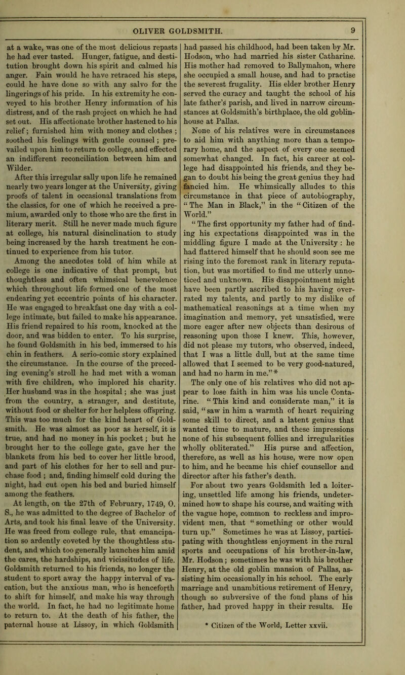 at a wake, was one of the most delicious repasts he had ever tasted. Hunger, fatigue, and desti- tution brought down his spirit and calmed his anger. Fain would he have retraced his steps, could he have done so with any salvo for the fingerings of his pride. In his extremity he con- veyed to his brother Henry information of his distress, and of the rash project on which he had set out. His affectionate brother hastened to his relief; furnished him with money and clothes ; soothed his feelings with gentle counsel; pre- vailed upon him to return to college, and effected an indifferent reconciliation between him and Wilder. After this irregular sally upon life he remained nearly two years longer at the University, giving proofs of talent in occasional translations from the classics, for one of which he received a pre- mium, awarded only to those who are the first in literary merit. StiU he never made much figure at college, his natural disinclination to study being increased by the harsh treatment he con- tinued to experience from his tutor. Among the anecdotes told of him while at college is one indicative of that prompt, but thoughtless and often whimsical benevolence which throughout life formed one of the most endearing yet eccentric points of his character. He was engaged to breakfast one day with a col- lege intimate, but failed to make his appearance. His friend repaired to his room, knocked at the door, and was bidden to enter. To his surprise, he found Goldsmith in his bed, immersed to his chin in feathers. A serio-comic story explained the circumstance. In the course of the preced- ing evening’s stroll he had met with a woman with five children, who implored his charity. Her husband was in the hospital; she was just from the country, a stranger, and destitute, without food or shelter for her helpless offspring. This was too much for the kind heart of Gold- smith. He was almost as poor as herself, it is true, and had no money in his pocket; but he brought her to the college gate, gave her the blankets from his bed to cover her little brood, and part of his clothes for her to sell and pur- chase food ; and, finding himself cold during the night, had cut open his bed and buried himself among the feathers. At length, on the 27th of February, 1749, 0. S., he was admitted to the degree of Bachelor of Arts, and took his final leave of the University. He was freed from college rule, that emancipa- tion so ardently coveted by the thoughtless stu- dent, and which too generally launches him amid the cares, the hardships, and vicissitudes of life. Goldsmith returned to his friends, no longer the student to sport away the happy interval of va- cation, but the anxious man, who is henceforth to shift for himself, and make his way through the world. In fact, he had no legitimate home to return to. At the death of his fivther, the paternal house at Lissoy, in which Goldsmith had passed his childhood, had been taken by Mr. Hodson, who had married his sister Catharine. His mother had removed to Ballymahon, where she occupied a small house, and had to practise the severest frugality. His elder brother Henry served the curacy and taught the school of his late father’s parish, and lived in narrow circum- stances at Goldsmith’s birthplace, the old goblin- house at Pallas. None of his relatives were in circumstances to aid him with anything more than a tempo- rary home, and the aspect of every one seemed somewhat changed. In fact, his career at col- lege had disappointed his friends, and they be- gan to doubt his being the great genius they had fancied him. He whimsically alludes to this circumstance in that piece of autobiography, “The Man in Black,” in the “Citizen of the World.” “ The first opportunity my father had of find- ing his expectations disappointed was in the middling figure I made at the University ; he had flattered himself that he should soon see me rising into the foremost rank in literary reputa- tion, but was mortified to find me utterly unno- ticed and unknown. His disappointment might have been partly ascribed to his having over- rated my talents, and partly to my dislike of mathematical reasonings at a time when my imagination and memory, yet unsatisfied, were more eager after new objects than desirous of reasoning upon those I knew. This, however, did not please my tutors, who observed, indeed, that I was a little duU, but at the same time allowed that I seemed to be very good-natured, and had no harm in me.” * The only one of his relatives who did not ap- pear to lose faith in him was his uncle Conta- rine. “This kind and considerate man,” it is said, “ saw in him a warmth of heart requiring some skill to direct, and a latent genius that wanted time to mature, and these impressions none of his subsequent follies and irregularities wholly obliterated.” His purse and affection, therefore, as well as his house, were now open to him, and he became his chief counsellor and director after his father’s death. For about two years Goldsmith led a loiter- ing, unsettled life among his friends, undeter- mined how to shape his course, and waiting with the vague hope, common to reckless and impro- vident men, that “ something or other would turn up.” Sometimes he was at Lissoy, partici- pating with thoughtless enjoyment in the rural sports and occupations of his brother-in-law, Mr. Hodson; sometimes he was with his brother Henry, at the old goblin mansion of Pallas, as- sisting him occasionally in his school. The early marriage and unambitious retirement of Henry, though so subversive of the fond plans of his father, had proved happy in their results. He • Citizen of the World, Letter xxvii.