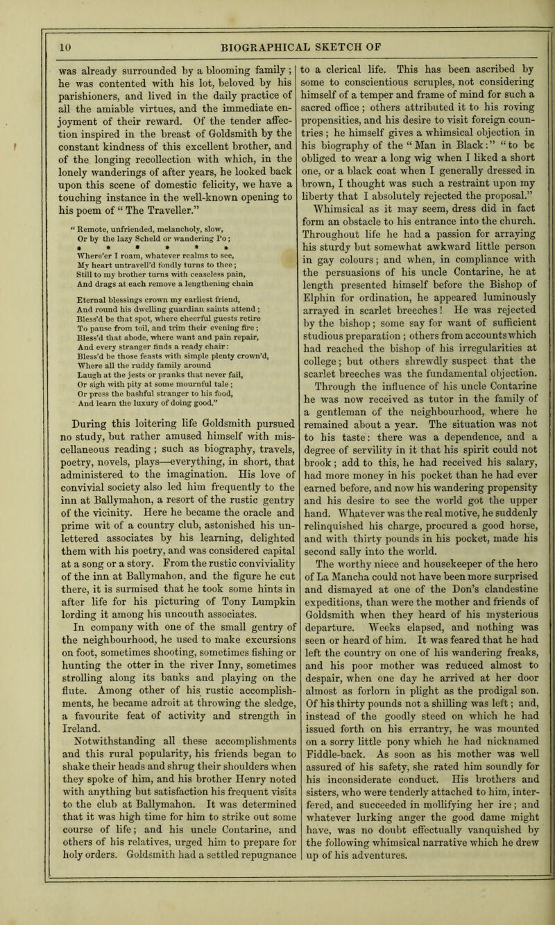 was already surrounded by a blooming family ; he was contented with his lot, beloved by his parishioners, and lived in the daily practice of ail the amiable virtues, and the immediate en- joyment of their reward. Of the tender affec- tion inspired in the breast of Goldsmith by the constant kindness of this excellent brother, and of the longing recollection with which, in the lonely wanderings of after years, he looked back upon this scene of domestic felicity, we have a touching instance in the well-known opening to his poem of “ The Traveller.” “ Remote, unfriended, melancholy, slow, Or by the lazy Scheld or wandering Po; Where’er I roam, whatever realms to see, My heart untravell’d fondly turns to thee; Still to my brother turns with ceaseless pain, And drags at each i*emove a lengthening chain Eternal blessings crown my earliest friend. And round his dwelling guardian saints attend; Bless’d be that spot, where cheerful guests retire To pause from toil, and trim their evening fire; Bless’d tliat abode, where want and pain repair, And every stranger finds a ready chair: Bless’d be those feasts ^^•ith simple plenty cro\vn’d, Where all the ruddy family around Laugh at the jests or pranks that never fail, Or sigh w'ith pity at some mournful tale; Or press the bashful stranger to his food, And learn the luxury of doing good.” During this loitering life Goldsmith pursued no study, but rather amused himself with mis- cellaneous reading ; such as biography, travels, poetry, novels, plays—everything, in short, that administered to the imagination. His love of convivial society also led him frequently to the inn at Ballymahon, a resort of the rustic gentry of the vicinity. Here he became the oracle and prime wit of a country club, astonished his un- lettered associates by his learning, delighted them with his poetry, and was considered capital at a song or a story. From the rustic conviviality of the inn at Ballymahon, and the figure he cut there, it is surmised that he took some hints in after life for his picturing of Tony Lumpkin lording it among his uncouth associates. In company with one of the small gentry of the neighbourhood, he used to make excursions on foot, sometimes shooting, sometimes fishing or hunting the otter in the river Inny, sometimes strolling along its banks and playing on the fiute. Among other of his rustic accomplish- ments, he became adroit at throwing the sledge, a favourite feat of activity and strength in Ireland. Notwithstanding all these accomplishments and this rural popularity, his friends began to shake their heads and shrug their shoulders when they spoke of him, and his brother Henry noted with anything but satisfaction his frequent visits to the club at Ballymahon. It was determined that it was high time for him to strike out some course of life; and his uncle Contarine, and others of his relatives, urged him to prepare for holy orders. Goldsmith had a settled repugnance to a clerical life. This has been ascribed by some to conscientious scruples, not considering himself of a temper and frame of mind for such a sacred office ; others attributed it to his roving propensities, and his desire to visit foreign coun- tries ; he himself gives a whimsical objection in his biography of the “ Man in Black; ” “ to be obliged to wear a long wig when I liked a short one, or a black coat when I generally dressed in brown, I thought was such a restraint upon my liberty that I absolutely rejected the proposal.” Whimsical as it may seem, dress did in fact form an obstacle to his entrance into the church. Throughout life he had a passion for arraying his sturdy but somewhat awkward little person in gay colours; and when, in compliance with the persuasions of his uncle Contarine, he at length presented himself before the Bishop of Elphin for ordination, he appeared luminously arrayed in scarlet breeches! He was rejected by the bishop; some say for want of sufficient studious preparation ; others from accounts which had reached the bishop of his irregularities at college; but others shrewdly suspect that the scarlet breeches was the fundamental objection. Through the influence of his uncle Contarine he was now received as tutor in the family of a gentleman of the neighbourhood, where he remained about a year. The situation was not to his taste: there was a dependence, and a degree of servility in it that his spirit could not brook; add to this, he had received his salary, had more money in his pocket than he had ever earned before, and now his wandering propensity and his desire to see the world got the upper hand. Whatever was the real motive, he suddenly relinquished his charge, procured a good horse, and with thirty pounds in his pocket, made his second sally into the world. The worthy niece and housekeeper of the hero of La Mancha could not have been more surprised and dismayed at one of the Don’s clandestine expeditions, than were the mother and friends of Goldsmith when they heard of his mysterious departure. Weeks elapsed, and nothing was seen or heard of him. It was feared that he had left tlie country on one of his wandering freaks, and his poor mother was reduced almost to despair, when one day he arrived at her door almost as forlorn in plight as the prodigal son. Of his thirty pounds not a shilling was left; and, instead of the goodly steed on which he had issued forth on his errantry, he was mounted on a sorry little pony which he had nicknamed Fiddle-back. As soon as his mother was well assured of his safety, she rated him soundly for his inconsiderate conduct. His brothers and sisters, who were tenderly attached to him, inter- fered, and succeeded in mollifying her ire; and whatever lurking anger the good dame might have, was no doubt eflfectually vanquished by the following whimsical narrative which he drew up of his adventures.