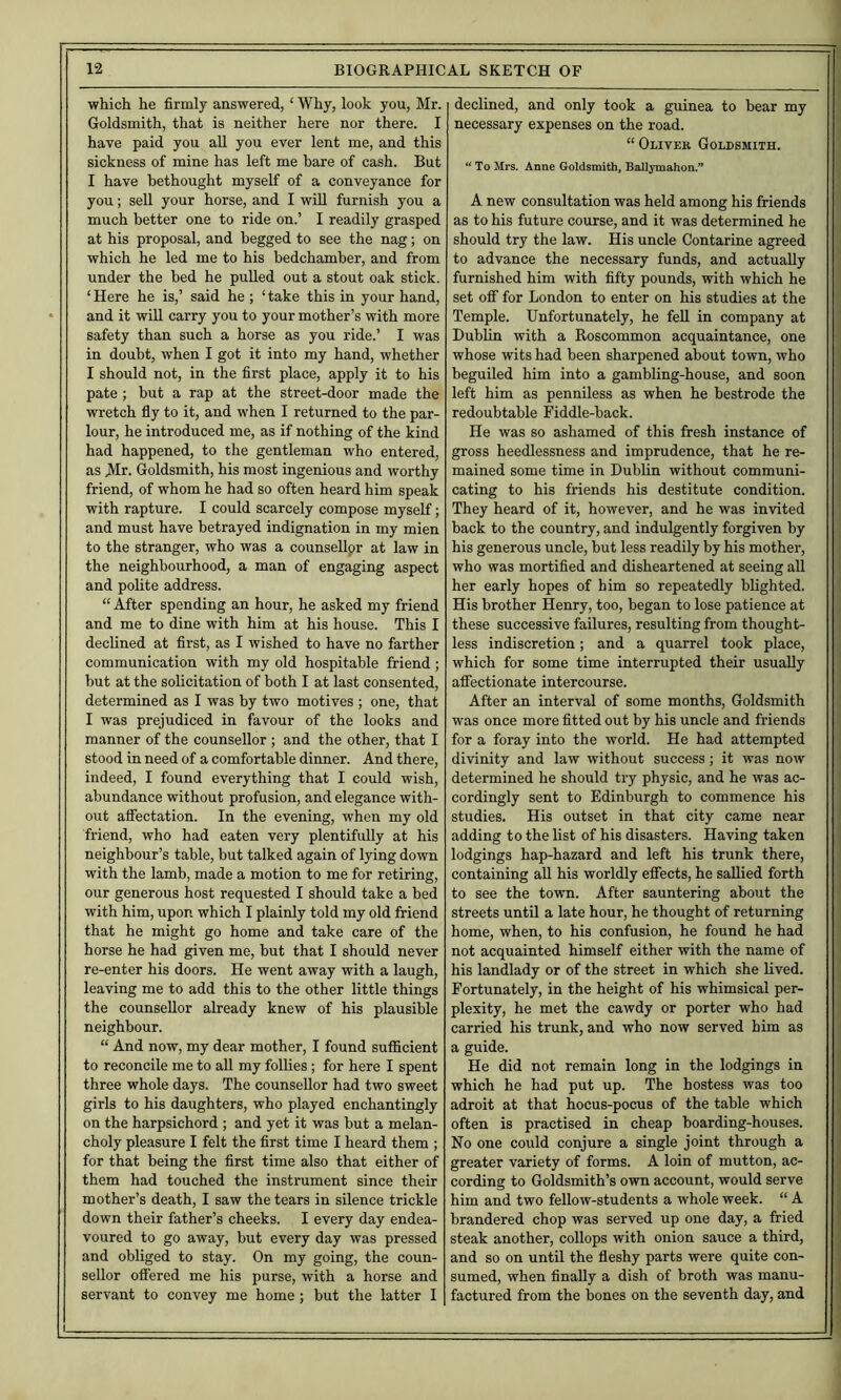 which he firmly answered, ‘ Why, look you, Mr. Goldsmith, that is neither here nor there. I have paid you all you ever lent me, and this sickness of mine has left me bare of cash. But I have bethought myself of a conveyance for you; seU your horse, and I wiU furnish you a much better one to ride on.’ I readily grasped at his proposal, and begged to see the nag; on which he led me to his bedchamber, and from under the bed he pulled out a stout oak stick. ‘Here he is,’ said he ; ‘take this in your hand, and it will carry you to your mother’s with more safety than such a horse as you ride.’ I was in doubt, when I got it into my hand, whether I should not, in the first place, apply it to his pate; but a rap at the street-door made the wretch fly to it, and when I returned to the par- lour, he introduced me, as if nothing of the kind had happened, to the gentleman who entered, as Mr. Goldsmith, his most ingenious and worthy friend, of whom he had so often heard him speak with rapture. I could scarcely compose myself; and must have betrayed indignation in my mien to the stranger, who was a counsellpr at law in the neighbourhood, a man of engaging aspect and polite address. “ After spending an hour, he asked my friend and me to dine with him at his house. This I declined at first, as I wished to have no farther communication with my old hospitable friend; hut at the solicitation of both I at last consented, determined as I was by two motives ; one, that I was prejudiced in favour of the looks and manner of the counsellor ; and the other, that I stood in need of a comfortable dinner. And there, indeed, I found everything that I could wish, abundance without profusion, and elegance with- out alfectation. In the evening, when my old friend, who had eaten very plentifully at his neighbour’s table, but talked again of lying down with the lamb, made a motion to me for retiring, our generous host requested I should take a bed with him, upon which I plainly told my old friend that he might go home and take care of the horse he had given me, but that I should never re-enter his doors. He went away with a laugh, leaving me to add this to the other little things the counsellor already knew of his plausible neighbour. “ And now, my dear mother, I found sufficient to reconcile me to aU my follies; for here I spent three whole days. The counsellor had two sweet girls to his daughters, who played enchantingly on the harpsichord ; and yet it was but a melan- choly pleasure I felt the first time I heard them ; for that being the first time also that either of them had touched the instrument since their mother’s death, I saw the tears in silence trickle down their father’s cheeks. I every day endea- voured to go away, but every day was pressed and obliged to stay. On my going, the coun- sellor offered me his purse, with a horse and servant to convey me home ; hut the latter I declined, and only took a guinea to bear my necessary expenses on the road. “ Oliver Goldsmith. “ To Mrs. Anne Goldsmith, Ballymahon.” A new consultation was held among his friends as to his future course, and it was determined he should try the law. His uncle Contarine agreed to advance the necessary funds, and actually furnished him with fifty pounds, with which he set off for London to enter on his studies at the Temple. Unfortunately, he fell in company at Dublin with a Roscommon acquaintance, one whose wits had been sharpened about town, who beguiled him into a gambling-house, and soon left him as penniless as when he bestrode the redoubtable Fiddle-back. He was so ashamed of this fresh instance of gross heedlessness and imprudence, that he re- mained some time in Dublin without communi- cating to his friends his destitute condition. They heard of it, however, and he was invited back to the country, and indulgently forgiven by his generous uncle, hut less readily by his mother, who was mortified and disheartened at seeing aU her early hopes of him so repeatedly blighted. His brother Henry, too, began to lose patience at these successive failures, resulting from thought- less indiscretion; and a quarrel took place, which for some time interrupted their usually affectionate intercourse. After an interval of some months. Goldsmith was once more fitted out by his uncle and friends for a foray into the world. He had attempted divinity and law without success; it was now determined he should try physic, and he was ac- cordingly sent to Edinburgh to commence his studies. His outset in that city came near adding to the list of his disasters. Having taken lodgings hap-hazard and left his trunk there, containing all his worldly effects, he sallied forth to see the town. After sauntering about the streets until a late hour, he thought of returning home, when, to his confusion, he found he had not acquainted himself either with the name of his landlady or of the street in which she lived. Fortunately, in the height of his whimsical per- plexity, he met the cawdy or porter who had carried his trunk, and who now served him as a guide. He did not remain long in the lodgings in which he had put up. The hostess was too adroit at that hocus-pocus of the table which often is practised in cheap boarding-houses. No one could conjure a single joint through a greater variety of forms. A loin of mutton, ac- cording to Goldsmith’s own account, would serve him and two feUow-students a whole week. “ A brandered chop was served up one day, a fried steak another, collops with onion sauce a third, and so on until the fleshy parts were quite con- sumed, when finally a dish of broth was manu- factured from the bones on the seventh day, and