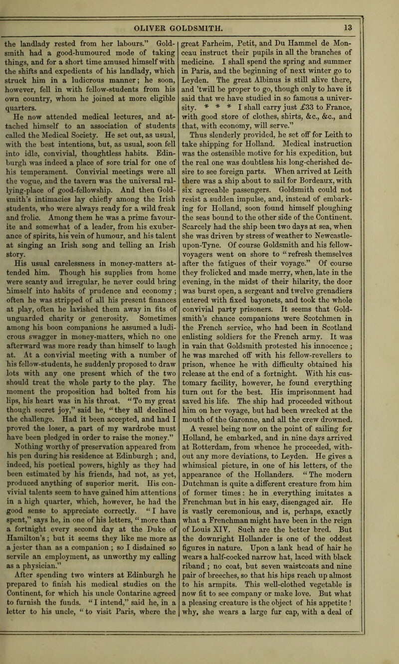 the landlady rested from her labours.” Gold- smith had a good-humoured mode of taking things, and for a short time amused himself with the shifts and expedients of his landlady, which struck him in a ludicrous manner; he soon, however, fell in with feUow-students from his own country, whom he joined at more eligible quarters. He now attended medical lectures, and at- tached himself to an association of students called the Medical Society. He set out, as usual, with the best intentions, but, as usual, soon fell into idle, convivial, thoughtless habits. Edin- burgh was indeed a place of sore trial for one of his temperament. Convivial meetings were all the vogue, and the tavern was the universal ral- lying-place of good-fellowship. And then Gold- smith’s intimacies lay chiefly among the Irish students, who were always ready for a wild freak and frolic. Among them he was a prime favour- ite and somewhat of a leader, from his exuber- ance of spirits, his vein of humour, and his talent at singing an Irish song and telling an Irish story. His usual carelessness in money-matters at- tended him. Though his supplies from home were scanty aud irregular, he never could bring himself into habits of prudence and economy; often he was stripped of all his present finances at play, often he lavished them away in fits of unguarded charity or generosity. Sometimes among his boon companions he assumed a ludi- crous swagger in money-matters, which no one afterward was more ready than himself to laugh at. At a convivial meeting with a number of his fellow-students, he suddenly proposed to draw lots with any one present which of the two should treat the whole party to the play. The moment the proposition had bolted from his lips, his heart was in his throat. “ To my great though secret joy,” said he, “they all declined the challenge. Had it been accepted, and had I proved the loser, a part of my wardrobe must have been pledged in order to raise the money.” Nothing worthy of preservation appeared from his pen during his residence at Edinburgh ; and, indeed, his poetical powers, highly as they had been estimated by his friends, had not, as yet, produced anything of superior merit. His con- vivial talents seem to have gained him attentions in a high quarter, which, however, he had the good sense to appreciate correctly. “ I have spent,” says he, in one of his letters, “ more than a fortnight every second day at the Duke of Hamilton’s ; but it seems they like me more as a jester than as a companion ; so I disdained so servile an employment, as unworthy my calling as a physician.” After spending two winters at Edinburgh he prepared to finish his medical studies on the Continent, for which his uncle Contarine agreed to furnish the funds. “ I intend,” said he, in a letter to his uncle, “to visit Paris, where the great Farheim, Petit, and Du Hammel de Mon- ccau instruct their pupils in all the branches of medicine. I shall spend the spring and summer in Paris, and the beginning of next winter go to Leyden. The great Albinus is still alive there, and ’twiU be proper to go, though only to have it said that we have studied in so famous a univer- sity. * * * I shall carry just £33 to France, with good store of clothes, shirts, &c., &c., and that, with economy, will serve.” Thus slenderly provided, he set off for Leith to take shipping for HoUand. Medical instruction was the ostensible motive for his expedition, but the real one was doubtless his long-cherished de- sire to see foreign parts. When arrived at Leith there was a ship about to sail for Bordeaux, with six agreeable passengers. Goldsmith could not resist a sudden impulse, and, instead of embark- ing for Holland, soon found himself ploughing the seas bound to the other side of the Continent. Scarcely had the ship been two days at sea, when she was driven by stress of weather to Newcastle- upon-Tyne. Of course Goldsmith and his fellow- voyagers went on shore to “ refresh themselves after the fatigues of their voyage.” Of course they frolicked and made merry, when, late in the evening, in the midst of their hilarity, the door was burst open, a sergeant and twelve grenadiers entered with fixed bayonets, and took the whole convivial party prisoners. It seems that Gold- smith’s chance companions were Scotchmen in the French service, who had been in Scotland enlisting soldiers for the French army. It was in vain that Goldsmith protested his innocence ; he was marched oflf with his fellow-revellers to prison, whence he with difficulty obtained his release at the end of a fortnight. With his cus- tomary facility, however, he found everything turn out for the best. His imprisonment had saved his life. The ship had proceeded without him on her voyage, but had been wrecked at the mouth of the Garonne, and all the crew drowned. A vessel being now on the point of sailing for Holland, he embarked, and in nine days arrived at Rotterdam, from whence he proceeded, with- out any more deviations, to Leyden. He gives a whimsical picture, in one of his letters, of the appearance of the Hollanders. “The modern Dutchman is quite a difierent creature from him of former times: he in everything imitates a Frenchman but in his easy, disengaged air. He is vastly ceremonious, and is, perhaps, exactly what a Frenchman might have been in the reign of Louis XIV. Such are the better bred. But the downright Hollander is one of the oddest figures in nature. Upon a lank head of hair he wears a half-cocked narrow hat, laced with black riband ; no coat, but seven waistcoats and nine pair of breeches, so that his hips reach up almost to his armpits. This well-clothed vegetable is now fit to see company or make love. But what a pleasing creature is the object of his appetite ! why, she wears a large fur cap, with a deal of