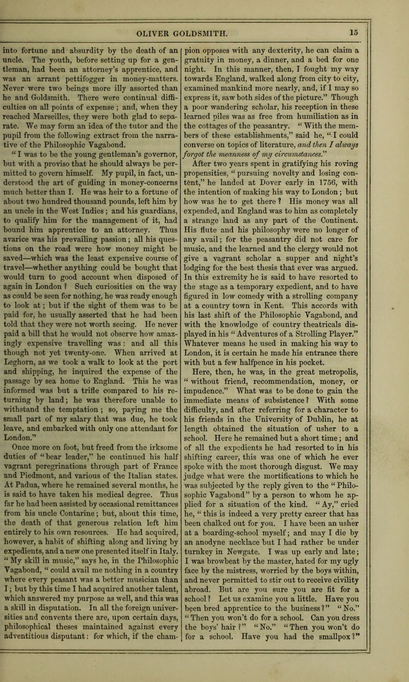 into fortune and absurdity by the death of an uncle. The youth, before setting up for a gen- tleman, had been an attorney’s apprentice, and was an arrant pettifogger in money-matters. Never were two beings more illy assorted than he and Goldsmith. There were continual diffi- culties on all points of expense ; and, when they reached Marseilles, they were both glad to sepa- rate. We may form an idea of the tutor and the pupil from the following extract from the narra- tive of the Philosophic Vagabond. “ I was to be the young gentleman’s governor, but with a proviso that he should always be per- mitted to govern himself. My pupil, in fact, un- derstood the art of guiding in money-concerns much better than I. He was heir to a fortune of about two hundred thousand pounds, left him by an uncle in the West Indies; and his guardians, to qualify him for the management of it, had bound him apprentice to an attorney. Thus avarice was his prevailing passion; all his ques- tions on the road were how money might be saved—which was the least expensive course of travel—whether anything could be bought that would turn to good account when disposed of again in London ? Such curiosities on the way as could be seen for nothing, he was ready enough to look at; but if the sight of them was to be paid for, he usually asserted that he had been told that they were not worth seeing. He never paid a bill that he would not observe how amaz- ingly expensive travelling was: and all this though not yet twenty-one. When arrived at Leghorn, as we took a walk to look at the port and shipping, he inquired the expense of the passage by sea home to England. This he was informed was but a trifle compared to his re- turning by land; he was therefore unable to withstand the temptation ; so, paying me the small part of my salary that was due, he took leave, and embarked with only one attendant for London.” Once more on foot, but freed from the irksome duties of “bear leader,” he continued his half vagrant peregrinations through part of France and Piedmont, and various of the Italian states. At Padua, where he remained several months, he is said to have taken his medical degree. Thus far he had been assisted by occasional remittances from his uncle Contarine; but, about this time, the death of that generous relation left him entirely to his own resources. He had acquired, however, a habit of shifting along and living by expedients, and a new one presented itself in Italy. “ My skill in music,” says he, in the Philosophic Vagabond, “ could avail me nothing in a country where every peasant was a better musician than I; but by this time I had acquired another talent, which answered my purpose as well, and this was a skill in disputation. In all the foreign univer- sities and convents there are, upon certain days, philosophical theses maintained against every adventitious disputant: for which, if the cham- pion opposes with any dexterity, he can claim a gratuity in money, a dinner, and a bed for one night. In this manner, then, I fought my way towards England, walked along from city to city, examined mankind more nearly, and, if 1 may so express it, saw both sides of the picture.” Though a poor wandering scholar, his reception in these learned piles was as free from humiliation as in the cottages of the peasantry. “ With the mem- bers of these establishments,” said he, “ I could converse on topics of literature, and then I always forgot the meanness of my circumstaneesl' After two years spent in gratifying his roving propensities, “ pursuing novelty and losing con- tent,” he landed at Dover early in 1756, with the intention of making his way to London; but how was he to get there 1 His money was aU expended, and England was to him as completely a strange land as any part of the Continent. His flute and his philosophy were no longer of any avail; for the peasantry did not care for music, and the learned and the clergy would not give a vagrant scholar a supper and night’s lodging for the best thesis that ever was argued. In this extremity he is said to have resorted to the stage as a temporary expedient, and to have figured in low comedy with a strolling company at a country town in Kent. This accords with his last shift of the Philosophic Vagabond, and with the knowledge of country theatricals dis- played in his “ Adventures of a Strolling Player.” Whatever means he used in making his way to London, it is certain he made his entrance there with but a few halfpence in his pocket. Here, then, he was, in the great metropolis, “ without friend, recommendation, money, or impudence.” What was to be done to gain the immediate means of subsistence? With some difficulty, and after referring for a character to his friends in the University of Dublin, he at length obtained the situation of usher to a school. Here he remained but a short time; and of all the expedients he had resorted to in his shifting career, this was one of which he ever spoke with the most thorough disgust. We may judge what were the mortifications to which he was subjected by the reply given to the “ Philo- sophic Vagabond” by a person to whom he ap- plied for a situation of the kind. “ Ay,” cried he, “ this is indeed a very pretty career that has been chalked out for you. I have been an usher at a boarding-school myself; and may I die by an anodyne necklace but I had rather be under turnkey in Newgate. I was up early and late; I was browbeat by the master, hated for my ugly face by the mistress, worried by the boys within, and never permitted to stir out to receive civility abroad. But are you sure you are fit for a school ? Let us examine you a little. Have you been bred apprentice to the business?” “No.” “ Then you won’t do for a school. Can you dress the boys’ hair ? ” “ No.” “ Then you won’t do for a school. Have you had the smallpox?”