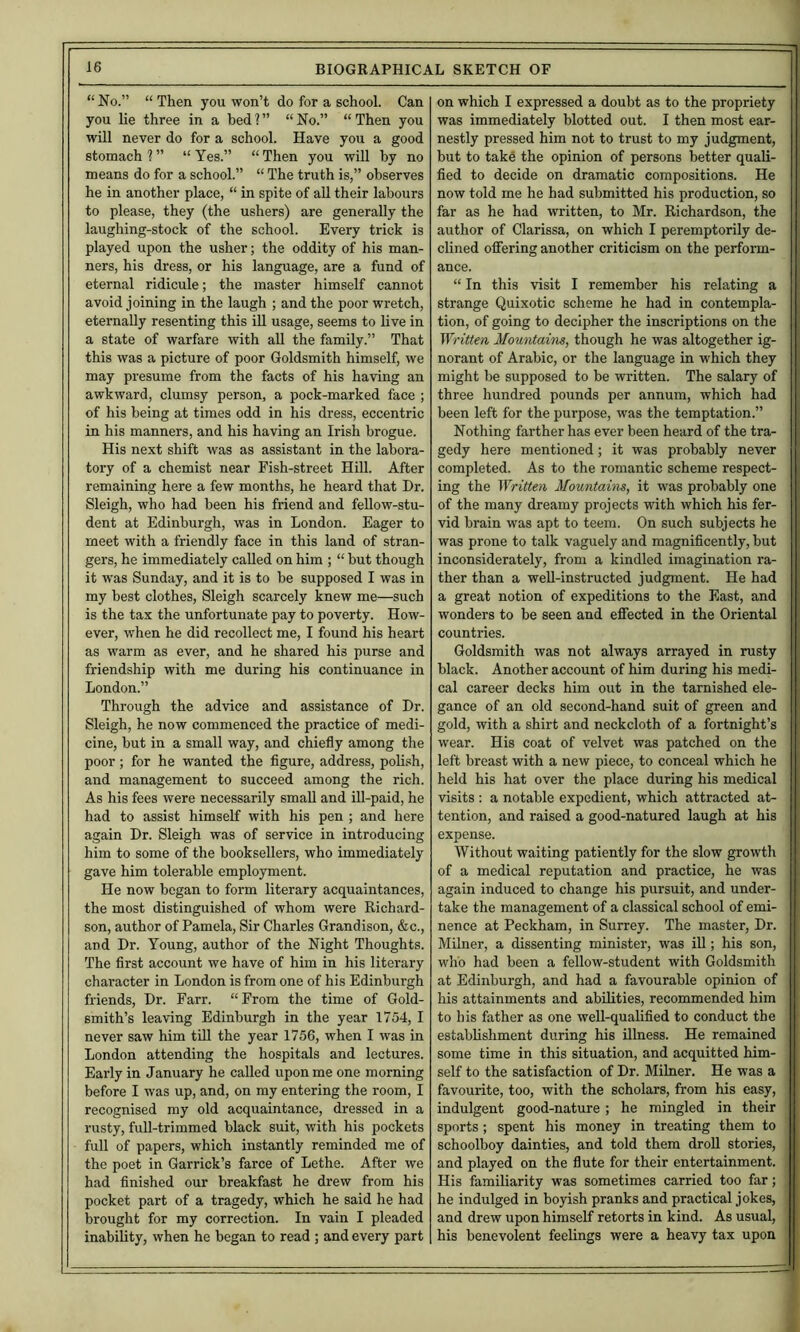 “ No.” “ Then you won’t do for a school. Can you lie three in a bed?” “No.” “Then you will never do for a school. Have you a good stomach ? ” “ Yes.” “ Then you wUl by no means do for a school.” “ The truth is,” observes he in another place, “ in spite of aU their labours to please, they (the ushers) are generally the laughing-stock of the school. Every trick is played upon the usher; the oddity of his man- ners, his dress, or his language, are a fund of eternal ridicule; the master himself cannot avoid joining in the laugh ; and the poor wretch, eternally resenting this ill usage, seems to live in a state of warfare with aU the family.” That this was a picture of poor Goldsmith himself, we may presume from the facts of his having an awkward, clumsy person, a pock-marked face ; of his being at times odd in his dress, eccentric in his manners, and his having an Irish brogue. His next shift was as assistant in the labora- tory of a chemist near Fish-street Hill. After remaining here a few months, he heard that Dr. Sleigh, who had been his friend and feUow-stu- dent at Edinburgh, was in London. Eager to meet with a friendly face in this land of stran- gers, he immediately called on him ; “ but though it was Sunday, and it is to be supposed I was in my best clothes, Sleigh scarcely knew me—such is the tax the unfortunate pay to poverty. How- ever, when he did recollect me, I found his heart as warm as ever, and he shared his purse and friendship with me during his continuance in London.” Through the advice and assistance of Dr. Sleigh, he now commenced the practice of medi- cine, but in a small way, and chiefly among the poor; for he wanted the figure, address, poli.sh, and management to succeed among the rich. As his fees were necessarily small and ill-paid, he had to assist himself with his pen ; and here again Dr. Sleigh was of service in introducing him to some of the booksellers, who immediately gave him tolerable employment. He now began to form literary acquaintances, the most distinguished of whom were Richard- son, author of Pamela, Sir Charles Grandison, &c., and Dr. Young, author of the Night Thoughts. The first account we have of him in his literary character in London is from one of his Edinburgh friends. Dr. Farr. “From the time of Gold- smith’s leaving Edinburgh in the year 1754, I never saw him till the year 1756, when I was in London attending the hospitals and lectures. Early in January he called upon me one morning before I was up, and, on my entering the room, I recognised my old acquaintance, dressed in a rusty, fuU-trimmed black suit, with his pockets full of papers, which instantly reminded me of the poet in Garrick’s farce of Lethe. After we had finished our breakfast he drew from his pocket part of a tragedy, which he said he had brought for my correction. In vain I pleaded inability, when he began to read ; and every part on which I expressed a doubt as to the propriety was immediately blotted out. I then most ear- nestly pressed him not to trust to my judgment, but to take the opinion of persons better quali- fied to decide on dramatic compositions. He now told me he had submitted his production, so far as he had written, to Mr. Richardson, the author of Clarissa, on which I peremptorily de- clined ofiering another criticism on the perform- ance. “ In this visit I remember his relating a strange Quixotic scheme he had in contempla- tion, of going to decipher the inscriptions on the TV/’itten Mountains, though he was altogether ig- norant of Arabic, or the language in which they might be supposed to be written. The salary of three hundred pounds per annum, which had been left for the purpose, was the temptation.” Nothing farther has ever been heard of the tra- gedy here mentioned; it was probably never completed. As to the romantic scheme respect- ing the ^Yritten Mountains, it was probably one of the many dreamy projects with which his fer- vid brain was apt to teem. On such subjects he was prone to talk vaguely and magnificently, but inconsiderately, from a kindled imagination ra- ther than a well-instructed judgment. He had a great notion of expeditions to the East, and wonders to be seen and effected in the Oriental countries. Goldsmith was not always arrayed in rusty black. Another account of him during his medi- cal career decks him out in the tarnished ele- gance of an old second-hand suit of green and gold, with a shirt and neckcloth of a fortnight’s wear. His coat of velvet was patched on the left breast with a new piece, to conceal which he held his hat over the place during his medical visits : a notable expedient, which attracted at- tention, and raised a good-natured laugh at his expense. Without waiting patiently for the slow growth of a medical reputation and practice, he was again induced to change his pursuit, and under- take the management of a classical school of emi- nence at Peckham, in Surrey. The master. Dr. Milner, a dissenting minister, was iU; his son, who had been a fellow-student with Goldsmith at Edinburgh, and had a favourable opinion of his attainments and abilities, recommended him to his father as one well-qualified to conduct the establishment during his illness. He remained some time in this situation, and acquitted him- self to the satisfaction of Dr. Milner. He was a favourite, too, with the scholars, from his easy, indulgent good-nature; he mingled in their sports ; spent his money in treating them to schoolboy dainties, and told them droU stories, and played on the flute for their entertainment. His familiarity was sometimes carried too far; he indulged in boyish pranks and practical jokes, and drew upon himself retorts in kind. As usual, his benevolent feelings were a heavy tax upon