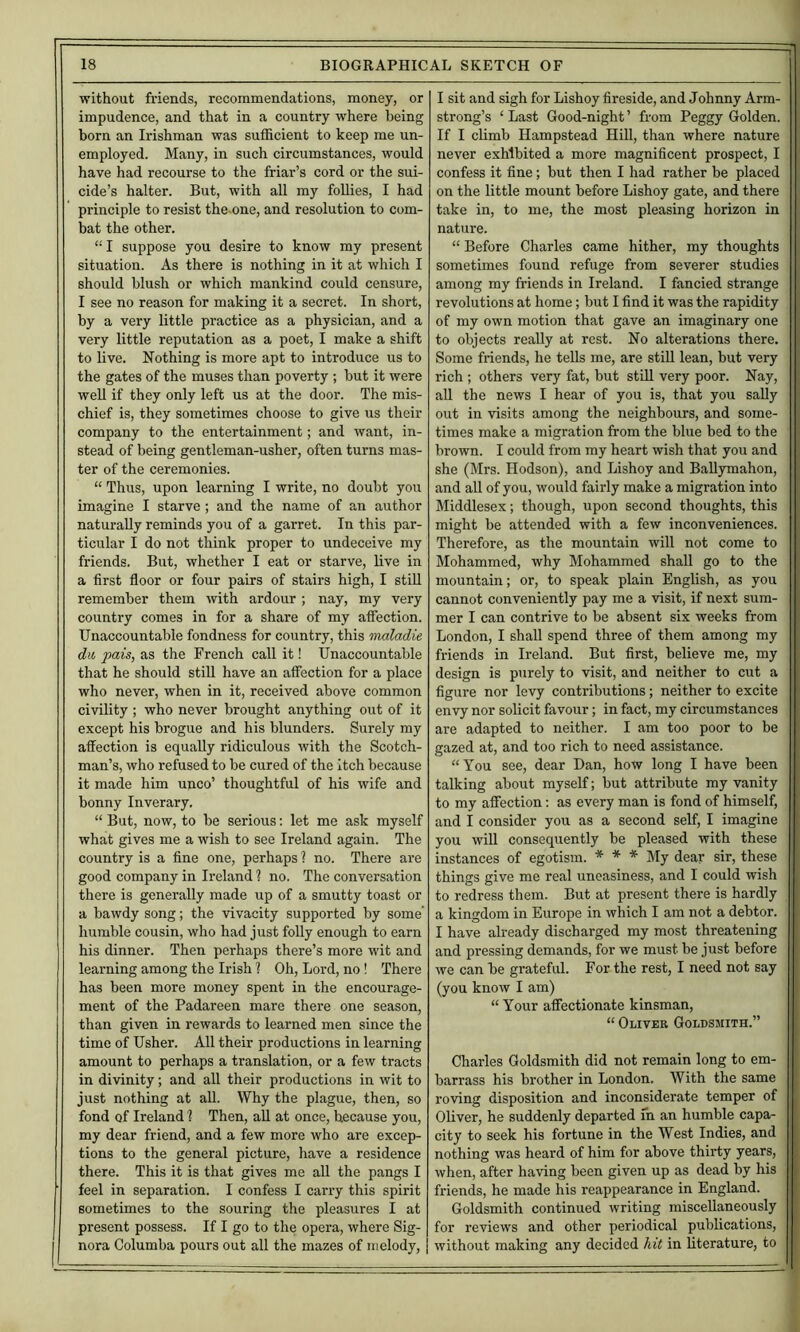 without friends, recommendations, money, or impudence, and that in a country where being born an Irishman was sufficient to keep me un- employed. Many, in such circumstances, would have had recourse to the friar’s cord or the sui- cide’s halter. But, with all my foUies, I had principle to resist the-one, and resolution to com- bat the other. “ I suppose you desire to know my present situation. As there is nothing in it at which I should blush or which mankind could censure, I see no reason for making it a secret. In short, by a very little practice as a physician, and a very little reputation as a poet, I make a shift to live. Nothing is more apt to introduce us to the gates of the muses than poverty ; but it were well if they only left us at the door. The mis- chief is, they sometimes choose to give us their company to the entertainment; and want, in- stead of being gentleman-usher, often turns mas- ter of the ceremonies. “ Thus, upon learning I write, no doubt you imagine I starve; and the name of an author naturally reminds you of a garret. In this par- ticular I do not think proper to undeceive my friends. But, whether I eat or starve, live in a first floor or four pairs of stairs high, I stiU remember them with ardour; nay, my very country comes in for a share of my affection. Unaccountable fondness for country, this maladie dll pais, as the French call it! Unaccountable that he should stiU have an affection for a place who never, when in it, received above common civility; who never brought anything out of it except his brogue and his blunders. Surely my affection is equally ridiculous with the Scotch- man’s, who refused to be cured of the itch because it made him unco’ thoughtful of his wife and bonny Inverary. “ But, now, to be serious; let me ask myself what gives me a wish to see Ireland again. The country is a fine one, perhaps ? no. There are good company in Ireland ? no, The conversation there is generally made up of a smutty toast or a bawdy song; the vivacity supported by some humble cousin, who had just folly enough to earn his dinner. Then perhaps there’s more wit and learning among the Irish 1 Oh, Lord, no! There has been more money spent in the encourage- ment of the Padareen mare there one season, than given in rewards to learned men since the time of Usher. All their productions in learning amount to perhaps a translation, or a few tracts in divinity; and all their productions in wit to just nothing at aU. Why the plague, then, so fond of Ireland 1 Then, all at once, because you, my dear friend, and a few more who are excep- tions to the general picture, have a residence there. This it is that gives me all the pangs I feel in separation. I confess I carry this spirit sometimes to the souring the pleasures I at present possess. If I go to the opera, where Sig- nora Columba pours out all the mazes of melody. I sit and sigh for Lishoy fireside, and Johnny Arm- ' strong’s ‘ Last Good-night ’ from Peggy Golden, f If I climb Hampstead Hill, than where nature ‘ never exhibited a more magnificent prospect, I ‘ confess it fine; but then I had rather be placed - on the little mount before Lishoy gate, and there take in, to me, the most pleasing horizon in nature. - “ Before Charles came hither, my thoughts i sometimes found refuge from severer studies S among my friends in Ireland. I fancied strange j revolutions at home; but I find it was the rapidity of my own motion that gave an imaginary one to objects reaUy at rest. No alterations there. Some friends, he tells me, are still lean, but very rich ; others very fat, but still very poor. Nay, all the news I hear of you is, that you sally out in visits among the neighbours, and some- times make a migration from the blue bed to the brown. I could from my heart wish that you and she (Mrs. Hodson), and Lishoy and Ballymahon, and all of you, would fairly make a migration into Middlesex; though, upon second thoughts, this might be attended with a few inconveniences. Therefore, as the mountain will not come to Mohammed, why Mohammed shall go to the mountain; or, to speak plain English, as you cannot conveniently pay me a visit, if next sum- mer I can contrive to be absent six weeks from London, I shall spend three of them among my friends in Ireland. But first, believe me, my design is purely to visit, and neither to cut a figure nor levy contributions; neither to excite envy nor solicit favour; in fact, my circumstances are adapted to neither. I am too poor to be gazed at, and too rich to need assistance. “You see, dear Dan, how long I have been talking about myself; but attribute my vanity to my affection: as every man is fond of himself, and I consider you as a second self, I imagine you will consequently be pleased with these instances of egotism. * * * My dear sir, these things give me real uneasiness, and I could wish to redress them. But at present there is hardly a kingdom in Europe in which I am not a debtor. I have already discharged my most threatening and pressing demands, for we must be just before we can be grateful. For the rest, I need not say (you know I am) “ Your affectionate kinsman, “ Oliver Goldsmith.” Charles Goldsmith did not remain long to em- barrass his brother in London. With the same roving disposition and inconsiderate temper of Oliver, he suddenly departed m an humble capa- city to seek his fortune in the West Indies, and nothing was heard of him for above thirty years, when, after having been given up as dead by his friends, he made his reappearance in England. Goldsmith continued writing miscellaneously for reviews and other periodical publications, without making any decided /lit in literature, to