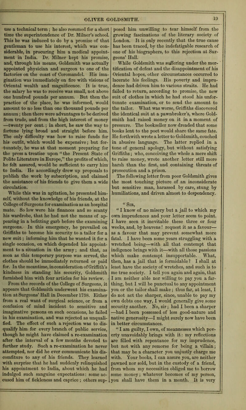 1 use a technical term; he also resumed for a short time the superintendence of Dr. Milner’s school. This he was induced to do by a promise of that gentleman to use his interest, which was con- siderable, in procuring him a medical appoint- ment in India. Dr. Milner kept his promise, and, through his means. Goldsmith was actually appointed physician and surgeon to one of the factories on the coast of Coromandel. His ima- gination was immediately on fire with visions of Oriental wealth and magnificence. It is true, the salary he was to receive was small, not above one hundred pounds per annum. But then the practice of the place, he was informed, would amount to no less than one thousand pounds per annum; then there were advantages to be derived from trade, and from the high interest of money —twenty per cent.; in short, he saw the way to fortune lying broad and straight before him. The only difficulty was how to raise funds for his outfit, which would be expensive; but for- tunately, he was at that moment preparing for the press a treatise upon “ the Present State of Polite Literature in Europe,” the profits of which, he felt assured, would be suflScient to carry him to India. He accordingly drew up proposals to publish the work by subscription, and claimed the assistance of his friends to give them a wide circulation. While this was in agitation, he presented him- self, without the knowledge of his friends, at the College of Surgeons for examination as an hospital mate. So low were his finances and so scanty his wardrobe, that he had not the means of ap- pearing in a befitting garb before the examining surgeons. In this emergency, he prevailed on Griffiths to become his security to a tailor for a new suit; informing him that he wanted it for a single occasion, on which depended his appoint- ment to a situation in the army; and that, as soon as this temporary purpose was served, the clothes should be immediately returned or paid for. In the meantime, in consideration of Griffith’s kindness in standing his security. Goldsmith furnished him with four articles for his review. ■ From the records of the College of Surgeons, it appears that Goldsmith underwent his examina^ tion at Surgeons’ Hall in December 1758. Either from a real want of surgical science, or from a confusion of mind incident to sensitive and imaginative persons on such occasions, he failed in his examination, and was rejected as unquali- fied. The effect of such a rejection was to dis- qualify him for every branch of public service, though he might have claimed a re-examination after the interval of a few months devoted to further study. Such a re-examination he never attempted, nor did he ever communicate his dis- comfiture to any of his friends. They learned with surprise that he had suddenly relinquished his appointment to India, about which he had indulged such sanguine expectations: some ac- cused him of fickleness and caprice ; others sup- posed him unwilling to tear himself from the growing fascinations of the literary society of London. It is only recently that the true cause has been traced, by the indefatigable research of one of his biographers, to this rejection at Sur- geons’ HaU. AVhile Goldsmith was suffering under the mor- tification of defeat and the disappointment of his Oriental hopes, other circumstances occurred to lacerate his feelings. His poverty and impru- dence had driven him to various straits. He had failed to return, according to promise, the new suit of clothes in which he had stood his unfor- tunate examination, or to send the amount to the tailor. What was worse, Griffiths discovered the identical suit at a pawnbroker’s, where Gold- smith had raised money on it in a moment of pressure. The bookseller now dreaded that some books lent to the poet would share the same fate. He forthwith wrote a letter to Goldsmith, couched in abusive language. The latter replied in a tone of general apology, but without satisfying Griffiths; who, conceiving the whole a mere shift to raise money, wrote another letter still more harsh than the first, and containing threats of prosecution and a prison. The following letter from poor Goldsmith gives the most touching picture of an inconsiderate but sensitive man, harassed by care, stung by humiliations, and driven almost to despondency. “ Sir, “ I know of no misery but a jail to which my own imprudences and your letter seem to point. I have seen it inevitable these three or four weeks, and, by heavens! request it as a favour— as a favour that may prevent somewhat more fatal. I have been some years struggling with a wretched being—with all that contempt that indigence brings with it—with aU those passions which make contempt insupportable. What, then, has a jail that is formidable ? I shall at least have the society of wretches, and such is to me true society. I tell you again and again, that I am neither able nor willing to pay you a far- thing, but I will be punctual to any appointment you or the tailor shall make; thus far, at least, I do not act the sharper, since, unable to pay my own debts one way, I would generally give some security another. No, sir; had I been a sharper —had I been possessed of less good-nature and native generosity—I might surely now have been in better circumstances. “ I am guilty, I own, of meannesses which pov- erty unavoidably brings with it: my reflections are filled with repentance for my imprudence, but not with any remorse for being a villain; that may be a character you unjustly charge me with. Your books, I can assure you, are neither pawned nor sold, but in the custody of a friend, from whom my necessities obliged me to borrow some money; whatever becomes of my person, you shall have them in a month. It is very