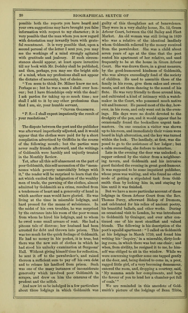 possible both the reports you have heard and your own suggestions may have brought you false information with respect to my character; it is very possible that the man whom you now regard with detestation may inwardly burn with gi'ate- ful resentment. It is very possible that, upon a second perusal of the letter I sent you, you may see the workings of a mind strongly agitated with gratitude and jealousy. If such circum- stances should appear, at least spare invective tiU my book with Mr. Dodsley shall be published, and then, perhaps, you may see the bright side of a mind, when my professions shall not appear the dictates of necessity, but of choice. “ You seem to think Dr. Milner knew me not. Perhaps so; but he was a man I shall ever hon- our ; but I have friendships only with the dead! I ask pardon for taking up so much time; nor shall I add to it by any other professions than that I am, sir, your humble servant, “ Oliver Goldsmith. “ P. S.—I shall expect impatiently the result of your resolutions.” The dispute between the poet and the publisher was afterward imperfectly adjusted, and it would appear that the clothes were paid for by a short compilation advertised by Griffiths in the course of the following month; but the parties were never really friends afterward, and the writings of Goldsmith were harshly and unjustly treated in the Monthly Review. Yet, after all this self-abasement on the part of poor Goldsmith, this self-accusation of the “mean- nesses which poverty unavoidably brings with it,” the reader will be surprised to learn that the act which excited the indignation of the wealthy man of trade, the pawning of the clothes, almost admitted by Goldsmith as a crime, resulted from a tenderness of heart and a generosity of hand in which another man would have gloried. He was living at the time in miserable lodgings, and hard pressed for the means of subsistence. In the midst of his own troubles, he was surprised by the entrance into his room of the poor woman from whom he hired his lodgings, and to whom he owed some small arrears of rent. She had a piteous tale of distress; her husband had been arrested for debt and thrown into prison. This was too much for the quick feelings of Goldsmith. He had no money in his pocket, it is true, but there was the new suit of clothes in which he had stood his unlucky examination at Surgeons’ Hall. Without giving himself time for reflection, he sent it off to the pawnbroker’s, and raised thereon a sufficient sum to pay off his own debt and to release his landlord from prison. Such was one of the many instances of inconsiderate generosity which involved poor Goldsmith in scrapes, and drew on him the censures of the prudent and the selflsh. And now let us be indulged in a few particulars about these lodgings in which Goldsmith was guilty of this thoughtless act of benevolence. They were in a very shabby house. No. 12, Green Arbour Court, between the Old Bailey and Fleet Market. An old woman was still living in 1820 who was a relative of the identical landlady whom Goldsmith relieved by the money received from the pawnbroker. She was a child about seven years of age at tbe time that the poet rented his apartment of her relative, and used frequently to be at the house in Green Arbour Court. She was drawn there, in a great measure, by the good-humoured kindness of Goldsmith, who was always exceedingly fond of the society of children. He used to assemble those of the family in his room, give them cakes and sweet- meats, and set them dancing to the sound of his flute. He was very friendly to those around him, and cultivated a, kind of intimacy with a watch- maker in the Court, who possessed much native wit and humour. He passed most of the day, how- ever, in his room, and only went out in the even- ings. His days were no doubt devoted to the drudgery of the pen, and it would appear that he occasionally found the booksellers urgent task- masters. On one occasion a visitor was shown up to his room, and immediately their voices were heard in high altercation, and the key was turned within the lock. The landlady, at first, was dis- posed to go to the assistance of her lodger; but a calm succeeding, she forbore to interfere. Late in the evening the door was unlocked; a supper ordered by the visitor from a neighbour- ing tavern, and Goldsmith and his intrusive guest finished the evening in great good-humour. It was supposed to be some impatient publisher, whose press was waiting, and who found no other mode of getting a stipulated task from Gold- smith than by locking him in, and staying by him until it was finished. But we have a more particular account of these lodgings in Green Arbour Court from the Rev. Thomas Percy, afterward Bishop of Dromore, and celebrated for his relics of ancient poetry, his beautiful ballads, and other works. During an occasional visit to London, he was introduced to Goldsmith by Grainger, and ever after con- tinued one of his most steadfast and valued friends. The following is his description of the poet’s squalid apartment: “ I called on Goldsmith at his lodgings in March 1759, and found him writing his ‘ Inquiry,’ in a miserable, dirty-look- ing room, in which there was but one chair; and when, from civility, he resigned it to me, he him- self was obliged to sit in the window. While we were conversing together some one tapped gently at the door, and, being desired to come in, a poor, ragged little girl, of a very becoming demeanour, entered the room, and, dropping a courtesy, said, ‘ My mamma sends her compliments, and begs the favour of you to lend her a chamber-pot fuU of coals.’ ” We are reminded in this anecdote of Gold- smith’s picture of the lodgings of Beau Tibbs,