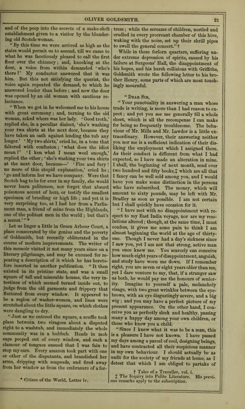 and of the peep into the secrets of a make-shift establishment given to a visitor by the blunder- ing old Scotch-woman. “ By this time we were arrived as high as the stairs would permit us to ascend, till we came to what he was facetiously pleased to call the first floor over the chimney; and, knocking at the door, a voice from within demanded ‘who’s there 1 ’ My conductor answered that it was him. But this not satisfying the querist, the voice again repeated the demand, to which he answered louder than before ; and now the door was opened by an old woman with cautious re- luctance. “ When we got in he welcomed me to his house with great ceremony; and, turning to the old woman, asked where was her lady. ‘ Good troth,’ replied she, in a peculiar dialect, ‘ she’s washing your twa shirts at the next door, because they have taken an oath against lending the tub any longer.’ ‘ My two shirts,’ cried he, in a tone that faltered with confusion; ‘ what does the idiot mean ?’ ‘I ken what I mean weel enough,’ replied the other; ‘ she’s washing your twa shirts at the next door, because—’ ‘ Fire and fury! no more of this stupid explanation,’ cried he; ‘ go and inform her we have company. Were that Scotch hag to be for ever in my family, she would never learn politeness, nor forget that absurd poisonous accent of hers, or testify the smallest specimen of breeding or high life ; and yet it is very surprising too, as I had her from a Parlia- ment man, a friend of mine from the Highlands, one of the politest men in the world ; but that’s a secret.’ ” * Let us linger a little in Green Arbour Court, a place consecrated by the genius and the poverty of Goldsmith, but recently obliterated in the course of modern improvements. The writer of this memoir visited it not many years since on a literary pilgrimage, and may be excused for re- peating a description of it which he has hereto- fore inserted in another publication. “ It then existed in its pristine state, and was a small square of tall and miserable houses, the very in- testines of which seemed turned inside out, to judge from the old garments and frippery that fluttered from every window. It appeared to be a region of washer-women, and lines were stretched about the little square, on which clothes were dangling to dry. “ Just as we entered the square, a scuffle took place between two viragoes about a disputed right to a washtub, and immediately the whole community was in a hubbub. Heads in mob caps peeped out of every window, and such a clamour of tongues ensued that I was fain to stop my ears. Every amazon took part with one or other of the disputants, and brandished her arms, dripping with soapsuds, and fired away from her window as from the embrasure of a for- • Citizen of the World, Letter Iv. tress ; while the screams of children, nestled and cradled in every procreant chamber of this hive, waking with the noise, set up their shrill pipes to swell the general concert.” t While in these forlorn quarters, sufliering un- der extreme depression of spirits, caused by his failure at Surgeons’ HaU, the disappointment of his hopes, and his harsh collisions with Grifllths, Goldsmith wrote the following letter to his bro- ther Henry, some parts of which are most touch- ingly mournful. “ Dear Sir, “ Your punctuality in answering a man whose trade is writing, is more than I had reason to ex- pect ; and yet you see me generally fill a whole sheet, which is all the recompense I can make for being so frequently troublesome. The beha- viour of Mr. Mills and Mr. Lawdor is a little ex- traordinary. However, their answering neither you nor me is a sufficient indication of their dis- liking the employment which I assigned them. As their conduct is different from what I had expected, so I have made an alteration in mine. I shall, the beginning of next month, send over two hundred and fifty books,J which are all that I fancy can be well sold among you, and I would have you make some distinction in the persons who have subscribed. The money, which will amount to sixty pounds, may be left with Mr. Bradley as soon as possible. I am not certain but I shall quickly have occasion for it. “ I have met with no disappointment with re- spect to my East India voyage, nor are my reso- lutions altered; though, at the same time, I must confess, it gives me some pain to think I am almost beginning the world at the age of thirty- one. Though I never had a day’s sickness since I saw you, yet I am not that strong, active man you once knew me. You scarcely can conceive how much eight years of disappointment, anguish, and study have worn me down. If I remember right, you are seven or eight years older than me, yet I dare venture to say, that, if a stranger saw us both, he would pay me the honours of senior- ity. Imagine to yourself a pale, melancholy visage, with two great wrinkles between the eye- brows, with an eye disgustingly severe, and a big wig ; and you may have a perfect picture of my present appearance. On the other hand, I con- ceive you as perfectly sleek and healthy, passing many a happy day among your own children, or those who knew you a chilffi “ Since I knew what it was to be a man, this is a pleasure I have not known. I have passed my days among a parcel of cool, designing beings, and have contracted all their suspicious manner in my own behaviour. I should actually be as unfit for the society of my friends at home, as I detest that which I am obliged to partake of f Tales of a Traveller, vol. i. { The Inquiry into Polite Literature. His previ- ous remarks apply to the subscription.