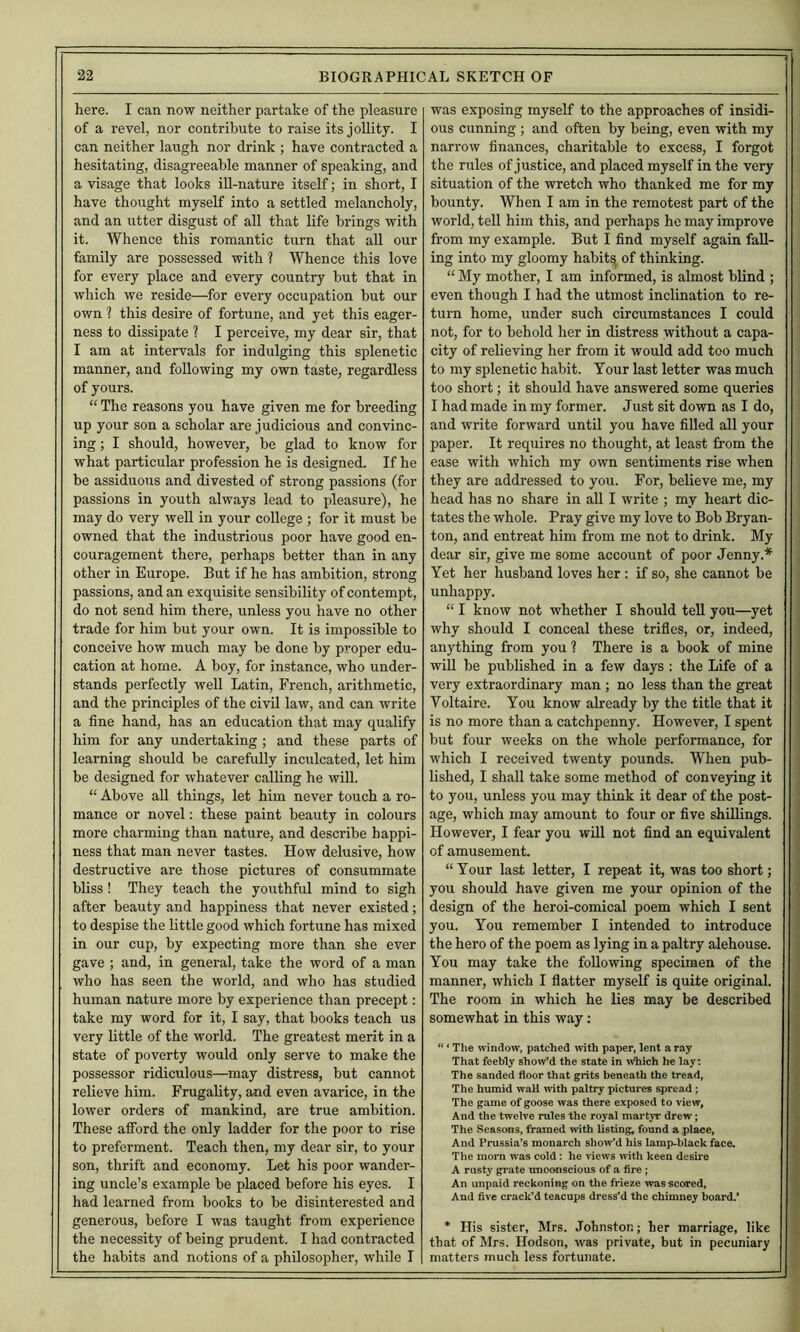 here. I can now neither partake of the pleasure of a revel, nor contribute to raise its jollity. I can neither laugh nor drink ; have contracted a hesitating, disagreeable manner of speaking, and a visage that looks ill-nature itself; in short, I have thought myself into a settled melancholy, and an utter disgust of all that life brings with it. Whence this romantic turn that aU our family are possessed with ? Whence this love for every place and every country but that in which we reside—for every occupation but our own ? this desire of fortune, and yet this eager- ness to dissipate ? I perceive, my dear sir, that I am at intervals for indulging this splenetic manner, and following my own taste, regardless of yours. “ The reasons you have given me for breeding up your son a scholar are judicious and convinc- ing ; I should, however, be glad to know for what particular profession he is designed. If he be assiduous and divested of strong passions (for passions in youth always lead to pleasure), he may do very weU in your college ; for it must be owned that the industrious poor have good en- couragement there, perhaps better than in any other in Europe. But if he has ambition, strong passions, and an exquisite sensibility of contempt, do not send him there, unless you have no other trade for him but your own. It is impossible to conceive how much may be done by proper edu- cation at home. A boy, for instance, who under- stands perfectly well Latin, French, arithmetic, and the principles of the civil law, and can write a fine hand, has an education that may qualify him for any undertaking ; and these parts of learning should be carefully inculcated, let him be designed for whatever calling he will. “ Above aU things, let him never touch a ro- mance or novel: these paint beauty in colours more charming than nature, and describe happi- ness that man never tastes. How delusive, how destructive are those pictures of consummate bliss ! They teach the youthful mind to sigh after beauty and happiness that never existed; to despise the little good which fortune has mixed in our cup, by expecting more than she ever gave ; and, in general, take the word of a man who has seen the world, and who has studied human nature more by experience than precept: take my word for it, I say, that books teach us very little of the world. The greatest merit in a state of poverty would only serve to make the possessor ridiculous—may distress, but cannot relieve him. Frugality, and even avarice, in the lower orders of mankind, are true ambition. These afibrd the only ladder for the poor to rise to preferment. Teach then, my dear sir, to your son, thrift and economy. Let his poor wander- ing uncle’s example be placed before his eyes. I had learned from books to be disinterested and generous, before I was taught from experience the necessity of being prudent. I had contracted the habits and notions of a philosopher, while I was exposing myself to the approaches of insidi- ous cunning ; and often by being, even with my narrow finances, charitable to excess, I forgot the rules of justice, and placed myself in the very situation of the wretch who thanked me for my bounty. When I am in the remotest part of the world, tell him this, and perhaps he may improve from my example. But I find myself again fall- ing into my gloomy habits of thinking. “ My mother, I am informed, is almost blind ; even though I had the utmost inclination to re- turn home, under such circumstances I could not, for to behold her in distress without a capa- city of relieving her from it would add too much to my splenetic habit. Your last letter was much too short; it should have answered some queries I had made in my former. Just sit down as I do, and write forward until you have filled all your paper. It requires no thought, at least from the ease with which my own sentiments rise when they are addressed to you. For, believe me, my head has no share in aU I write ; my heart dic- tates the whole. Pray give my love to Bob Bryan- ton, and entreat him from me not to drink. My dear sir, give me some account of poor Jenny.* Yet her husband loves her; if so, she cannot be unhappy. “ I know not whether I should tell you—yet why should I conceal these trifles, or, indeed, anything from you ? There is a book of mine wiU be published in a few days : the Life of a very extraordinary man ; no less than the great Voltaire. You know already by the title that it is no more than a catchpenny. However, I spent but four weeks on the whole performance, for which I received twenty pounds. When pub- lished, I shall take some method of conveying it to you, unless you may think it dear of the post- age, which may amount to four or five shillings. However, I fear you will not find an equivalent of amusement. “ Your last letter, I repeat it, was too short; you should have given me your opinion of the design of the heroi-comical poem which I sent you. You remember I intended to introduce the hero of the poem as lying in a paltry alehouse. You may take the following specimen of the manner, which I flatter myself is quite original. The room in which he lies may be described somewhat in this way; “ * The window, patched wth paper, lent a ray That feebly show’d the state in >Vhich he lay: The sanded floor that grits beneath the tread, The humid wall with paltry pictures spread; The game of goose was there exposed to view, And the twelve rules the royal martyr drew; The SeasMis, framed with listing, found a place, And Prussia’s monarch show’d his lamp-black face. The morn w'as cold: he views with keen desire A rusty grate unconscious of a fire ; An unpaid reckoning on the frieze was scored, And five crack’d teacups dress’d the chimney board.* * His sister, Mrs. Johnston; her marriage, like that of Mrs. Hodson, was private, but in pecuniary matters much less fortunate.