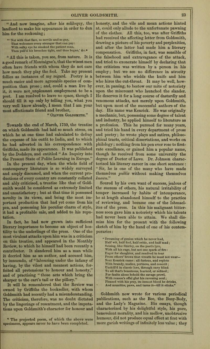 “ And now imagine, after his soliloquy, the landlord to make his appearance in order to dun him for the reckoning; “ ‘ Not with that face, so servile and so gay, That welcomes every stranger that can pay: With sulky eye he smoked the patient man, Then pull’d his breeches tight, and thus began,’ <fcc.» “ All this is taken, you see, from nature. It is a good remark of Montaigne’s, that the wisest men often have friends with whom they do not care how much they play the fool. Take my present follies as instances of my regard. Poetry is a much easier and more agreeable species of com- position than prose ; and, could a man live by it, it were not ^unpleasant employment to he a poet. I am resolved to leave no space, though I should fiU it up only by telling you, what you very well know already, I mean that I am your most affectionate friend and brother, “ Oliver Goldsmith.” Towards the end of March, 1759, the treatise on which Goldsmith had laid so much stress, on which he at one time had calculated to defray the expense of his outfit to India, and to which he had adverted in his correspondence with Griffiths, made its appearance. It was published by the Dodsleys, and entitled “ An Inquiry into the Present State of Polite Learning in Europe.” In the present day, when the whole field of contemporary literature is so widely surveyed and amply discussed, and when the current pro- ductions of every country are constantly collated and ably criticised, a treatise like that of Gold- smith would be considered as extremely limited and unsatisfactory; but at that time it possessed novelty in its views, and being the most im- portant production that had yet come from his pen, and possessing his peculiar charm of style, it had a profitable sale, and added to his repu- tation. In fact, he had now grown into sufficient literary importance to become an object of hos- tility to the underlings of the press. One of the most virulent attacks upon him was in a criticism on this treatise, and appeared in the Monthly Review, to which he himself had been recently a contributor. It slandered him as a man while it decried him as an author, and accused him, by innuendo, of “ labouring under the infamy of having, by the vilest and meanest actions, for- feited all pretensions to honour and honesty,” and of practising “those acts which bring the sharper to the cart’s tail or the pillory.” It will be remembered that the Review was owned by Griffiths the bookseller, with whom Goldsmith had recently had a misunderetanding. The criticism, therefore, was no doubt dictated by the fingerings of resentment, and the imputa- tions upon Goldsmith’s character for honour and * The projected poem, of whieh the above were specimens, appears never to have been completed. honesty, and the vile and mean actions hinted at, could only allude to the unfortunate pawning of the clothes. AU this, too, was after Griffiths had received the affecting letter from Goldsmith, drawing a picture of his poverty and perplexities, and after the latter had made him a literary compensation. Griffiths, in fact, was sensible of the falsehood and extravagance of the attack, and tried to exonerate himself by declaring that the criticism was written by a person in his employ; but we see no difference in atrocity between him who wields the knife and him who hires the cut-throat. It may be well, how- ever, in passing, to bestow our mite of notoriety upon the miscreant who launched the slander. He deserves it for a long course of dastardly and venomous attacks, not merely upon Goldsmith, but upon most of the successful authors of the day. His name was Kenrick. He was originally a mechanic, but, possessing some degree of talent and industry, he applied himself to literature as a profession. This he pursued for many years, and tried his hand in every department of prose and poetry; he wrote plays and satires, philoso- phical tracts, critical dissertations, and works on philology; nothing from his pen ever rose to first- rate excellence, or gained him a popular name, though he received from some university the degree of Doctor of Laws. Dr. Johnson charac- terized his literary career in one short sentence ; “ Sir, he is one of the many who have made themselves public without making themselves known Soured by his own want of success, jealous of the success of others, his natural irritability of temper increased by habits of intemperance, he at length abandoned himself to the practice of reviewing, and became one of the Ishmael- ites of the press. In this his malignant bitter- ness soon gave him a notoriety which his talents had never been able to attain. We shall dis- miss him for the present with the following sketch of him by the hand of one of his contem- poraries : “ Breaming of genius which he never had, Half wit, half fool, half critic, and half mad; Seizing, like Shirley, on the poet’s lyre, With all his rage, but not one spark of fire: Eager for slaughter, and resolved to tear From others* brows that wreath he must not wear— Next Kenrick came: all furious, and replete With brandy, malice, pertness, and conceit; TJnskill’d in classic lore, through envy blind To all that’s beauteous, learned, or refined; For faults alone behold the savage prowl, With reason’s offal glut his ravening soul; Pleased with his prey, its inmost blood he drinks, • And mumbles, paws, and turns it—till it stinks.” Goldsmith now wrote for various periodical publications, such as the Bee, the Busy-Body, and the Lady’s Magazine. His essays, though characterized by his delightful style, his pure, benevolent morality, and his mellow, unobtrusive humour, did not produce equal effect at first with 1 more garish writings of infinitely less value; they