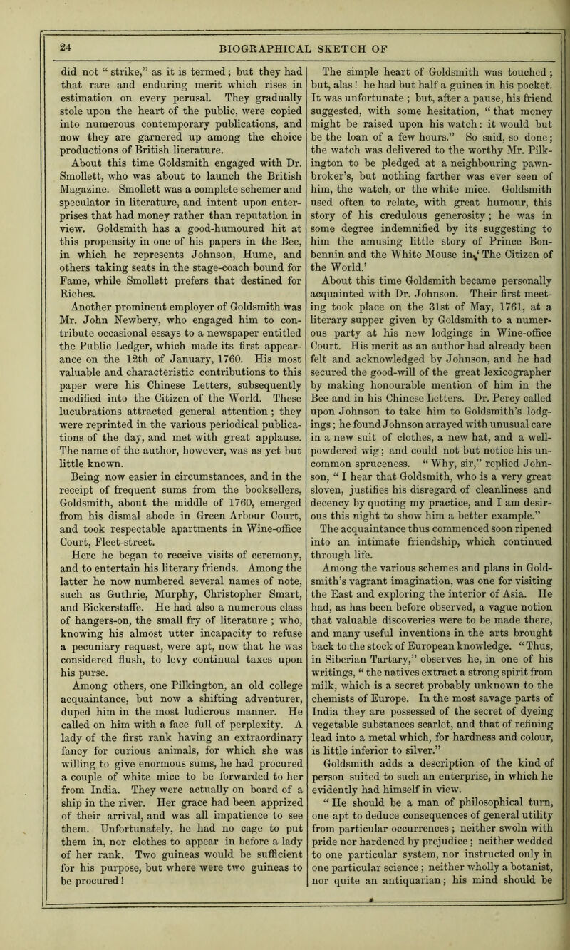 did not “ strike,” as it is termed; but they had that rare and enduring merit which rises in estimation on every perusal. They gradually stole upon the heart of the public, were copied into numerous contemporary publications, and now they are garnered up among the choice productions of British literature. About this time Goldsmith engaged with Dr. Smollett, who was about to launch the British Magazine. Smollett was a complete schemer and speculator in literature, and intent upon enter- prises that had money rather than reputation in view. Goldsmith has a good-humoured hit at this propensity in one of his papers in the Bee, in which he represents Johnson, Hume, and others taking seats in the stage-coach bound for Fame, while Smollett prefers that destined for Riches. Another prominent employer of Goldsmith was Mr. John Newbery, who engaged him to con- tribute occasional essays to a newspaper entitled the Public Ledger, which made its first appear- ance on the 12th of January, 1760. His most valuable and characteristic contributions to this paper were his Chinese Letters, subsequently modified into the Citizen of the World. These lucubrations attracted general attention ; they were reprinted in the various periodical publica- tions of the day, and met with great applause. The name of the author, however, was as yet but little known. Being now easier in circumstances, and in the receipt of frequent sums from the booksellers, Goldsmith, about the middle of 1760, emerged from his dismal abode in Green Arbour Court, and took respectable apartments in Wine-office Court, Fleet-street. Here he began to receive visits of ceremony, and to entertain his literary friends. Among the latter he now numbered several names of note, such as Guthrie, Murphy, Christopher Smart, and Bickerstaffe. He had also a numerous class of hangers-on, the small fry of literature ; who, knowing his almost utter incapacity to refuse a pecuniary request, were apt, now that he was considered flush, to levy continual taxes upon his purse. Among others, one Pilkington, an old college acquaintance, but now a shifting adventurer, duped him in the most ludicrous manner. He called on him with a face full of perplexity. A lady of the first rank having an extraordinary fancy for curious animals, for which she was willing to give enormous sums, he had procured a couple of white mice to be forwarded to her from India. They were actually on board of a ship in the river. Her grace had been apprized of their arrival, and was all impatience to see them. Unfortunately, he had no cage to put them in, nor clothes to appear in before a lady of her rank. Two guineas would be sufficient for his purpose, but where were two guineas to be procured! The simple heart of Goldsmith was touched; but, alas ! he had but half a guinea in his pocket. It was unfortunate ; but, after a pause, his friend suggested, with some hesitation, “that money might be raised upon his watch: it would but be the loan of a few hours.” So said, so done; the watch was delivered to the worthy Mr. Pilk- ington to be pledged at a neighbouring pawn- broker’s, but nothing farther was ever seen of him, the watch, or the white mice. Goldsmith used often to relate, with great humour, this | story of his credulous generosity ; he was in ■ some degree indemnified by its suggesting to ! him the amusing little story of Prince Bon- ] bennin and the White Mouse in^‘ The Citizen of ; the World.’ About this time Goldsmith became personally ' acquainted with Dr. Johnson. Their first meet- ing took place on the 31st of May, 1761, at a literary supper given by Goldsmith to a numer- ous party at his new lodgings in Wine-office Court. His merit as an author had already been * felt and acknowledged by Johnson, and he had ^ secured the good-will of the great lexicographer by making honourable mention of him in the Bee and in his Chinese Letters. Dr. Percy called upon Johnson to take him to Goldsmith’s lodg- ings ; he found Johnson arrayed with unusual care in a new suit of clothes, a new hat, and a well- powdered wig; and could not but notice his un- common spruceness. “Why, sir,” replied John- son, “ I hear that Goldsmith, who is a very great sloven, justifies his disregard of cleanliness and decency by quoting my practice, and I am desir- ous this night to show him a better example.” The acquaintance thus commenced soon ripened into an intimate friendship, which continued through life. Among the various schemes and plans in Gold- smith’s vagrant imagination, was one for visiting the East and exploring the interior of Asia. He had, as has been before observed, a vague notion that valuable discoveries were to be made there, and many useful inventions in the arts brought back to the stock of European knowledge. “ Thus, in Siberian Tartary,” observes he, in one of his writings, “ the natives extract a strong spirit from milk, which is a secret probably unknown to the chemists of Europe. In the most savage parts of India they are possessed of the secret of dyeing vegetable substances scarlet, and that of refining lead into a metal which, for hardness and colour, is little inferior to silver.” Goldsmith adds a description of the kind of person suited to such an enterprise, in which he evidently had himself in view. “ He should be a man of philosophical turn, one apt to deduce consequences of general utility from particular occurrences ; neither swoln with pride nor hardened by prejudice; neither wedded to one particular system, nor instructed only in one particular science ; neither wholly a botanist, nor quite an antiquarian; his mind should be