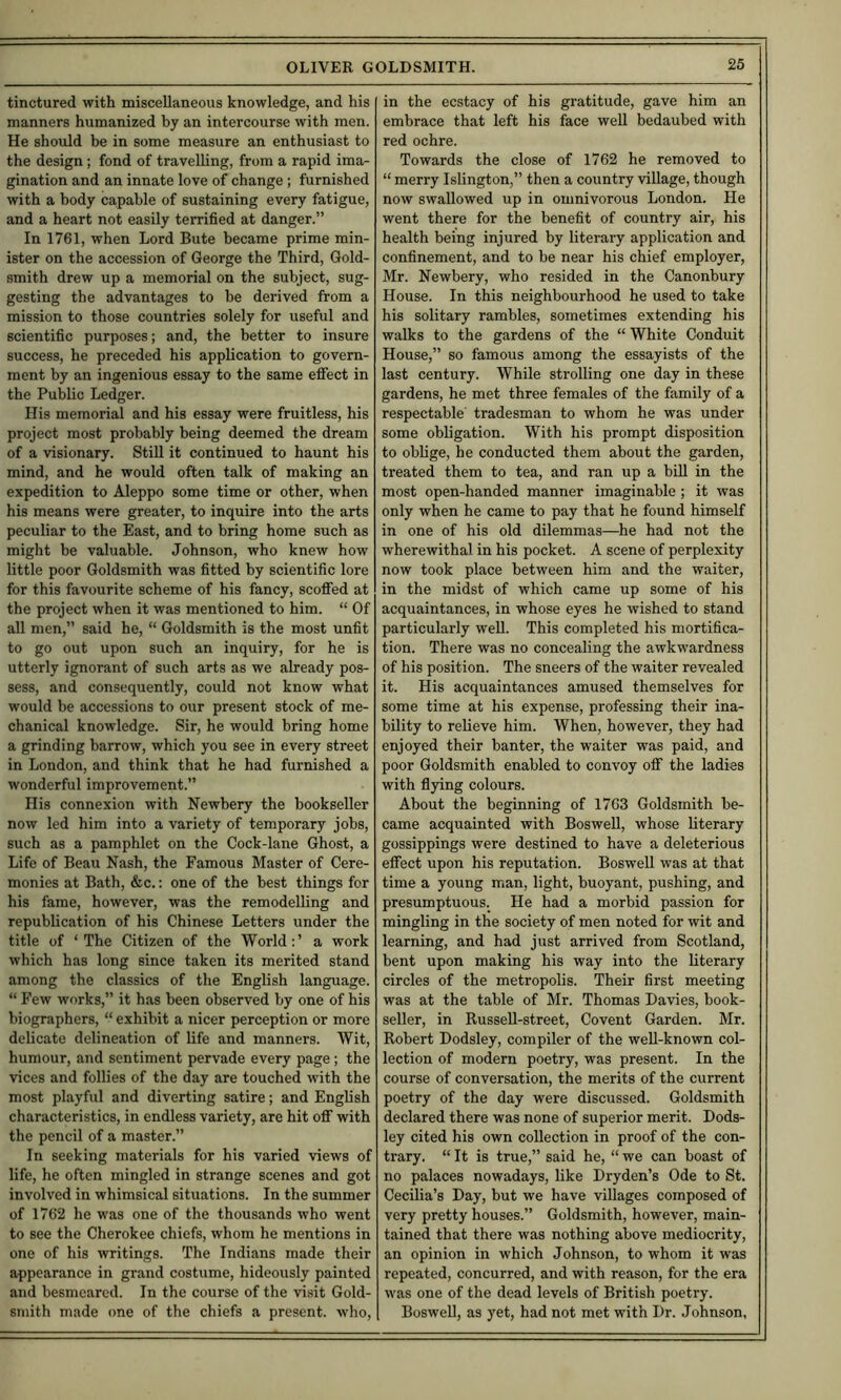 tinctured with miscellaneous knowledge, and his manners humanized by an intercourse with men. He should be in some measure an enthusiast to the design; fond of travelling, from a rapid ima- gination and an innate love of change ; furnished with a body capable of sustaining every fatigue, and a heart not easily terrified at danger.” In 1761, when Lord Bute became prime min- ister on the accession of George the Third, Gold- smith drew up a memorial on the subject, sug- gesting the advantages to be derived from a mission to those countries solely for useful and scientific purposes; and, the better to insure success, he preceded his application to govern- ment by an ingenious essay to the same eflfect in the Public Ledger. His memorial and his essay were fruitless, his project most probably being deemed the dream of a visionary. Still it continued to haunt his mind, and he would often talk of making an expedition to Aleppo some time or other, when his means were greater, to inquire into the arts peculiar to the East, and to bring home such as might be valuable. Johnson, who knew how little poor Goldsmith was fitted by scientific lore for this favourite scheme of his fancy, scoflfed at the project when it was mentioned to him. “ Of all men,” said he, “ Goldsmith is the most unfit to go out upon such an inquiry, for he is utterly ignorant of such arts as we already pos- sess, and consequently, could not know what would be accessions to our present stock of me- chanical knowledge. Sir, he would bring home a grinding barrow, which you see in every street in London, and think that he had furnished a wonderful improvement.” His connexion with Newbery the bookseller now led him into a variety of temporary jobs, such as a pamphlet on the Cock-lane Ghost, a Life of Beau Nash, the Famous Master of Cere- monies at Bath, &c.: one of the best things for his fame, however, was the remodelling and republication of his Chinese Letters under the title of ‘The Citizen of the World:’ a work which has long since taken its merited stand among the classics of the English language. “ Few works,” it has been observed by one of his biographers, “ exhibit a nicer perception or more delicate delineation of life and manners. Wit, humour, and sentiment pervade every page; the vices and follies of the day are touched with the most playful and diverting satire; and English characteristics, in endless variety, are hit ofi with the pencil of a master.” In seeking materials for his varied views of life, he often mingled in strange scenes and got involved in whimsical situations. In the summer of 1762 he was one of the thousands who went to see the Cherokee chiefs, whom he mentions in one of his writings. The Indians made their appearance in grand costume, hideously painted and besmeared. In the course of the visit Gold- smith made one of the chiefs a present, who. in the ecstacy of his gratitude, gave him an embrace that left his face well bedaubed with red ochre. Towards the close of 1762 he removed to “ merry Islington,” then a country village, though now swallowed up in omnivorous London. He went there for the benefit of country air, his health being injured by literary application and confinement, and to be near his chief employer, Mr. Newbery, who resided in the Canonbury House. In this neighbourhood he used to take his solitary rambles, sometimes extending his walks to the gardens of the “ White Conduit House,” so famous among the essayists of the last century. While strolling one day in these gardens, he met three females of the family of a respectable' tradesman to whom he was under some obligation. With his prompt disposition to oblige, be conducted them about the garden, treated them to tea, and ran up a bill in the most open-handed manner imaginable ; it was only when he came to pay that he found himself in one of his old dilemmas—he had not the wherewithal in his pocket. A scene of perplexity now took place between him and the waiter, in the midst of which came up some of his acquaintances, in whose eyes he wished to stand particularly well. This completed his mortifica- tion. There was no concealing the awkwardness of his position. The sneers of the waiter revealed it. His acquaintances amused themselves for some time at his expense, professing their ina- bility to relieve him. When, however, they had enjoyed their banter, the waiter was paid, and poor Goldsmith enabled to convoy off the ladies with flying colours. About the beginning of 1763 Goldsmith be- came acquainted with Boswell, whose literary gossippings were destined to have a deleterious effect upon his reputation. Boswell was at that time a young man, light, buoyant, pushing, and presumptuous. He had a morbid passion for mingling in the society of men noted for wit and learning, and had just arrived from Scotland, bent upon making his way into the literary circles of the metropolis. Their first meeting was at the table of Mr. Thomas Davies, book- seller, in RusseU-street, Covent Garden. Mr. Robert Dodsley, compiler of the well-known col- lection of modern poetry, was present. In the course of conversation, the merits of the current poetry of the day were discussed. Goldsmith declared there was none of superior merit. Dods- ley cited his own collection in proof of the con- trary. “ It is true,” said he, “ we can boast of no palaces nowadays, like Dryden’s Ode to St. Cecilia’s Day, but we have villages composed of very pretty houses.” Goldsmith, however, main- tained that there was nothing above mediocrity, an opinion in which Johnson, to whom it was repeated, concurred, and with reason, for the era was one of the dead levels of British poetry. Boswell, as yet, had not met with Dr. Johnson,