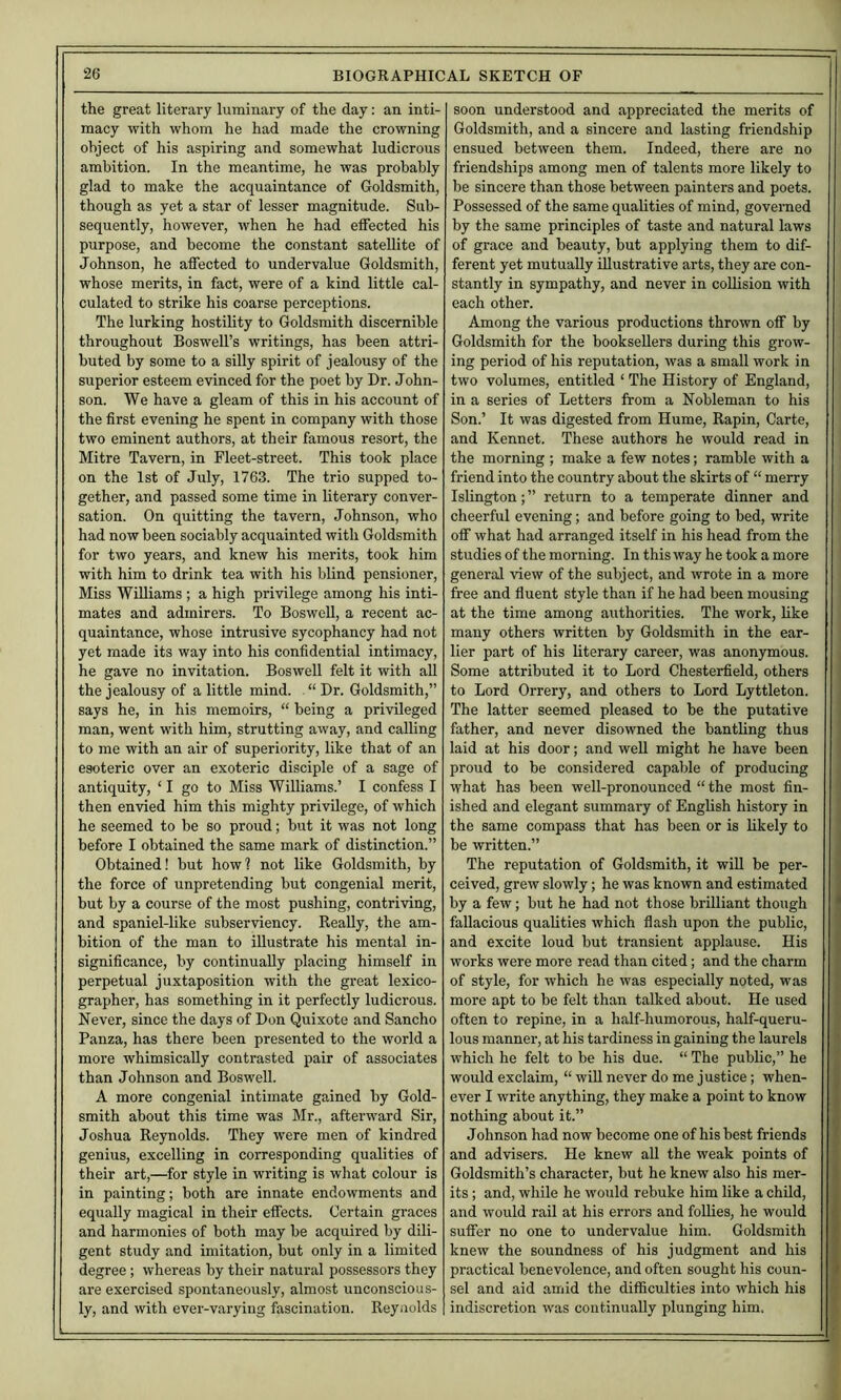 the great literary luminary of the day: an inti- macy with whom he had made the crowning object of his aspiring and somewhat ludicrous ambition. In the meantime, he was probably glad to make the acquaintance of Goldsmith, though as yet a star of lesser magnitude. Sub- sequently, however, when he had elFected his purpose, and become the constant satellite of Johnson, he affected to undervalue Goldsmith, whose merits, in fact, were of a kind little cal- culated to strike his coarse perceptions. The lurking hostility to Goldsmith discernible throughout Boswell’s writings, has been attri- buted by some to a silly spirit of jealousy of the superior esteem evinced for the poet by Dr. John- son. We have a gleam of this in his account of the first evening he spent in company with those two eminent authors, at their famous resort, the Mitre Tavern, in Fleet-street. This took place on the 1st of July, 1763. The trio supped to- gether, and passed some time in literary conver- sation. On quitting the tavern, Johnson, who had now been sociably acquainted with Goldsmith for two years, and knew his merits, took him with him to drink tea with his blind pensioner. Miss Williams ; a high privilege among his inti- mates and admirers. To BosweU, a recent ac- quaintance, whose intrusive sycophancy had not yet made its way into his confidential intimacy, he gave no invitation. Boswell felt it with all the jealousy of a little mind. “ Dr. Goldsmith,” says he, in his memoirs, “ being a privileged man, went with him, strutting away, and calling to me with an air of superiority, like that of an esoteric over an exoteric disciple of a sage of antiquity, ‘ I go to Miss Williams.’ I confess I then envied him this mighty privilege, of which he seemed to be so proud; but it was not long before I obtained the same mark of distinction.” Obtained! but how? not like Goldsmith, by the force of unpretending but congenial merit, but by a course of the most pushing, contriving, and spaniel-like subserviency. Really, the am- bition of the man to illustrate his mental in- significance, by continually placing himself in perpetual juxtaposition with the great lexico- grapher, has something in it perfectly ludicrous. Never, since the days of Don Quixote and Sancho Panza, has there been presented to the world a more whimsically contrasted pair of associates than Johnson and Boswell. A more congenial intimate gained by Gold- smith about this time was Mr., afterward Sir, Joshua Reynolds. They were men of kindred genius, excelling in corresponding qualities of their art,—for style in writing is what colour is in painting; both are innate endowments and equally magical in their effects. Certain graces and harmonies of both may be acquired by dili- gent study and imitation, but only in a limited degree; whereas by their natural possessors they are exercised spontaneously, almost unconscious- ly, and with ever-varying fascination. Reyuolds soon understood and appreciated the merits of Goldsmith, and a sincere and lasting friendship ensued between them. Indeed, there are no friendships among men of talents more likely to be sincere than those between painters and poets. Possessed of the same qualities of mind, governed by the same principles of taste and natural laws of grace and beauty, but applying them to dif- ferent yet mutually illustrative arts, they are con- stantly in sympathy, and never in collision with each other. Among the various productions thrown off by Goldsmith for the booksellers during this grow- ing period of his reputation, was a small work in two volumes, entitled ‘ The History of England, in a series of Letters from a Nobleman to his Son.’ It was digested from Hume, Rapin, Carte, and Kennet. These authors he would read in the morning ; make a few notes; ramble with a friend into the country about the skirts of “ merry Islington; ” return to a temperate dinner and cheerful evening; and before going to bed, write off what had arranged itself in his head from the studies of the morning. In this way he took a more general view of the subject, and wrote in a more free and fluent style than if he had been mousing at the time among authorities. The work, hke many others written by Goldsmith in the ear- lier part of his literary career, was anonymous. Some attributed it to Lord Chesterfield, others to Lord Orrery, and others to Lord Lyttleton. The latter seemed pleased to be the putative father, and never disowned the banthng thus laid at his door; and well might he have been proud to be considered capable of producing what has been well-pronounced “ the most fin- ished and elegant summary of English history in the same compass that has been or is likely to be written.” The reputation of Goldsmith, it wiU be per- ceived, grew slowly; he was known and estimated by a few; but he had not those brilliant though fallacious qualities which flash upon the public, and excite loud but transient applause. His works were more read than cited; and the charm of style, for which he was especially noted, was more apt to be felt than talked about. He used often to repine, in a half-humorous, half-queru- lous manner, at his tardiness in gaining the laurels which he felt to be his due. “ The public,” he would exclaim, “ will never do me justice; when- ever I write anything, they make a point to know nothing about it.” Johnson had now become one of his best friends and advisers. He knew all the weak points of Goldsmith’s character, but he knew also his mer- its ; and, while he would rebuke him like a child, and would rail at his errors and foUies, he would suffer no one to undervalue him. Goldsmith knew the soundness of his judgment and his practical benevolence, and often sought his coun- sel and aid amid the difficulties into which his indiscretion was continually plunging him,
