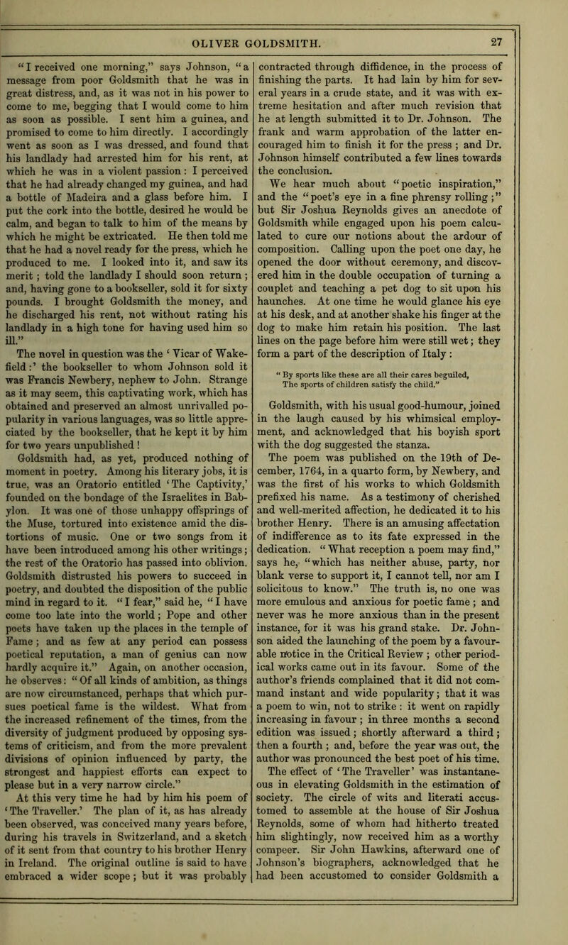 “I received one morning,” says Johnson, “a message from poor Goldsmith that he was in great distress, and, as it was not in his power to come to me, begging that I would come to him as soon as possible. I sent him a guinea, and promised to come to him directly. I accordingly went as soon as I was dressed, and found that his landlady had arrested him for his rent, at which he was in a violent passion: I perceived that he had already changed my guinea, and had a bottle of Madeira and a glass before him. I put the cork into the bottle, desired he would be calm, and began to talk to him of the means by which he might be extricated. He then told me that he had a novel ready for the press, which he produced to me. I looked into it, and saw its merit; told the landlady I should soon return ; and, having gone to a bookseller, sold it for sixty pounds. I brought Goldsmith the money, and he discharged his rent, not without rating his landlady in a high tone for having used him so ill.” The novel in question was the ‘ Vicar of Wake- field:’ the bookseller to whom Johnson sold it was Francis Newbery, nephew to John. Strange as it may seem, this captivating work, which has obtained and preserved an almost unrivalled po- pularity in various languages, was so little appre- ciated by the bookseller, that he kept it by him for two years unpublished ! Goldsmith had, as yet, produced nothing of moment in poetry. Among his literary jobs, it is true, was an Oratorio entitled ‘The Captivity,’ founded on the bondage of the Israelites in Bab- ylon. It was one of those unhappy offsprings of the Muse, tortured into existence amid the dis- tortions of music. One or two songs from it have been introduced among his other writings; the rest of the Oratorio has passed into oblivion. Goldsmith distrusted his powers to succeed in poetry, and doubted the disposition of the public mind in regard to it. “ I fear,” said he, “ I have come too late into the world; Pope and other poets have taken up the places in the temple of Fame; and as few at any period can possess poetical reputation, a man of genius can now hardly acquire it.” Again, on another occasion, he observes: “ Of all kinds of ambition, as things are now circumstanced, perhaps that which pur- sues poetical fame is the wildest. What from the increased refinement of the times, from the diversity of judgment produced by opposing sys- tems of criticism, and from the more prevalent divisions of opinion influenced by party, the strongest and happiest efibrts can expect to please but in a very narrow circle.” At this very time he had by him his poem of ‘ The Traveller.’ The plan of it, as has already been observed, was conceived many years before, during his travels in Switzerland, and a sketch of it sent from that country to his brother Henry in Ireland. The original outline is said to have embraced a wider scope; but it was probably contracted through diflSdence, in the process of finishing the parts. It had lain by him for sev- eral years in a crude state, and it was with ex- treme hesitation and after much revision that he at length submitted it to Dr. Johnson. The frank and warm approbation of the latter en- couraged him to finish it for the press ; and Dr. Johnson himself contributed a few lines towards the conclusion. We hear much about “poetic inspiration,” and the “ poet’s eye in a fine phrensy rolling ; ” but Sir Joshua Reynolds gives an anecdote of Goldsmith while engaged upon his poem calcu- lated to cure our notions about the ardour of composition. Calling upon the poet one day, he opened the door without ceremony, and discov- ered him in the double occupation of turning a couplet and teaching a pet dog to sit upon his haunches. At one time he would glance his eye at his desk, and at another shake his finger at the dog to make him retain his position. The last lines on the page before him were stiU wet; they form a part of the description of Italy : “ By sports like these are all their cares beguiled. The sports of children satisfy the child.” Goldsmith, with his usual good-humour, joined in the laugh caused by his whimsical employ- ment, and acknowledged that his boyish sport with the dog suggested the stanza. The poem was published on the 19th of De- cember, 1764, in a quarto form, by Newbery, and was the first of his works to which Goldsmith prefixed his name. As a testimony of cherished and well-merited afiection, he dedicated it to his brother Henry. There is an amusing aflTectation of indifference as to its fate expressed in the dedication. “ What reception a poem may find,” says he, “which has neither abuse, party, nor blank verse to support it, I cannot teU, nor am I solicitous to know.” The truth is, no one was more emulous and anxious for poetic fame ; and never was he more anxious than in the present instance, for it was his grand stake. Dr. John- son aided the launching of the poem by a favour- able ntotice in the Critical Review ; other period- ical works came out in its favour. Some of the author’s friends complained that it did not com- mand instant and wide popularity; that it was a poem to win, not to strike : it went on rapidly increasing in favour ; in three months a second edition was issued; shortly afterward a third; then a fourth ; and, before the year was out, the author was pronounced the best poet of his time. The effect of ‘The Traveller’ was instantane- ous in elevating Goldsmith in the estimation of society. The circle of wits and literati accus- tomed to assemble at the house of Sir Joshua Reynolds, some of whom had hitherto treated him slightingly, now received him as a worthy compeer. Sir John Hawkins, afterward one of Johnson’s biographers, acknowledged that he had been accustomed to consider Goldsmith a