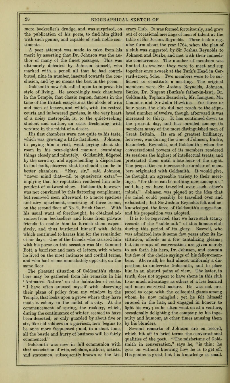 mere bookseller’s drudge, and was surprised, on the publication of his poem, to find him gifted with such genius, and capable of such noble sen- timents. A poor attempt was made to take from his merit by asserting that Dr. Johnson was the au- thor of many of the finest passages. This was ultimately defeated by Johnson himself, who marked with a pencil all that he had contri- buted, nine in number, inserted towards the con- clusion, and by no means the best in the poem. Goldsmith now felt called upon to improve his style of living. He accordingly took chambers in the Temple, that classic region, famous in the time of the British essayists as the abode of wits and men of letters, and which, with its retired courts and imbowered gardens, in the very heart of a noisy metropolis, is, to the quiet-seeking student and author, an oasis freshening with verdure in the midst of a desert. His first chambers were not quite to his taste, which was growing a little fastidious. Johnson, in paying him a visit, went prying about the room in his near-sighted manner, examining things closely and minutely. Goldsmith, fidgeted by the scrutiny, and apprehending a disposition to find fault, observed that he should soon be in better chambers. “Nay, sir,” said Johnson, “ never mind that—nil te quaesiveris extra”— implying that his reputation rendered him inde- pendent of outward show. Goldsmith, however, was not convinced by this flattering compliment, but removed soon afterward to a more spacious and airy apartment, consisting of three rooms, on the second floor of No. 2, Brick Court. With his usual want of forethought, he obtained ad- vances from booksellers and loans from private friends to enable him to furnish them expen- sively, and thus burdened himself with debts which continued to harass him for the remainder of his days. One of the friends who assisted him with his purse on this occasion was Mr. Edmund Bott, a barrister and man of letters, with whom he lived on the most intimate and cordial terms, and who had rooms immediately opposite, on the same floor. The pleasant situation of Goldsmith’s cham- bers may be gathered from his remarks in his ‘Animated Nature’ on the habitudes of rooks. “I have often amused myself with observing their plans of policy from my window in the Temple, that looks upon a grove where they have made a colony in the midst of a city. At the commencement of spring, the rookery, which, during the continuance of winter, seemed to have been deserted, or only guarded by about five or six, like old soldiers in a garrison, now begins to be once more frequented ; and, in a short time, all the bustle and hurry of business will be fairly commenced.” Goldsmith was now in full communion with that association of wits, scholars, authors, artists, and statesmen, subsequently known as the Lit- erary Club. It was formed fortuitously, and grew out of occasional meetings of men of talent at the table of Sir Joshua Reynolds. These took a reg- ular form about the year 1764, when the plan of a club was suggested by Sir Joshua Reynolds to Johnson and Burke, and met with their immedi- ate concurrence. The number of members was limited to twelve: they were to meet and sup together once a-week at the Turk’s Head in Ger- rard-street, Soho. Two members were to be suf- ficient to constitute a meeting. The original members were Sir Joshua Reynolds, Johnson, ! Burke, Dr. Nugent (Burke’s father-in-law). Dr. Goldsmith, Topham Beauclerk, Mr. Langton, Mr. Chamier, and Sir John Hawkins. For three or j four years the club did not reach to the stipu- j lated number of twelve, though afterward it was j increased to thirty. It has continued down to the present day, and has enrolled among its members many of the most distinguished men of Great Britain. Its era of greatest brilliancy, however, was during the time of Johnson, Burke, > Beauclerk, Reynolds, and Goldsmith ; when the conversational powers of its members rendered its sessions the highest of intellectual treats, and protracted them until a late hour of the night. The proposition to increase the number of mem- bers originated with Goldsmith. It would give, he thought, an agreeable variety to their meet- ings ; “ for there can be nothing new among us,” said he; we have travelled over each other’s minds.” Johnson was piqued at the idea that his mind could possibly be travelled over and exhausted ; but Sir Joshua Reynolds felt and ac- knowledged the force of Goldsmith’s suggestion, and his proposition was adopted. It is to be regretted that we have such scanty records of the “ table-talk ” of this famous club during this period of its glory. Boswell, who was admitted into it some few years after its in- stitution, affords us a few tantalizing gleams ; but his scraps of conversation are given merely to set forth his hero. Dr. Johnson, and contain but few of the choice sayings of his fellow-mem- bers. Above all, he had almost uniformly a dis- position to underrate Goldsmith, and to place him in an absurd point of view. The latter, in truth, does not appear to have shone in this club to as much advantage as others of a less learned and more convivial nature. He was not pre- pared to cope with the colloquial giants among whom he now mingled; yet he felt himself entered in the lists, and engaged in honour to fight his way ; so he often went on at a venture, occasionally delighting the company by his inge- nuity and humour, at other times amusing them by his blunders. | Several remarks of Johnson are on record, I which hit off in brief terms the conversational I qualities of the poet. “ The misfortune of Gold- smith in conversation,” says he, “ is this : he goes on without knowing how he is to get off. His genius is great, but his knowledge is small.